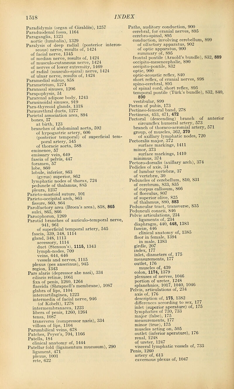 Paradidymis (organ of Giraldes), 1257 Paraduodenal fossa, 1164 Paraganglia, 1323 aortic (lumbalia), 1329 Paralysis of deep radial (posterior interos- seous) nerve, results of, 1424 of facial nerve, 1345 of median nerve, results of, 1424 of musculo-cutaneous nerve, 1424 of nerves of lower extremity, 1469 of radial (musculo-spiral) nerve, 1424 of ulnar nerve, results of, 1424 Paramedial sulcus, 858 Parametrium, 1274 Paranasal sinuses, 1206 Parapophysis, 51 Pararenal adipose body, 1243 Parasinoidal sinuses, 919 Para-thyreoid glands, 1318 Paraurethral ducts, 1277 Parietal association area, 894 bones, 57 at birth, 123 branches of abdominal aorta, 592 of hypogastric artery, 606 (posterior temporal) of superficial tem- poral artery, 545 of thoracic aorta, 588 eminence, 57 emissary vein, 649 fascia of pelvis, 447 foramen, 57 lobe, 860 lobule, inferior, 863 (gyrus) superior, 862 lymphatic nodes of thorax, 724 peduncle of thalamus, 8 S3 pleura, 1237 Parieto-mastoid suture, 101 Parieto-ocoipital arch, 863 fissure, 860, 864 Parolfactory area (Broca's area), 858, 865 sulci, 865, 866 Paroophoron, 1269 Parotid branches of auriculo-temporal nerve, 941, 961 of superficial temporal artery, 545 fascia, 339, 348, 1114 gland, 348, 1113 accessory, 1114 duct (Stenson's), 1115, 1343 lymph-nodes, 709 veins, 644, 646 vessels and nerves, 1115 plexus (pes anserinus), 945 region, 1343 Pars alaris (depressor alee nasi), 334 ciliaris retinae, 1061 fixa of penis, 1260, 1264 flaccida (Shrapnell's membrane), 1087 glabra of Ups, 1104 intercartilaginea, 1223 intermedia of facial nerve, 946 (of Kobelt), 1278 intermembranacea, 1223 Ubera of penis, 1260, 1264 tensa, 1087 transversa (compressor naris), 334 villosa of lips, 1104 Parumbilical veins, 678 Patches, Peyer's, 704, 1166 Patella, 184 clinical anatomy of, 1444 Patellar fold (ligamentum mucosum), 290 ligament, 47l plexus, 1001 rete, 622 Paths, auditory conduction, 900 cerebral, for cranial nerves, 895 cerebro-spinal, 895 conduction, involving cerebellum, 899 of olfactory apparatus, 902 of optic apparatus, 900 summary of, 895 frontal pontile (Arnold's bundle), 832, 889 occipito-mesencephalic, 890 occipito-pontile, 832 optic, 900 optic-acoustic reflex, 840 short reflex, of cranial nerves, 898 spino-cerebral, 895 of spinal cord, short reflex, 895 temporal pontile (Turk's bundle), 832, 840, 890 vestibular, 899 Pecten of pubis, 173 Pectineo-femoral band, 278 Pectineus, 453, 471, 472 Pectoral (descending) branch of anterior circumflex humeral artery, 573 branch of thoraco-acromial artery, 571 group, of muscles, 362, 370 of axillary lymphatic nodes, 720 Pectoralis major, 372 surface markings, 1411 minor, 373 surface markings, 1410 minimus, 374 Pectoro-dorsalis (axillary arch), 374 Pedicles of axis, 34 of lumbar vertebrae, 37 of vertebrae, 30 Peduncles of cerebellum, 810, 831 of cerebrum, 833, 835 of corpus callosum, 866 of flocculus, 807 of superior olive, 825 of thalamus, 880, 883 Peduncular tract, transverse, 835 Pedunculi conarii, 846 Pelvic articulations, 234 ligaments of, 234 diaphragm, 440, 448, 1383 fasciae, 446 clinical anatomy of, 1385 floor in female, 1394 in male, 1383 girdle, 207 index, 177 inlet, diameters of, 175 measurements, 177 outlet, 176 muscles of, 439 colon, 1174, 1379 plexuses of nerves, 1046 portion of ureter, 1248 splanchnics, 1017, 1040, 1046 Pelvis, articulations of, 234 axis of, 176 description of, 175, 1382 differences according to sex, 177 inlet (superior aperature) of, 175 lymphatics of 730, 733 major (false), 175 measurements, 177 minor (true), 175 muscles acting on, 505 outlet (inferior aperature), 176 renal, 1248 of ureter, 1247 visceral lymphatic vessels of, 733 Penis, 1260 artery of, 613 cavernous plexus of, 1047