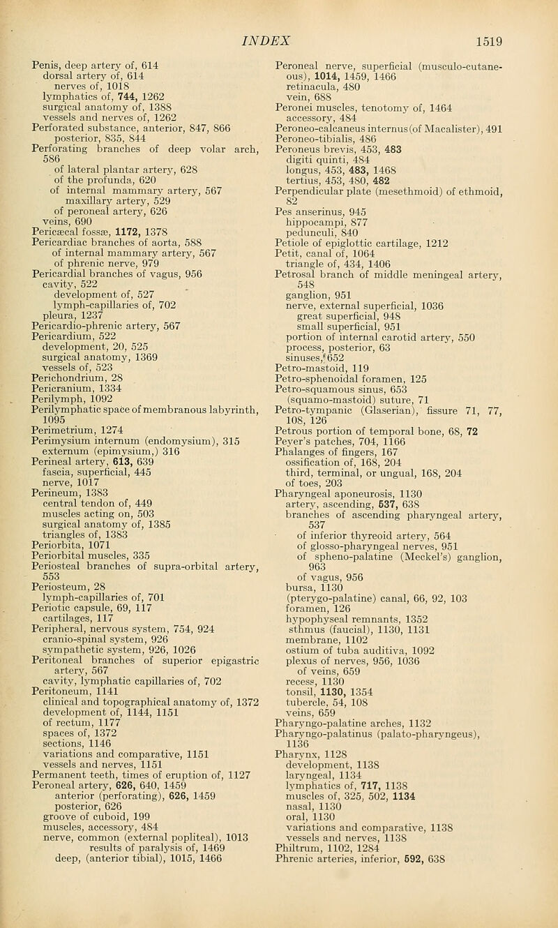 Penis, deep artery of, 614 dorsal artery of, 614 nerves of, 1018 lymphatics of, 744, 1262 surgical anatomy of, 1388 vessels and nerves of, 1262 Perforated substance, anterior, 847, 866 posterior, 835, 844 Perforating branches of deep volar arch, 586 of lateral plantar artery, 628 of the profunda, 620 of internal mammary artery, 567 maxillary artery, 529 of peroneal artery, 626 veins, 690 Pericsecal fossa;, 1172, 1378 Pericardiac branches of aorta, 588 of internal mammary artery, 567 of phrenic nerve, 979 Pericardial branches of vagus, 956 cavity, 522 development of, 527 lymph-capillaries of, 702 pleura, 1237 Pericardio-phrenic artery, 567 Pericardium, 522 development, 20, 525 surgical anatomy, 1369 vessels of, 523 Perichondrium, 28 Pericranium, 1334 Perilymph, 1092 Perilymphatic space of membranous labyrinth, 1095 Perimetrium, 1274 Perimysium internum (endomysium), 315 externum (epimysium,) 316 Perineal artery, 613, 639 fascia, superficial, 445 nerve, 1017 Perineum, 1383 central tendon of, 449 muscles acting on, 503 surgical anatomy of, 1385 triangles of, 1383 Periorbita, 1071 Periorbital muscles, 335 Periosteal branches of supra-orbital artery, 553 Periosteum, 28 lymph-capOlaries of, 701 Periotic capsule, 69, 117 cartilages, 117 Peripheral, nervous system, 754, 924 cranio-spinal system, 926 sympathetic system, 926, 1026 Peritoneal branches of superior epigastri-c artery, 567 cavity, lymphatic capillaries of, 702 Peritoneum, 1141 clinical and topographical anatomy of, 1372 development of, 1144, 1151 of rectum, 1177 spaces of, 1372 sections, 1146 variations and comparative, 1151 vessels and nerves, 1151 Permanent teeth, times of eruption of, 1127 Peroneal artery, 626, 640, 1459 anterior (perforating), 626, 1459 posterior, 626 groove of cuboid, 199 muscles, accessory, 484 nerve, common (external popliteal), 1013 results of paralysis of, 1469 deep, (anterior tibial), 1015, 1466 Peroneal nerve, superficial (musculo-cutane- ous), 1014, 1459, 1466 retinacula, 480 vein, 688 Peronei muscles, tenotomy of, 1464 accessory, 484 Peroneo-caloaneus internus(of Macalister), 491 Peroneo-tibialis, 486 Peroneus brevis, 453, 483 digiti quinti, 484 longus, 453, 483, 1468 tertius, 453, 480, 482 Perpendicular plate (mesethmoid) of ethmoid, 82 Pes anserinus, 945 hippocampi, 877 pedunculi, 840 Petiole of epiglottic cartilage, 1212 Petit, canal of, 1064 triangle of, 434, 1406 Petrosal branch of middle meningeal artery, 548 ganglion, 951 nerve, external superficial, 1036 great superficial, 948 small superficial, 951 portion of internal carotid artery, 550 process, posterior, 63 sinuses,''652 Petro-mastoid, 119 Petro-sphenoidal foramen, 125 Petro-squamous sinus, 653 (squamo-mastoid) suture, 71 Petro-tympanic (Glaserian), fissure 71, 77, 108, 126 Petrous portion of temporal bone, 68, 72 Peyer's patches, 704, 1166 Phalanges of fingers, 167 ossification of, 168, 204 third, terminal, or ungual, 168, 204 of toes, 203 Pharyngeal aponeurosis, 1130 arterj', ascending, 537, 638 branches of ascending pharyngeal artery, 537 of inferior thyreoid artery, 564 of glosso-pharyngeal nerves, 951 of spheno-palatine (Meckel's) ganglion, 963 of vagus, 956 bursa, 1130 (pterygo-palatine) canal, 66, 92, 103 foramen, 126 hypophyseal remnants, 1352 sthmus (faucial), 1130, 1131 membrane, 1102 ostium of tuba auditiva, 1092 plexus of nerves, 956, 1036 of veins, 659 recess, 1130 tonsil, 1130, 1354 tubercle, 54, 108 veins, 659 Pharyngo-palatine arches, 1132 Pharyngo-palatinus (palato-pharjmgeus), 1136 Pharynx, 1128 development, 1138 laryngeal, 1134 lymphatics of, 717, 113S muscles of, 325, 502, 1134 nasal, 1130 oral, 1130 variations and comparative, 1138 vessels and nerves, 113S Philtrum, 1102, 1284 Phrenic arteries, inferior, 692, 638