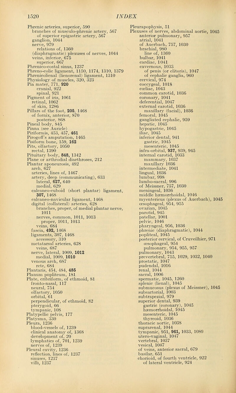 Phrenic arteries, superior, 590 branches of musculo-phrenic artery, 567 of superior epigastric artery, 567 ganglion, 1044 nerve, 979 relations of, 1360 (diaphragmatic) plexuses of nerves, 1044 veins, inferior, 675 superior, 667 Phrenico-oostal sinus, 1237 Phreno-colic ligament, 1150, 1174, 1310, 1379 Phrenicohenal (lienorenal) ligament, 1310 Physiology of muscles, 320, 323 Pia mater, 771, 920 cranial, 922 spinal, 921 Pigment of iris, 1061 retinal, 1062 of skin, 1286 Pillars of the foot, 205, 1468 of fornix, anterior, 870 posterior, 868 Pineal body, 845 Pinna (see Auricle) Piriformis, 453, 457, 461 Pirogoff's amputation, 1465 Pisiform bone, 159, 162 Pits, olfactory, 1050 rectal, 1390 Pituitary body, 848, 1342 Plane or arthrodial diarthroses, 212 Plantar aponeurosis, 492 arch, 627 arteries, lines of, 1467 artery, deep (communicating), 633 lateral, 627, 640 medial, 629 calcaneo-cuboid (short plantar) ligament, 307, 1468 calcaneo-navicular ligament, 1468 digital (collateral) arteries, 628 branches, proper, of medial plantar nerve, 1011 nerves, common, 1011, 1013 proper, 1011, 1013 veins, 684 fascia, 492, 1468 ligaments, 307, 1468 accessory, 310 metatarsal arteries, 628 veins, 687 nerve, lateral, 1009, 1012 medial, 1009, 1010 venous arch, 687 rete, 684 Plantaris, 454, 484, 485 Planum popliteum, 181 Plate, cribriform, of ethmoid, 81 fronto-nasal, 117 neural, 754 olfactory, 1050 orbital, 61 perpendicular, of ethmoid, 82 pterygoid, 66 tympanic, 108 Platypelhc pelvis, 177 Platysma, 330 Pleura, 1236 blood-vessels of, 1239 clinical anatomy of, 1368 development of, 20 lymphatics of, 701, 1239 nerves of, 1239 Pleural cavity, 1236 reflection, lines of, 1237 sinuses, 1237 vilh, 1237 Pleurapophysis, 51 Plexuses of nerves, abdominal aortic, 1045 anterior pulmonary, 957 atrial, 1041 of Auerbach, 757, 1030 brachial, 980 line of, 1360 bulbar, 1041 cardiac, 1041 cavernous, 1033 of penis (or clitoris), 1047 of cephalic ganglia, 960 cervical, 974 coccygeal, 1018 coeliac, 1043 common carotid, 1036 coronary, 1041 deferential, 1047 external carotid, 1036 maxillary (facial), 1036 femoral, 1045 gangliated cephalic, 959 hepatic, 1045 hypogastric, 1045 iliac, 1045 inferior dental, 941 gastric, 1045 mesenteric, 1045 infra-orbital, 937, 939, 945 internal carotid, 1033 mammary, 1037 maxillary 1036 intermediate, 1041 lingual, 1036 lumbar, 998 lumbo-sacral; 996 of Meissner, 757, 1030 meningeal, 1036 middle hajmorrhoidal, 1046 myentericus (plexus of Auerbach), 1045 cesophageal, 954, 955 ovarian, 1045 parotid, 945 patellar, 1001 pelvic, 1046 pharyngeal, 956, 1036 phrenic (diaphragmatic), 1044 popliteal, 1045 posterior cervical, of Cruveilhier, 971 oesophageal, 954 pulmonary, 954, 955, 957 pulmonary, 1043 prevertebral, 755, 1029, 1032, 1040 prostatic, 1047 pudendal, 1016 renal, 1044 sacral, 1006 spermatic, 1045, 1260 splenic (lienal), 1045 submucosus (plexus of Meissner), 1045 subsartorial, 1003 subtrapezial, 979 superior dental, 939 gastric (coronary), 1045 haemorrhoidal, 1045 mesenteric, 1045 thyreoid, 1036 thoracic aortic, 1038 suprarenal, 1044 tympanic, 951, 961, 1033, 1089 utero-vaginal, 1047 vertebral, 1037 vesical, 1047 of veins, anterior sacral, 679 basilar. 651 chorioid, of fourtli ventricle, 922 of lateral ventricle, 924