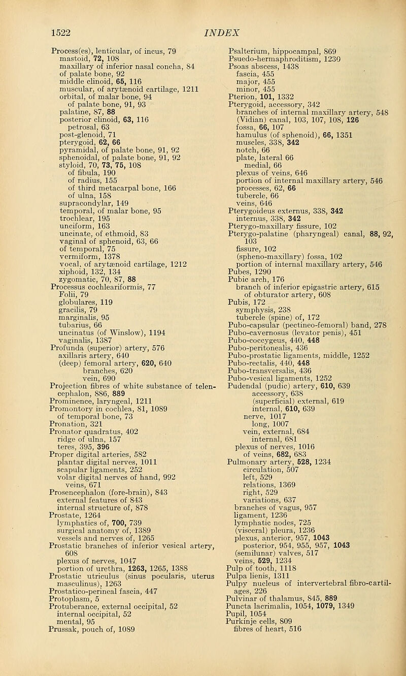 Process(es), lenticular, of incus, 79 mastoid, 72, 108 maxillary of inferior nasal concha, 84 of palate bone, 92 middle cHnoid, 65, 116 muscular, of arytEenoid cartilage, 1211 orbital, of malar bone, 94 of palate bone, 91, 93 palatine, 87, 88 posterior clinoid, 63, 116 petrosal, 63 post-glenoid, 71 pterygoid, 62, 66 pyramidal, of palate bone, 91, 92 sphenoidal, of palate bone, 91, 92 styloid, 70, 73, 75, 108 of fibula, 190 of radius, 155 of third metacarpal bone, 166 of ulna, 158 supracondylar, 149 temporal, of malar bone, 95 trochlear, 195 unciform, 163 uncinate, of ethmoid, 83 vaginal of sphenoid, 63, 66 of temporal, 75 vermiform, 1378 vocal, of arytenoid cartilage, 1212 xiphoid, 132, 134 zygomatic, 70, 87, 88 Processus cochleariformis, 77 Folii, 79 globulares, 119 gracilis, 79 marginalis, 95 tubarius, 66 uncinatus (of Winslow), 1194 vaginalis, 1387 Profunda (superior) artery, 576 axillaris artery, 640 (deep) femoral artery, 620, 640 branches, 620 vein, 690 Projection fibres of white substance of telen- cephalon, 886, 889 Prominence, laryngeal, 1211 Promontory in cochlea, 81, 1089 of temporal bone, 73 Pronation, 321 Pronator quadratus, 402 ridge of ulna, 157 teres, 395, 396 Proper digital arteries, 582 plantar digital nerves, 1011 scapular ligaments, 252 volar digital nerves of hand, 992 veins, 671 Prosencephalon (fore-brain), 843 external features of 843 internal structure of, 878 Prostate, 1264 lymphatics of, 700, 739 surgical anatomy of, 1389 vessels and nerves of, 1265 Prostatic branches of inferior vesical artery, 608 plexus of nerves, 1047 portion of urethra, 1263, 1265, 1388 Prostatic utriculus (sinus pocularis, uterus masoulinus), 1263 Prostatico-perineal fascia, 447 Protoplasm, 5 Protuberance, external occipital, 52 internal occipital, 52 mental, 95 Prussak, pouch of, 1089 Psalterium, hippocampal, 869 Psuedo-hermaphroditism, 1230 Psoas abscess, 1438 fascia, 455 major, 455 minor, 455 Pterion, 101, 1332 Pterygoid, accessory, 342 branches of internal maxillary artery, 548 (Vidian) canal, 103, 107, 108, 126 fossa, 66, 107 hamulus (of sphenoid), 66, 1351 muscles, 338, 342 notch, 66 plate, lateral 66 medial, 66 plexus of veins, 646 portion of internal maxillary artery, 546 processes, 62, 66 tubercle, 66 veins, 646 Pterygoideus externus, 338, 342 internus, 338, 342 Pterygo-maxillary fissure, 102 Pterygo-palatine (pharyngeal) canal, 88, 92, 103 fissure, 102 (spheno-m axillary) fossa, 102 portion of internal maxillary artery, 546 Pubes, 1290 Pubic arch, 176 branch of inferior epigastric artery, 615 of obturator artery, 608 Pubis, 172 symphysis, 238 tubercle (spine) of, 172 Pubo-capsular (pectineo-femoral) band, 278 Pubo-cavernosus (levator penis), 451 Pubo-coccygeus, 440, 448 Pubo-peritonealis, 436 Pubo-prostatic hgaments, middle, 1252 Pubo-rectalis, 440, 448 Pubo-transversalis, 436 Pubo-vesical ligaments, 1252 Pudendal (pudic) artery, 610, 639 accessory, 638 (superficial) external, 619 internal, 610, 639 nerve, 1017 long, 1007 vein, external, 684 internal, 681 plexus of nerves, 1016 of veins, 682, 683 Pulmonary artery, 528, 1234 circulation, 507 left, 529 relations, 1369 right, 529 variations, 637 branches of vagus, 957 ligament, 1236 lymphatic nodes, 725 (visceral) pleura, 1236 plexus, anterior, 957, 1043 posterior, 954, 955, 957, 1043 (semilunar) valves, 517 veins, 529, 1234 Pulp of tooth, 1118 Pulpa lienis, 1311 Pulpy nucleus of intervertebral fibro-cartU- ages, 226 Pulvinar of thalamus, 845, 889 Puncta lacrimalia, 1054, 1079, 1349 PupO, 1054 Purkinje cells, 809 fibres of heart, 516