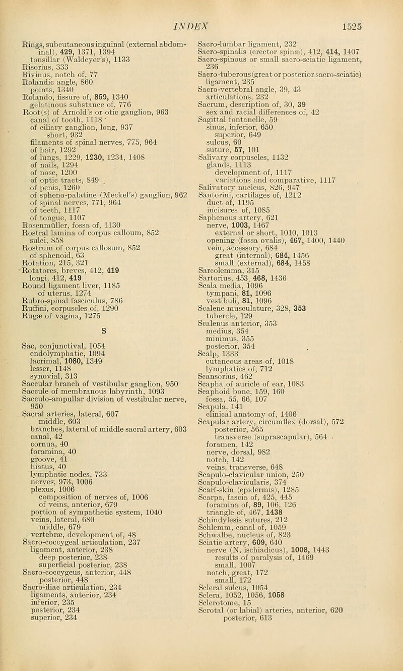 Rings, subcutaneous inguinal (external abdom- inal), 429, 1371, 1394 tonsillar (Waldeyer's), 1133 Risorius, 333 Rivinus, notch of, 77 Rolandic angle, 860 points, 1340 Rolando, fissure of, 859, 1340 gelatinous substance of, 776 Root(s) of Arnold's or otic ganglion, 963 canal of tooth, 1118 ' of ciliary ganglion, long, 937 short, 932 filaments of spinal nerves, 775, 964 of hair, 1292 of lungs, 1229, 1230, 1234, 1408 of nails, 1294 of nose, 1200 of optic tracts, 849 of penis, 1260 of spheno-palatine (Meckel's) ganglion, 962 of spinal nerves, 771, 964 of teeth, 1117 of tongue, 1107 Rosenmtiller, fossa of, 1130 Rostral lamina of corpus calloum, 852 sulci, 858 Rostrum of corpus callosum, 852 of sphenoid, 63 Rotation, 215, 321 -Rotatores, breves, 412, 419 longi, 412, 419 Round ligament liver, 1185 of uterus, 1274 Rubro-spinal fasciculus, 786 Ruffini, corpuscles of, 1290 RugsB of vagina, 1275 Sac, conjunctival, 1054 endolymphatic, 1094 lacrimal, 1080, 1349 lesser, 1148 synovial, 313 Saccular branch of vestibular ganghon, 950 Saccule of membranous labyrinth, 1093 Sacculo-ampullar division of vestibular nerve, 950 Sacral arteries, lateral, 607 middle, 603 branches, lateral of middle sacral artery, 603 canal, 42 cornua, 40 foramina, 40 groove, 41 hiatus, 40 lymphatic nodes, 733 nerves, 973, 1006 plexus, 1006 composition of nerves of, 1006 of veins, anterior, 679 portion of sympathetic system, 1040 veins, lateral, 680 middle, 679 vertebrae, development of, 48 Sacro-coccygeal articulation, 237 ligament, anterior, 238 deep posterior, 238 superficial posterior, 238 Sacro-coccygeus, anterior, 448 posterior, 448 Sacro-iliac articulation, 234 ligaments, anterior, 234 inferior, 235 posterior, 234 superior, 234 Sacro-lumbar ligament, 232 Sacro-spinaUs (erector spinas), 412, 414, 1407 Sacro-spinous or small sacro-sciatic ligament, 236 Sacro-tuberous (great or posterior sacro-sciatic) ligament, 235 Sacro-vertebral angle, 39, 43 articulations, 232 Sacrum, description of, 30, 39 sex and racial differences of, 42 Sagittal fontaneUe, 59 sinus, inferior, 650 superior, 649 sulcus, 60 suture, 57, 101 Salivary corpuscles, 1132 glands, 1113 development of, 1117 variations and comparative, 1117 Salivatory nucleus, 826, 947 Santorini, cartilages of, 1212 duct of, 1195 incisures of, 1085 Saphenous artery, 621 nerve, 1003, 1467 external or short, 1010, 1013 opening (fossa ovaUs), 467, 1400, 1440 vein, accessory, 684 great (internal), 684, 1456 small (ex-ternal), 684, 1458 Sarcolemma, 315 Sartorius, 453^ 468, 1436 Scala media, 1096 tympani, 81, 1096 vestibuli, 81, 1096 Scalene musculature, 328, 353 tubercle, 129 Scalenus anterior, 353 medius, 354 minimus, 355 posterior, 354 Scalp, 1333 cutaneous areas of, 1018 lymphatics of, 712 Scansorius, 462 Soapha of auricle of ear, 1083 Scaphoid bone, 159, 160 fossa, 55, 66, 107 Scapula, 141 clinical anatomy of, 1406 Scapular artery, circumflex (dorsal), 572 posterior, 565 transverse (suprascapular), 564 • foramen, 142 nerve, dorsal, 982 notch, 142 veins, transverse, 648 Seapulo-clavicular union, 250 Scapulo-clavicularis, 374 Scarf-skin (epidermis), 1285 Scarpa, fascia of, 425, 445 foramina of, 89, 106, 126 triangle of, 467, 1438 Schindylesis sutures, 212 Schlemm, canal of, 1059 Schwalbe, nucleus of, 823 Sciatic artery, 609, 640 nerve (N. ischiadious), 1008, 1443 results of paralysis of, 1469 small, 1007 notch, great, 172 small, 172 Scleral sulcus, 1054 Sclera, 1052, 1056, 1058 Sclerotome, 15 Scrotal (or labial) arteries, anterior, 620 posterior, 613