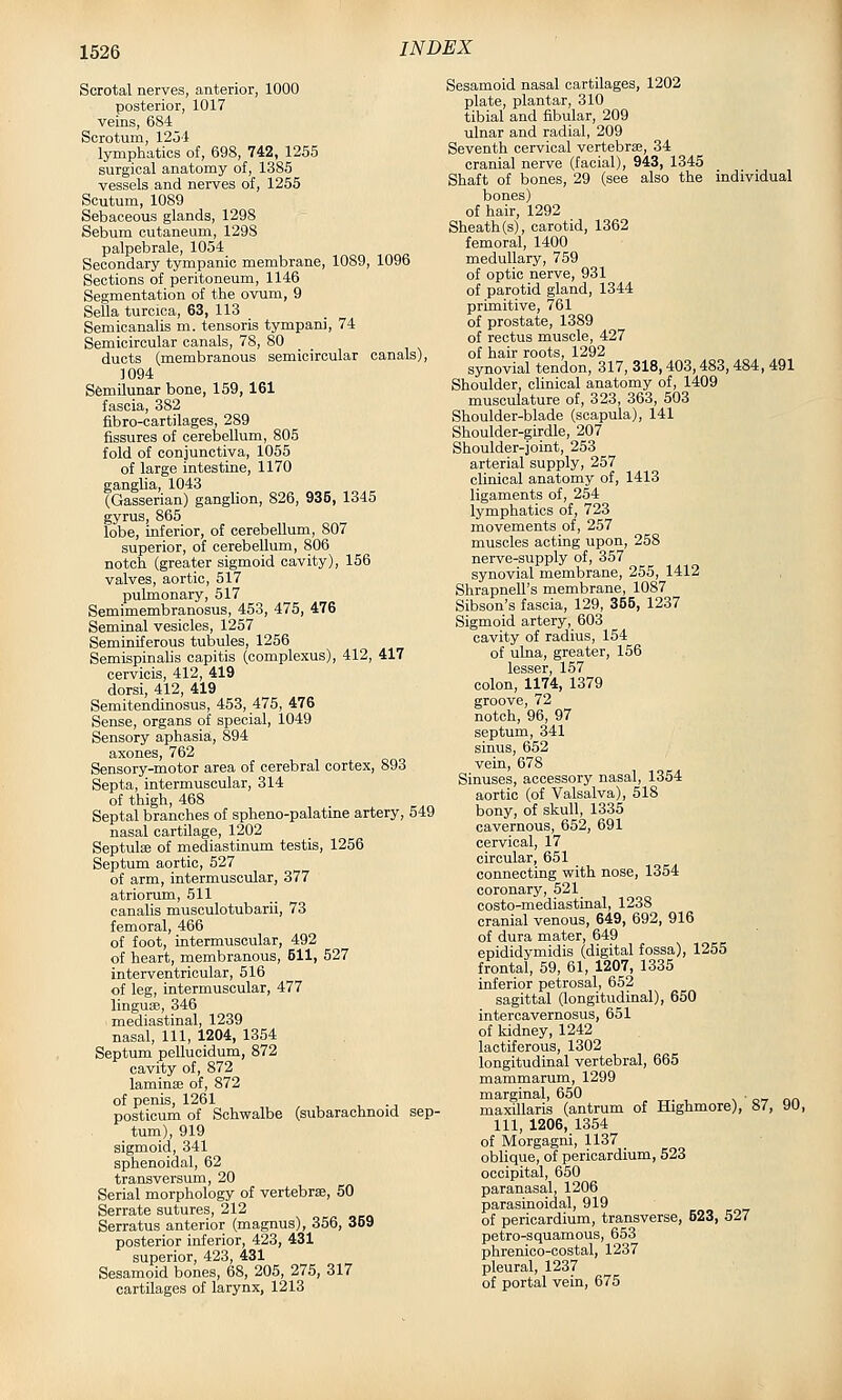 Scrotal nerves, anterior, 1000 posterior, 1017 veins, 684 Scrotum, 12ol lymphatics of, 698, 742, 1255 surgical anatomy of, 1385 vessels and nerves of, 1255 Scutum, 1089 Sebaceous glands, 1298 Sebum cutaneum, 1298 palpebrale, 1054 Secondary tympanic membrane, 1089, 1096 Sections of peritoneum, 1146 Segmentation of the ovum, 9 Sella turcica, 63, 113 Seraioanalis m. tensoris tympani, 74 Semicircular canals, 78, 80 ducts (membranous semicircular canals), 3094 Semilunar bone, 159, 161 fascia, 382 fibro-cartilages, 289 fissures of cerebellum, 805 fold of conjunctiva, 1055 of large intestine, 1170 ganglia, 1043 (Gasserian) ganglion, 826, 936, 1345 gyrus, 865 lobe, inferior, of cerebellum, 807 superior, of cerebellum, 806 notch (greater sigmoid cavity), 156 valves, aortic, 517 pulmonary, 517 Semimembranosus, 453, 475, 476 Seminal vesicles, 1257 Seminiferous tubules, 1256 SemispinaUs capitis (complexus), 412, 417 cervicis, 412, 419 dorsi, 412, 419 Semitendinosus, 453, 475, 476 Sense, organs of special, 1049 Sensory aphasia, 894 axones, 762 Sensory-motor area of cerebral cortex, 893 Septa, intermuscular, 314 of thigh, 468 Septal branches of spheno-palatine artery, 549 nasal cartilage, 1202 Septulse of mediastinum testis, 1256 Septum aortic, 527 of arm, intermuscular, 377 atriorum, 511 canalis musculotubarii, 73 femoral, 466 of foot, intermuscular, 492 of heart, membranous, 511, 527 interventricular, 516 of leg, intermuscular, 477 linguae, 346 mediastinal, 1239 nasal. 111, 1204, 1354 Septum pellucidum, 872 cavity of, 872 laminaj of, 872 of penis, 1261 posticum of Schwalbe (subarachnoid sep- tum), 919 sigmoid, 341 sphenoidal, 62 transversum, 20 Serial morphology of vertebrae, 50 Serrate sutures, 212 Serratus anterior (magnus), 356, 359 posterior inferior, 423, 431 superior, 423, 431 Sesamoid bones, 68, 205, 275, 317 cartilages of larynx, 1213 Sesamoid nasal cartilages, 1202 plate, plantar, 310 tibial and fibular, 209 ulnar and radial, 209 Seventh cervical vertebra?, 34 cranial nerve (facial), 943, 1345 Shaft of bones, 29 (see also the individual bones) of hair, 1292 Sheath (s), carotid, 1362 femoral, 1400 medullary, 759 of optic nerve, 931 of parotid gland, 1344 primitive, 761 of prostate, 1389 of rectus muscle, 427 of hair roots, 1292 synovial tendon, 317, 318,403,483,484, 491 Shoulder, clinical anatomy of, 1409 musculature of, 323, 363, 503 Shoulder-blade (scapula), 141 Shoulder-girdle, 207 Shoulder-joint, 253 arterial supply, 257 clinical anatomy of, 1413 ligaments of, 254 lymphatics of, 723 movements of, 257 muscles acting upon, 258 nerve-supply of, 357 synovial membrane, 255, 1412 Shrapnell's membrane, 1087 Sibson's fascia, 129, 355, 1237 Sigmoid artery, 603 cavity of radius, 154 of ulna, greater, 156 lesser, 157 colon, 1174, 1379 groove, 72 notch, 96, 97 septum, 341 sinus, 652 vein, 678 Sinuses, accessory nasal, 1354 aortic (of Valsalva), 518 bony, of skull, 1335 cavernous, 652, 691 cervical, 17 circular, 651 connecting with nose, 1354 coronary, 521 costo-mediastinal, 1238 cranial venous, 649, 692, 916 of dura mater, 649 epididymidis (digital fossa), 1255 frontal, 59, 61, 1207, 1335 inferior petrosal, 652 sagittal (longitudinal), 650 interoavernosus, 651 of kidney, 1242 lactiferous, 1302 longitudinal vertebral, 665 mammarum, 1299 marginal, 650 v ■ o-r maxillaris (antrum of Highmore), 87, 90, 111, 1206, 1354 of Morgagni, 1137 _ oblique, of pericardium, 523 occipital, 650 paranasal, 1206 parasinoidal, 919 of pericardium, transverse, 523, 527 petro-squamous, 653 phrenico-costal, 1237 pleural, 1237 of portal vein, 675