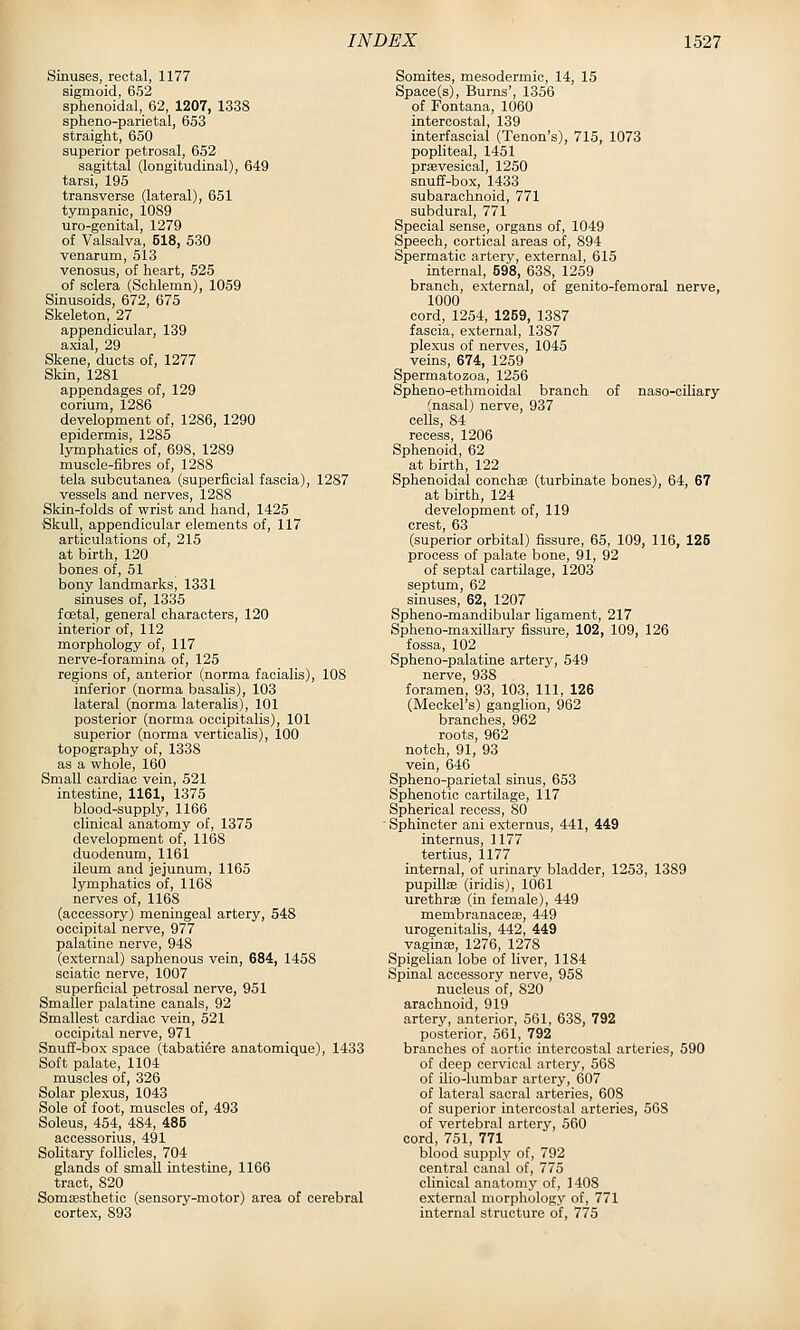 Sinuses, rectal, 1177 sigmoid, 652 sphenoidal, 62, 1207, 1338 spheno-parietal, 653 straight, 650 superior petrosal, 652 sagittal (longitudinal), 649 tarsi, 195 transverse (lateral), 651 tympanic, 1089 uro-genital, 1279 of Valsalva, 518, 530 venarum, 513 venosus, of heart, 525 of sclera (Sohlemn), 1059 Sinusoids, 672, 675 Skeleton, 27 appendicular, 139 axial, 29 Skene, ducts of, 1277 Skin, 1281 appendages of, 129 cerium, 1286 development of, 1286, 1290 epidermis, 1285 lymphatics of, 698, 1289 muscle-fibres of, 1288 tela subcutanea (superficial fascia), 1287 vessels and nerves, 1288 Skin-folds of wrist and hand, 1425 Skull, appendicular elements of, 117 articulations of, 215 at birth, 120 bones of, 51 bony landmarks, 1331 sinuses of, 1335 fcetal, general characters, 120 interior of, 112 morphology of, 117 nerve-foramina of, 125 regions of, anterior (norma facialis), 108 inferior (norma basalis), 103 lateral (norma lateralis), 101 posterior (norma occipitalis), 101 superior (norma verticalis), 100 topography of, 1338 as a whole, 160 Small cardiac vein, 521 intestine, 1161, 1375 blood-supply, 1166 clinical anatomy of, 1375 development of, 1168 duodenum, 1161 ileum and jejunum, 1165 lymphatics of, 1168 nerves of, 1168 (accessory) meningeal artery, 548 occipital nerve, 977 palatine nerve, 948 (external) saphenous vein, 684, 1458 sciatic nerve, 1007 superficial petrosal nerve, 951 Smaller palatine canals, 92 Smallest cardiac vein, 521 occipital nerve, 971 Snuff-box space (tabati^re anatomique), 1433 Soft palate, 1104 muscles of, 326 Solar plex-us, 1043 Sole of foot, muscles of, 493 Soleus, 454, 484, 485 accessorius, 491 Solitary follicles, 704 glands of small intestine, 1166 tract, 820 Somresthetic (sensory-motor) area of cerebral cortex, 893 Somites, mesodermic, 14, 15 Space(s), Burns', 1356 of Fontana, 1060 intercostal, 139 interfascial (Tenon's), 715, 1073 popliteal, 1451 praevesical, 1250 snuff-box, 1433 subarachnoid, 771 subdural, 771 Special sense, organs of, 1049 Speech, cortical areas of, 894 Spermatic artery, external, 615 internal, 698, 638, 1259 branch, external, of genito-femoral nerve, 1000 cord, 1254, 1269, 1387 fascia, external, 1387 plexus of nerves, 1045 veins, 674, 1259 Spermatozoa, 1256 Spheno-ethmoidal branch of naso-ciliary (nasal) nerve, 937 cells, 84 recess, 1206 Sphenoid, 62 at birth, 122 Sphenoidal conchas (turbinate bones), 64, 67 at birth, 124 development of, 119 crest, 63 (superior orbital) fissure, 65, 109, 116, 126 process of palate bone, 91, 92 of septal cartilage, 1203 septum, 62 sinuses, 62, 1207 Spheno-mandibular ligament, 217 Spheno-maxillary fissure, 102, 109, 126 fossa, 102 Spheno-palatine artery, 549 nerve, 938 foramen, 93, 103, 111, 126 (Meckel's) ganglion, 962 branches, 962 roots, 962 notch, 91, 93 vein, 646 Spheno-parietal sinus, 653 Sphenotic cartilage, 117 Spherical recess, 80 Sphincter ani externus, 441, 449 internus, 1177 tertius, 1177 internal, of urinary bladder, 1253, 1389 pupillae (iridis), 1061 urethras (in female), 449 membranaceae, 449 urogenitalis, 442, 449 vaginaj, 1276, 1278 Spigelian lobe of liver, 1184 Spinal accessory nerve, 958 nucleus of, 820 arachnoid, 919 artery, anterior, 561, 638, 792 posterior, 561, 792 branches of aortic intercostal arteries, 590 of deep cervical artery, 568 of Uio-lumbar artery, 607 of lateral sacral arteries, 60S of superior intercostal arteries, 568 of vertebral artery, 560 cord, 751, 771 blood supply of, 792 central canal of, 775 clinical anatomy of, 1408 external morphology of, 771 internal structure of, 775