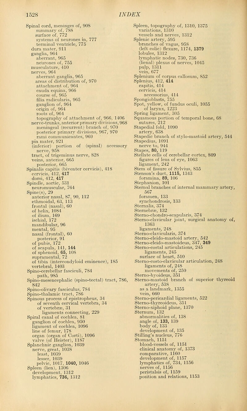 Spinal cord, meninges of, 908 summary of, 788 surface of, 772 systems of neurones in, 777 terminal ventricle, 775 dura mater, 911 ganglia, 964 aberrant, 965 neurones of, 755 musculature, 410 nerves, 964 aberrant ganglia, 965 areas of distribution of, 970 attachment of, 964 Cauda equina, 966 course of, 965 filia radicularia, 965 ganglion of, 964 origm of, 964 roots of, 964 topography of attachment of, 966, 1406 nerve-trunks, anterior primary divisions, 968 meningeal (recurrent) branch of, 970 posterior primary divisions, 967, 970 rami communicantes, 969 pia mater, 921 (inferior) portion of (spinal) accessory nerve, 958 tract, of trigeminus nerve, 828 veins, anterior, 665 posterior, 665 Spinalis capitis (biventer cerviois), 418 cervicis, 412, 417 dorsi, 412, 417 Spindle, aortic, 531 neuromuscular, 764 Spine (s), 29 anterior nasal, 87, 90, 112 ethmoidal, 63, 113 frontal (nasal), 60 of helix, 1084 of ilium, 169 ischial, 172 mandibular, 96 mental, 95 nasal (frontal), 60 posterior, 91 of pubis, 172 of scapula, 141, 144 of sphenoid, 65, 108 suprameatal, 72 of tibia (iatercondyloid eminence), 185 vertebral, 1403 Spino-cerebellar fasciculi, 784 path, 985 Spino-mesencephalic (spLno-tectal) tract, 786, 842 Spino-olivary fasciculus, 784 Spino-thalamic tract, 786 Spinous process of epistropheus, 34 of seventh cervical vertebra, 34 of vertebra:, 31 ligaments connecting, 229 Spiral canal of cochlea, 81 ganglion of cochlea, 950 ligament of cochlea, 1096 line of femur, 178 organ (organ of Corti), 1096 valve (of Heister), 1187 Splanchnic ganglion, 1039 nerve, great, 1038 least, 1039 lesser, 1039 pelvic, 1017, 1040, 1046 Spleen (lien), 1306 development, 1312 lymphatics, 736, 1312 Spleen, topography of, 1310, 1375 variations, 1310 vessels and nerves, 1312 Splenic artery, 595 branches of vagus, 958 (left colic) flexure, 1174, 1379 lobules, 1312 lymphatic nodes, 730, 736 (lienal) plexus of nerves, 1045 pulp, 1311 vein, 677 Splenium of corpus callosum, 852 Splenius, 412, 414 capitis, 414 cervicis, 414 accessorius, 414 Spongioblasts, 755 Spot, yellow, of fundus oculi, 1055 of larynx, 1223 Spring ligament, 305 Squamous portion of temporal bone, 68 sutures, 212 Stapedial fold, 1090 artery, 638 Stapedic branch of stylo-mastoid artery, 544 Stapedius, 1091 nerve to, 944 Stapes, 80, 119 Stellate cells of cerebellar cortex, 809 figures of lens of ej'e, 1063 ligament, 242 Stem of fissure of Sylvius, 855 Stenson's duct, 1115, 1343 foramina, 89, 106 Stephanion, 101 Sternal branches of internal mammary artery, 567 foramen, 133 synchondrosis, 133 Sternalis, 374 Sternebras, 132 Sterno-chondro-scapularis, 374 Sterno-clavicular joint, surgical anatomy of, 1363 ligaments, 248 Sterno-clavicularis, 374 Sterno-cleido-mastoid artery, 542 Sterno-cleido-mastoideus, 347, 349 Sterno-costal articulations, 245 ligaments, 245 surface of heart, 510 Sterno-oosto-clavicular articulation, 248 ligaments of, 248 movements of, 250 Sterno-hj'oideus, 3i51 Sterno-mastoid branch of superior thyreoid artery, 538 as a landmark, 1355 vein, 660 Sterno-pericardial ligaments, 522 Sterno-thyreoideus, 351 Sterno-xiphoid plane, 1370 Sternum, 132 abnormaUties of, 138 angle of, 133, 139 body of, 133 development of, 135 StUling's nucleus, 776 Stomach, 1151 blood-vessels of, 1151 clinical anatomy of, 1373 comparative, 1160 development of, 1157 lymphatics of, 734, 1156 nerves of, 1156 peristalsis of, 1159 position and relations, 1153