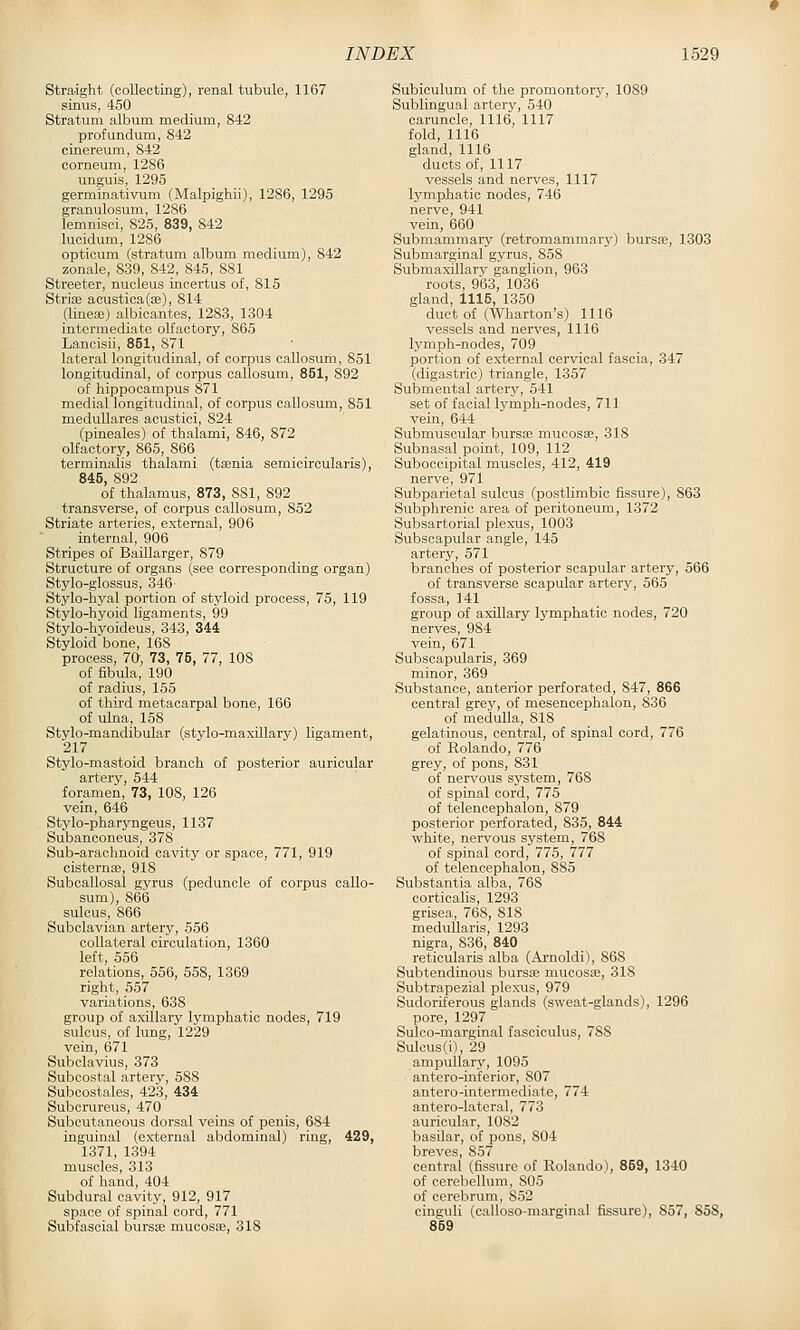 Stro/ight (collecting), renal tubule, 1167 sinus, 450 Stratum album medium, 842 profundum, 842 cinereum, 842 corneum, 1286 unguis, 1295 germinativum (Malpighii), 1286, 1295 granulosum, 1286 lemnisci, 825, 839, 842 lucidum, 1286 opticum (stratum album medium), 842 zonale, 839, 842, 845, 881 Streeter, nucleus incertus of, 815 Strias acustica(ae), 814 (linete) albicantes, 1283, 1304 intermediate olfactory, 865 Lancisii, 851, 871 lateral longitudinal, of corpus callosum, 851 longitudinal, of corpus callosum, 851, 892 of hippocampus 871 medial longitudinal, of corpus callosum, 851 medullares acustici, 824 (pineales) of thalami, 846, 872 olfactory, 865, 866 terminalis thalami (ttenia semicircularis), 845, 892 of thalamus, 873, 881, 892 transverse, of corpus callosum, 852 Striate arteries, external, 906 internal, 906 Stripes of Baillarger, 879 Structure of organs (see corresponding organ) Stylo-glossus, 346- Stylo-hyal portion of styloid process, 75, 119 Stylo-hyoid ligaments, 99 Stylo-hyoideus, 343, 344 Styloid bone, 168 process, 70, 73, 75, 77, 108 of fibula, 190 of radius, 155 of third metacarpal bone, 166 of ulna, 158 Stvlo-mandibular (stylo-maxillary) ligament, 217 Stylo-mastoid branch of posterior auricular artery, 544 foramen, 73, 108, 126 vein, 646 Stylo-pharyngeus, 1137 Subanconeus, 378 Sub-arachnoid cavity or space, 771, 919 cisternas, 918 Subcallosal gyrus (peduncle of corpus callo- sum), 866 sulcus, 866 Subclavian artery, 556 collateral circulation, 1360 left, 556 relations, 556, 558, 1369 right, 557 variations, 638 group of axillary lymphatic nodes, 719 sulcus, of lung, 1229 vein, 671 Subclavius, 373 Subcostal artery, 588 Subcostales, 423, 434 Subcrureus, 470 Subcutaneous dorsal veins of penis, 684 inguinal (external abdominal) ring, 429, 1371, 1394 muscles, 313 of hand, 404 Subdural cavity, 912, 917 space of spinal cord, 771 Subfascial bursse mucosae, 318 Subiculum of the promontory, 1089 Sublingual artery, 540 caruncle, 1116, 1117 fold, 1116 gland, 1116 ducts of, 1117 vessels and nerves, 1117 lymphatic nodes, 746 nerve, 941 vein, 660 Submammary (retromammary) bursa;, 1303 Submarginal gyrus, 858 Submaxillary ganglion, 963 roots, 963, 1036 gland, 1115, 1350 duct of (Wharton's) 1116 vessels and nerves, 1116 lymph-nodes, 709 portion of external cervical fascia, 347 (digastric) triangle, 1357 Submental artery, 541 set of facial lymph-nodes, 711 vein, 644 Submuscular bursa; mucosae, 318 Subnasal point, 109, 112 Suboccipital muscles, 412, 419 nerve, 971 Subparietal sulcus (postlimbic fissure), 863 Subphrenic area of peritoneum, 1372 Subsartorial plexus, 1003 Subscapular angle, 145 artery, 571 branches of posterior scapular artery, 566 of transverse scapular arterj', 565 fossa, 141 group of axillary lymphatic nodes, 720 nerves, 984 vein, 671 Subscapularis, 369 minor, 369 Substance, anterior perforated, 847, 866 central grey, of mesencephalon, 836 of medulla, 818 gelatinous, central, of spinal cord, 776 of Rolando, 776 grey, of pons, 831 of nervous system, 768 of spinal cord, 775 of telencephalon, 879 posterior perforated, 835, 844 white, nervous system, 768 of spinal cord, 775, 777 of telencephalon, 885 Substantia alba, 768 corticalis, 1293 grisea, 768, 818 medullaris, 1293 nigra, 836, 840 reticularis alba (Ai'noldi), 868 Subtendinous bursa; mucosse, 318 Subtrapezial plexus, 979 Sudoriferous glands (sweat-glands), 1296 pore, 1297 Sulco-marginal fasciculus, 788 Sulcus(i), 29 ampullary, 1095 antero-inferior, 807 antero-intermediate, 774 antero-lateral, 773 auricular, 1082 basilar, of pons, 804 breves, 857 central (fissure of Rolando), 859, 1340 of cerebellum, 805 of cerebrum, 852 cinguli (calloso-marginal fissure), 857, 858, 869