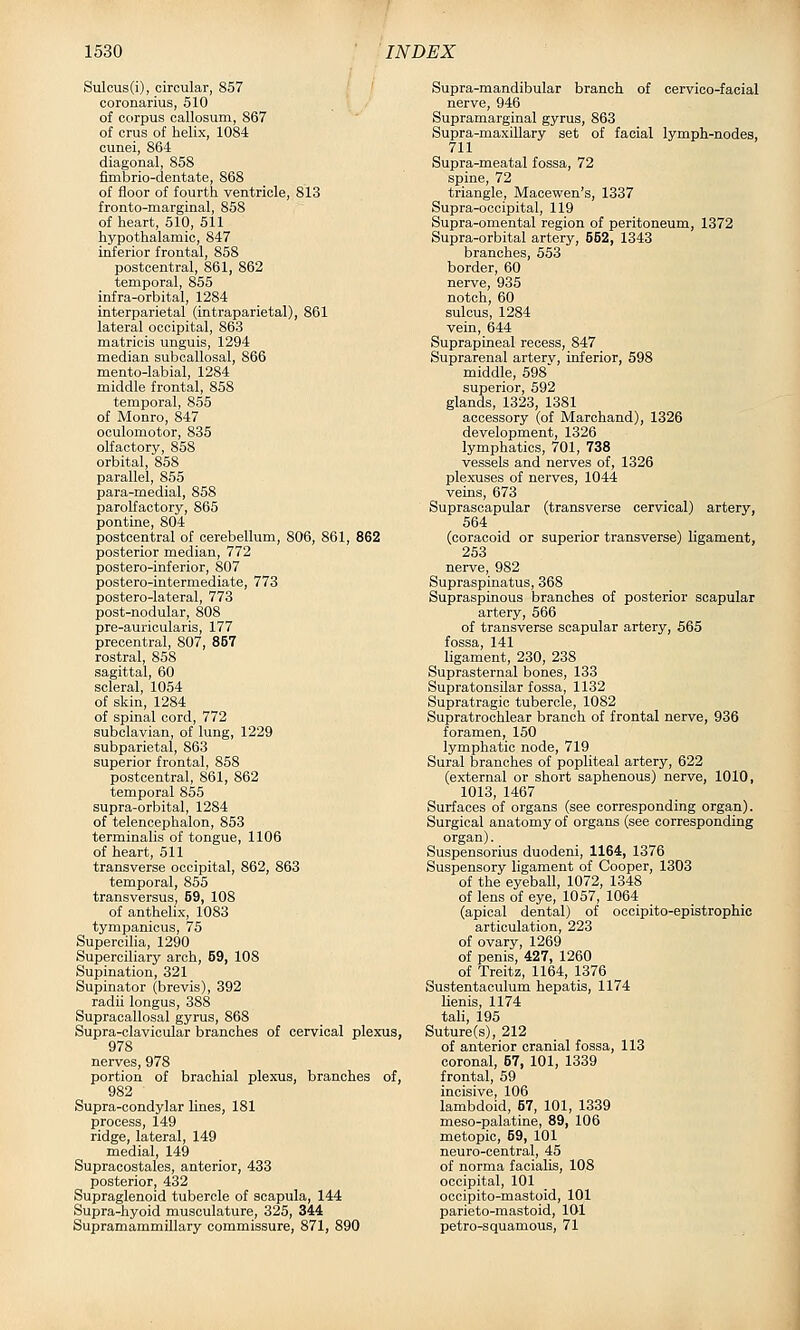 Sulcus(i), circular, 857 coronarius, 510 of corpus callosum, 867 of crus of helix, 1084 cunei, 864 diagonal, 858 fimbrio-dentate, 868 of floor of fourth ventricle, 813 fronto-marginal, 858 of heart, 510, 511 hypothalamic, 847 inferior frontal, 858 postcentral, 861, 862 temporal, 855 infra-orbital, 1284 interparietal (intraparietal), 861 lateral occipital, 863 matricis unguis, 1294 median subcallosal, 866 mento-labial, 1284 middle frontal, 858 temporal, 855 of Monro, 847 oculomotor, 835 olfactory, 858 orbital, 858 parallel, 855 para-medial, 858 parolfactory, 865 pontine, 804 postcentral of cerebellum, 806, 861, 862 posterior median, 772 postero-inferior, 807 postero-intermediate, 773 postero-lateral, 773 post-nodular, 808 pre-auricularis, 177 precentral, 807, 857 rostral, 858 sagittal, 60 scleral, 1054 of skin, 1284 of spinal cord, 772 subclavian, of lung, 1229 subparietal, 863 superior frontal, 858 postcentral, 861, 862 temporal 855 supra-orbital, 1284 of telencephalon, 853 terminalis of tongue, 1106 of heart, 511 transverse occipital, 862, 863 temporal, 855 transversus, 69, 108 of anthelix, 1083 tympanicus, 75 Supercilia, 1290 Superciliary arch, 59, 108 Supination, 321 Supinator (brevis), 392 radii longus, 388 Supracallosal gyrus, 868 Supra-clavicular branches of cervical plexus, 978 nerves, 978 portion of brachial plexus, branches of, 982 Supra-condylar lines, 181 process, 149 ridge, lateral, 149 medial, 149 Supracostales, anterior, 433 posterior, 432 Supraglenoid tubercle of scapula, 144 Supra-hyoid musculature, 325, 344 Supramammillary commissure, 871, 890 Supra-mandibular branch of cervico-facial nerve, 946 Supramarginal gyrus, 863 Supra-maxillary set of facial lymph-nodes, 711 Supra-meatal fossa, 72 spine, 72 triangle, Macewen's, 1337 Supra-occipital, 119 Supra-omental region of peritoneum, 1372 Supra-orbital artery, 552, 1343 branches, 553 border, 60 nerve, 935 notch, 60 sulcus, 1284 vein, 644 Suprapineal recess, 847 Suprarenal artery, inferior, 598 middle, 598 superior, 592 glands, 1323, 1381 accessory (of Marchand), 1326 development, 1326 lymphatics, 701, 738 vessels and nerves of, 1326 plexuses of nerves, 1044 veins, 673 Suprascapular (transverse cervical) artery, 564 (coracoid or superior transverse) ligament, 253 nerve, 982 Supraspinatus, 368 Supraspinous branches of posterior scapular artery, 566 of transverse scapular artery, 565 fossa, 141 ligament, 230, 238 Suprasternal bones, 133 Supratonsilar fossa, 1132 Supratragic tubercle, 1082 Supratrochlear branch of frontal nerve, 936 foramen, 150 lymphatic node, 719 Sural branches of popliteal artery, 622 (ex-ternal or short saphenous) nerve, 1010, 1013, 1467 Surfaces of organs (see corresponding organ). Surgical anatomy of organs (see corresponding organ). Suspensorius duodeni, 1164, 1376 Suspensory ligament of Cooper, 1303 of the eyeball, 1072, 1348 of lens of eye, 1057, 1064 (apical dental) of occipito-epistrophic articulation, 223 of ovary, 1269 of penis, 427, 1260 of Treitz, 1164, 1376 Sustentaculum hepatis, 1174 lienis, 1174 tali, 195 Suture(s), 212 of anterior cranial fossa, 113 coronal, 57, 101, 1339 frontal, 59 incisive, 106 lambdoid, 57, 101, 1339 meso-palatine, 89, 106 metopic, 59, 101 neuro-central, 45 of norma facialis, 108 occipital, 101 occipito-mastoid, 101 parieto-mastoid, 101 petro-squamous, 71