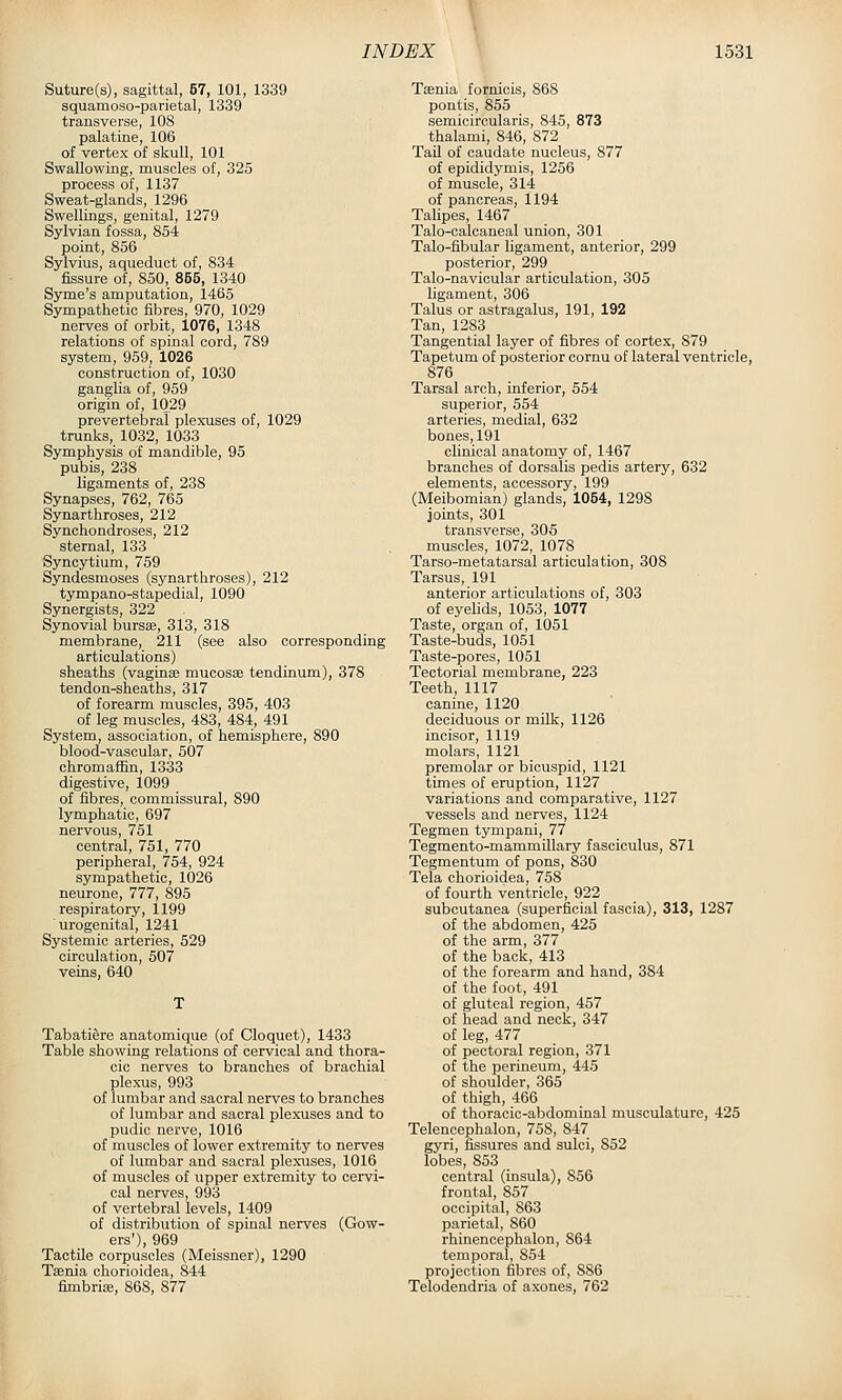 Suture(s), sagittal, 57, 101, 1339 squamoso-parietal, 1339 transverse, 108 palatine, 106 of vertex of skull, 101 Swallowing, muscles of, 325 process of, 1137 Sweat-glands, 1296 Swellings, genital, 1279 Sylvian fossa, 854 point, 856 Sylvius, aqueduct of, 834 fissure of, 850, 855, 134,0 Syme's amputation, 1465 Sympathetic fibres, 970, 1029 nerves of orbit, 1076, 1348 relations of spinal cord, 789 system, 959, 1026 construction of, 1030 ganglia of, 959 origin of, 1029 prevertebral plexuses of, 1029 trunks, 1032, 1033 Symphysis of mandible, 95 pubis, 238 ligaments of, 238 Synapses, 762, 765 Synarthroses, 212 Synchondroses, 212 sternal, 133 Syncytium, 759 Syndesmoses (synarthroses), 212 tympano-stapedial, 1090 Synergists, 322 Synovial bursse, 313, 318 membrane, 211 (see also corresponding articulations) sheaths (vaginae mucosae tendinum), 378 tendon-sheaths, 317 of forearm muscles, 395, 403 of leg muscles, 483, 484, 491 System, association, of hemisphere, 890 blood-vascular, 507 chromaffin, 1333 digestive, 1099 of fibres, commissural, 890 lymphatic, 697 nervous, 751 central, 751, 770 peripheral, 754, 924 sympathetic, 1026 neurone, 777, 895 respiratory, 1199 urogenital, 1241 Systemic arteries, 529 circulation, 507 veins, 640 Tabatifere anatomique (of Cloquet), 1433 Table showing relations of cervical and thora- cic nerves to branches of brachial plex-us, 993 of lumbar and sacral nerves to branches of lumbar and sacral plexuses and to pudic nerve, 1016 of muscles of lower extremity to nerves of lumbar and sacral plexuses, 1016 of muscles of upper extremity to cervi- cal nerves, 993 of vertebral levels, 1409 of distribution of spinal nerves (Cow- ers'), 969 Tactile corpuscles (Meissner), 1290 Tsenia chorioidea, 844 fimbria, 868, 877 Taenia fornicis, 868 pontis, 855 semicircularis, 845, 873 thalami, 846, 872 Tail of caudate nucleus, 877 of epididymis, 1256 of muscle, 314 of pancreas, 1194 Talipes, 1467 Talo-calcaneal union, 301 Talo-fibular ligament, anterior, 299 posterior, 299 Talo-navicular articulation, 305 ligament, 306 Talus or astragalus, 191, 192 Tan, 1283 Tangential layer of fibres of cortex, 879 Tapetum of posterior cornu of lateral ventricle, 876 Tarsal arch, inferior, 554 superior, 554 arteries, medial, 632 bones, 191 clinical anatomy of, 1467 branches of dorsalis pedis artery, 632 elements, accessory, 199 (Meibomian) glands, 1054, 1298 joints, 301 transverse, 305 muscles, 1072, 1078 Tarso-metatarsal articulation, 308 Tarsus, 191 anterior articulations of, 303 of eyelids, 1053, 1077 Taste, organ of, 1051 Taste-buds, 1051 Taste-pores, 1051 Tectorial membrane, 223 Teeth, 1117 canine, 1120 deciduous or milk, 1126 incisor, 1119 molars, 1121 premolar or bicuspid, 1121 times of eruption, 1127 variations and comparative, 1127 vessels and nerves, 1124 Tegmen tympani, 77 Tegmento-mammUlary fasciculus, 871 Tegmentum of pons, 830 Tela chorioidea, 758 of fourth ventricle, 922 subcutanea (superficial fascia), 313, 1287 of the abdomen, 425 of the arm, 377 of the back, 413 of the forearm and hand, 384 of the foot, 491 of gluteal region, 457 of head and neck, 347 of leg, 477 of pectoral region, 371 of the perineum, 445 of shoulder, 365 of thigh, 466 of thoracic-abdominal musculature, 425 Telencephalon, 758, 847 gyri, fissures and sulci, 852 lobes, 853 central (insula), 856 frontal, 857 occipital, 863 parietal, 860 rhinencephalon, 864 temporal, 854 projection fibres of, 886 Telodendria of axones, 762