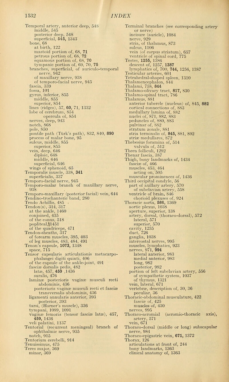 Temporal artery, anterior deep, 54S middle, 545 posterior deep, 548 superficial, 545, 1343 bone, 68 at birth, 122 mastoid portion of, 68, 71 petrous portion of, 68, 72 squamous portion of, 68, 70 tympanic portion of, 69, 70, 75 branches, superficial, of auriculo-temporal nerve, 942 of maxillary nerve, 938 of temporo-facial nerve, 945 fascia, 339 fossa, 101 gyrus, inferior, 855 middle, 855 superior, 854 lines (ridges), 57, 60, 71, 1332 lobe of cerebrum, 854 operoula of, 854 nerves, deep, 943 notch, 868 pole, 850 pontile path (Ttirk's path), 832, 840, 890 process of malar bone, 95 sulcus, middle, 855 superior, 855 vein, deep, 646 diploic, 648 middle, 646 superficial, 646 wings of sphenoid, 65 Temporalis muscle, 338, 341 superficialis, 337 Temporo-facial nerve, 945 Temporo-malar branch of maxillary nerve, 938 . Temporo-maxillary (posterior facial) vein, 644 Tendino-trochanteric band, 280 Tendo Achillis, 485 ■ Tendon(s), 314, 317 at the ankle, 1460 conjoined, 435 of the conus, 518 popliteal,11451 of the quadriceps, 471 Tendon-sheaths, 317 of forearm muscles, 395, 403 of leg muscles, 483, 484, 491 Tenon's capsule, 1073, 1348 space, 715 Tensor capsularis articulationis metacarpo- phalangei digiti quinti, 406 of the capsule of the ankle-joint, 491 fasciae dorsalis pedis, 482 latffi, 457, 459 ,1436 suralis, 476 laminas posterioris vaginas musculi recti abdominis, 436 posterioris vaginae musculi recti et fasciae transversalis abdominis, 436 ligamenti annularis anterior, 393 posterior, 393 tarsi, (Horner's muscle), 336 tympani, 1089, 1091 vaginae femoris (tensor fasciae latae), 457, 459, 1436 veli palatini, 1137 Tentorial (recurrent meningeal) branch of ophthalmic nerve, 935 notch, 915 Tentorium cerebelli, 914 Tenuissimus, 475 Teres major, 369 minor, 369 Terminal branches (see corresponding artery or nerve) incisure (auricle), 1084 nerve, 929 stria, of thalamus, 873 sulcus, 1106 vein (of corpus striatum), 657 ventricle of spinal cord, 775 Testes, 1255, 1386 descent of, 1257, 1387 lymphatics of, 700, 744, 1256, 1387 Testicular arteries, 601 Tetrahedral-shaped spleen, 1310 Thalamencephalon, 844 Thalami, 758, 844 Thalamo-olivary tract, 817, 830 Thalamo-spinal tract, 786 Thalamus, 881 anterior tubercle (nucleus) of, 845, 882 cortical connections of, 883 medullary lamina of, 882 nuclei of, 871, 882, 883 peduncles of, 880, 883 pulvinar of, 882 stratum zonale, 881 stria terminahs of, 845, 881, 892 stria; meduUares, 872 Thebesius foramina of, 514 valvula of, 512 Theoa folhouli, 1292 Thenar fascia, 387 Thigh, bony landmarks of, 1434 fasciae of, 466 muscles, 453, 464 acting on, 505 muscular prominences of, 1436 Third occipital condyle, 56 part of axillary artery, 570 of subclavian artery, 558 ventricle of brain, 846 chorioid plexuses of, 924 Thoracic aorta, 586, 1369 aortic plexus, 1038 aperture, superior, 138 artery, dorsal, (thoraco-dorsal), 572 lateral, 571 superior, 570 cavity, 1235 duct, 726 ganglia, 1038 intercostal nerves, 995 muscles, lymphatics, 923 nerves, 971, 994 lateral anterior, 983 medial anterior, 983 long, 982 posterior, 982 portion of left subclavian artery, 556 of sympathetic system, 1037 of thymus, 1321 vein, lateral, 671 vertebrae, description of, 30, 36 peculiar, 36 Thoracic-abdominal musculature, 422 fasciae of, 425 muscles of, 430 nerves, 995 Thoraco-acromial (acromio-thoracic axis), artery, 571 vein, 671 Thoraco-dorsal (middle or long) subscapular nerve, 984 Thoraco-epigastric vein, 671, 1372 Thorax, 126 articulations at front of, 244 bony landmarks, 1363 clinical anatomy of, 1363