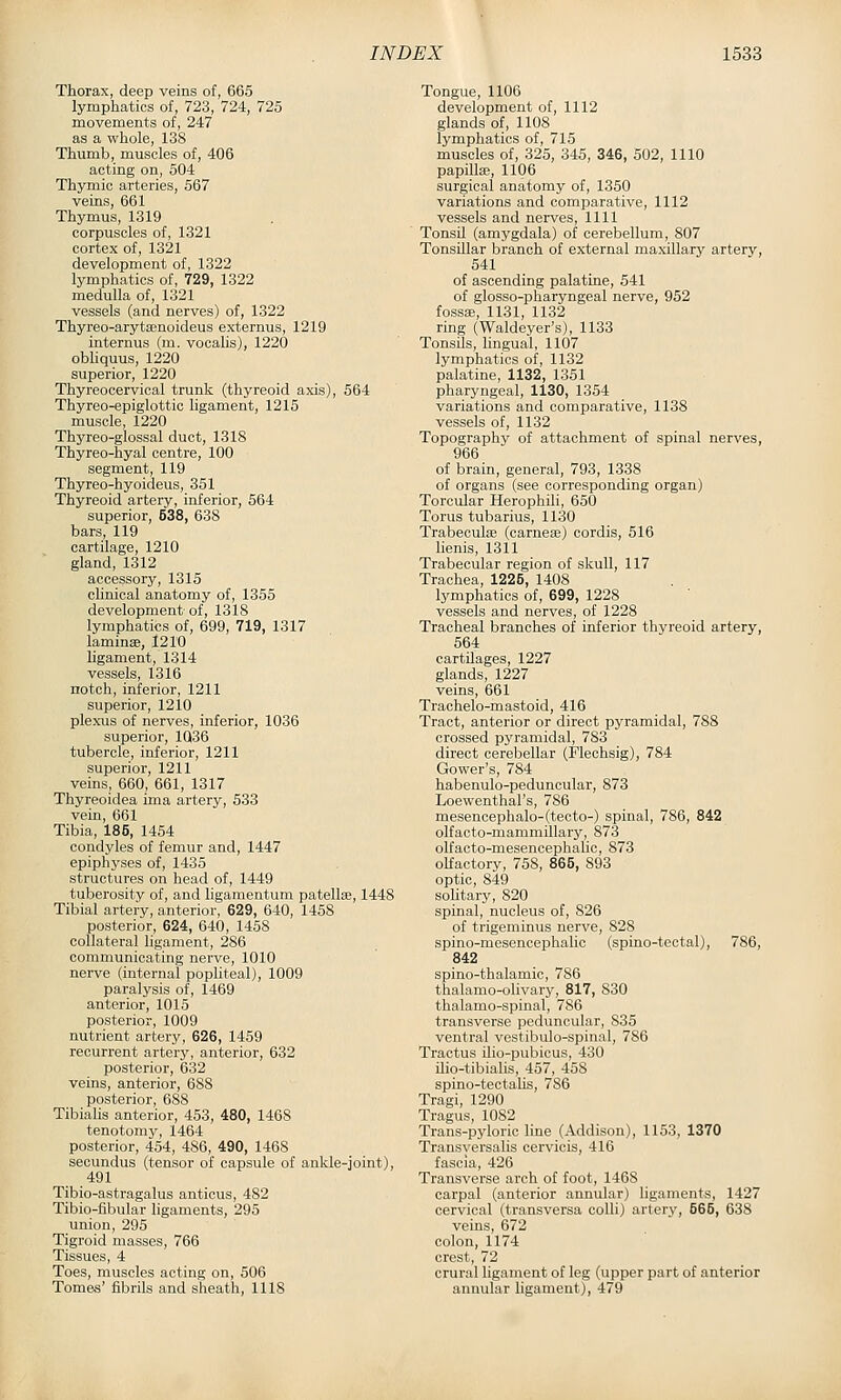 Thorax, deep veins of, 665 lymphatics of, 723, 724, 725 movements of, 247 as a whole, 138 Thumb, muscles of, 406 acting on, 504 Thymic arteries, 567 veins, 661 Thymus, 1319 corpuscles of, 1321 cortex of, 1321 development of, 1322 lymphatics of, 729, 1322 medulla of, 1321 vessels (and nerves) of, 1322 Thyreo-arytsenoideus externus, 1219 internus (m. vocalis), 1220 obhquus, 1220 superior, 1220 Thyreocervical trunk (thyreoid axis), 564 Thyreo-epiglottic ligament, 1215 muscle, 1220 Thyreo-glossal duct, 1318 Thyreo-hyal centre, 100 segment, 119 Thyreo-hyoideus, 351 Thyreoid artery, inferior, 564 superior, 538, 638 bars, 119 cartilage, 1210 gland, 1312 accessory, 1315 clinical anatomy of, 1355 development of, 1318 lymphatics of, 699, 719, 1317 laminae, 1210 hgament, 1314 vessels, 1316 notch, inferior, 1211 superior, 1210 plexus of nerves, inferior, 1036 superior, 1Q36 tubercle, inferior, 1211 superior, 1211 veins, 660, 661, 1317 Thyreoidea ima artery, 533 vein, 661 Tibia, 185, 1454 condyles of femur and, 1447 epiphyses of, 1435 structures on head of, 1449 tuberosity of, and ligamentum patellaj, 1448 Tibial artery, anterior, 629, 640, 1458 posterior, 624, 640, 1458 collateral ligament, 286 communicating nerve, 1010 nerve (internal popliteal), 1009 paralysis of, 1469 anterior, 1015 posterior, 1009 nutrient artery, 626, 1459 recurrent artery, anterior, 632 posterior, 632 veins, anterior, 688 posterior, 688 Tibialis anterior, 453, 480, 1468 tenotomy, 1464 posterior, 454, 486, 490, 1468 secundus (tensor of capsule of ankle-joint), 491 Tibio-astragalus anticus, 482 Tibio-fibular ligaments, 295 union, 295 Tigroid masses, 766 Tissues, 4 Toes, muscles acting on, 506 Tomes' fibrils and sheath, 1118 Tongue, 1106 development of, 1112 glands of, 1108 lymphatics of, 715 muscles of, 325, 345, 346, 502, 1110 papillaj, 1106 surgical anatomy of, 1350 variations and comparative, 1112 vessels and nerves, 1111 Tonsil (amygdala) of cerebellum, 807 Tonsillar branch of external maxillary artery, 541 of ascending palatine, 541 of glosso-pharyngeal nerve, 952 fossEe, 1131, 1132 ring (Waldeyer's), 1133 TonsUs, lingual, 1107 lymphatics of, 1132 palatine, 1132, 1351 pharyngeal, 1130, 1354 variations and comparative, 1138 vessels of, 1132 Topography of attachment of spinal nerves, 966 of brain, general, 793, 1338 of organs (see corresponding organ) Torcular Herophili, 650 Torus tubarius, 1130 Trabecute (carnese) cordis, 516 lienis, 1311 Trabecular region of skull, 117 Trachea, 1225, 1408 lymphatics of, 699, 1228 vessels and nerves, of 1228 Tracheal branches of inferior thyreoid artery, 564 cartilages, 1227 glands, 1227 veins, 661 Trachelo-mastoid, 416 Tract, anterior or direct pyramidal, 788 crossed pyramidal, 7S3 direct cerebellar (Flechsig), 784 Gower's, 784 habenulo-peduncular, 873 Loewenthal's, 786 mesencephalo-(tecto-) spinal, 786, 842 olfacto-mammillary, 873 olfacto-mesencephalic, 873 olfactory, 758, 865, 893 optic, 849 solitary, 820 spinal, nucleus of, 826 of trigeminus nerve, 828 spino-mesencephalic (spino-teotal), 786, 842 spino-thalamic, 786 thalamo-olivary, 817, 830 thalamo-spinal, 786 transverse peduncular, 835 ventral vestibulo-spinal, 786 Tractus ilio-pubicus, 430 ilio-tibialis, 457, 458 spino-teotalis, 786 Tragi, 1290 Tragus, 1082 Trans-pyloric line (Addison), 1153, 1370 Transyersalis cervicis, 416 fascia, 426 Transverse arch of foot, 1468 carpal (anterior annular) ligaments, 1427 cervical (transversa coUi) artery, 565, 638 veins, 672 colon, 1174 crest, 72 crural ligament of leg (upper part of anterior annular ligament), 479