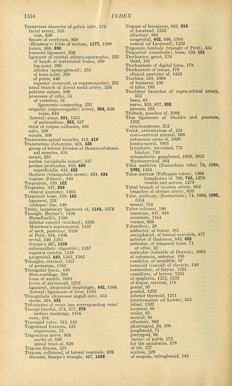 Transverse diameter of pelvic inlet, 175 facial artery, 545 vein, 646 fissure of cerebrum, 850 (Houston's) folds of rectum, 1177, 1390 fornix, 869, 890 humeral ligament, 256 ligament of central atlanto-epistrophic, 222 of heads of metatarsal bones, 309 hip-joint, 280 inferior (spino-glenoid), 253 of knee-joint, 289 of pubis, 446 superior (coracoid, or suprascapular), 253 nasal branch of dorsal nasal artery, 554 palatine suture, 106 processes of atlas, 33 of vertebrte, 31 ligaments connecting, 231 scapular (suprascapular) artery, 664, 638 veins, 648 (lateral) sinus, 651, 1331 of pericardium, 523, 527 strise of corpus callosum, 851 sulci, 108 suture, 108 Transverso-spinal muscles, 412, 419 Transversus abdominis, 424, 435 group of lateral division of thoraco-abdomi- nal muscles, 434 menti, 333 nuchae (occipitalis minor), 337 •perinei profundus, 442, 449 superficialis, 444, 452 thoracis (triangularis sterni), 424, 434 vaginae (Fvihrer), 449 Trapezium, 159, 162 Trapezius, 347, 349 clinical anatomy, 1405 Trapezoid bone, 159, 162 ligament, 251 (obhque) line, 140 Treitz, suspensory ligament of, 1164, 1376 Triangle, Bryant's, 1436 Hesselbach's, 1398 inferior carotid (tracheal), 1358 Macewen's suprameatal, 1337 of neck, posterior, 1359 of Petit, 434, 1406 rectal, 440, 1383 Scarpa's 467, 1438 submaxillary (digastric), 1357 superior carotid, 1358 urogenital, 440, 1383, 1385 Triangles, cervical, 1357 of perineum, 1383 Triangular fascia, 430 fibro-cartilage, 264 fossa of auricle, 1082 fovea of aryta^noid, 1212 ligament, urogenital diaphragm, 442, 1384 (lateral) ligaments of liver, 1185 Triangularis (depressor anguli oris), 333 sterni, 424, 434 Tributaries of veins (see corresponding vein) Triceps brachii, 374, 377, 378 surface markings, 1416 surse, 484 Tricuspid valve, 515, 516 Trigeminal foramen, 125 impression, 73 Trigeminus nerve, 934 nuclei of, 826 spinal tract of, 828 Trigona fibrosa, 518 Trigone, collateral, of lateral ventricle, 876 femoral, Scarpa's triangle, 467, 1438 Trigone of lemniscus, 832, 835 of Lieutaud, 1252 olfactory, 865 urogenital, 442, 446, 1384 vesical (of Lieutaud), 1252 Trigonum lumbale (triangle of Petit), 434 Triquetral (cuneiform), bone, 159, 161 Trochanter, great, 178 third, 181 Trochanteric of digital fossa, 178 Trochanters of femur, 178 clinical anatoiny of, 1435 Trochlea, 318, 1068 of humerus, 150 of talus, 193 Trochlear branches of supra-orbital artery, 553 fossa, 61 nerve, 835, 837, 933 process, 195 Troltsch, pouches of, 1089 True ligaments of bladder and prostate, 1252 synchondroses, 212 Trunk, articulations of, 224 costo-cervical arterial, 568 cutaneous areas of, 1020 lumbo-sacral, 1005 lymphatic, intestinal, 731 lumbar, 730 sympathetic, gangliated, 1029, 1032 thyreocervical, 564 Tuba auditiva (Eustachian tube) 74, 1089, 1092, 1354 Tubae uteriuEe (Fallopian tubes), 1269 lymphatics of, 700, 745, 1270 vessels and nerves, 1270 Tubal branch of ovarian artery, 602 branches of uterine artery, 610 Tube, auditory, (Eustachian), 74, 1089, 1092, 1354 neural, 754 Tuber caloanei, 196 einereum, 847, 848 omentale, 1184 vermis, 808 Tubercle(s), 29 adductor, of femur, 181 amygdaloid, of lateral ventricle, 877 anterior of thalamus, 845, 882 articular, of temporal bone, 71 of atlas, 32 auricular (tubercle of Darwin), 1083 of calcaneus, anterior, 195 condylar, of mandible, 97 coracoid (conoid) of clavicle, 140 cornioulate, of larynx, 1221 cuneiform, of larynx, 1221 of epiglottis, 1212, 1222 of femur, cervical, 178 genial, 95 genital, 1279 inferior thyreoid, 1211 intervenosum (of Lower), 513 labial, 1102 lacrimal, 88 malar, 95 mental, 95 olfactory, 865 pharyngeal, 54, 108 preglenoid, 71 pterygoid, 66 (spine) of pubis, 172 for the quadratus, 178 of rib, 127 scalene, 129 of scapula, infraglenoid, 143