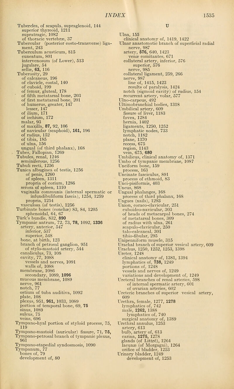 Tubercles, of scapula, supraglenoid, 144 superior thyreoid, 1211 supratragic, 1082 of thoracic vertebrse, 37 Tubercular (posterior costo-transverse) liga- ment, 243 Tuberculum aeustioum, 815 cuneatum, 801 intervenosum (of Lower), 513 jugulare, 54 sella;, 63, 116 Tuberosity, 29 of calcaneus, 196 of clavicle, costal, 140 of cuboid, 199 of femur, gluteal, 178 of fifth metatarsal bone, 203 of first metatarsal bone, 201 of humerus, greater, 147 lesser, 147 of ilium, 171 of ischium, 172 malar, 93 of maxilla, 87, 92, 106 of navicular (scaphoid), 161, 196 of radius, 152 of tibia, 185 of ulna, 156 ungual (of third phalanx), 168 Tubes, Fallopian, 1269 Tubules, renal, 1246 seminiferous, 1256 Tubuli recti, 1256 Tunica albuguiea of testis, 1256 of penis, 1260 of spleen, 1311 propria of corium, 1286 serosa of spleen, 1310 vaginalis communis (internal spermatic or infundibuliform fascia), 1254, 1259 propria, 1254 vasculosa (of testis), 1256 Turbinate bones (conchse) 83, 84, 1205 sphenoidal, 64, 67 Turk's bundle, 832, 890 Tympanic antrum, 72, 73, 78, 1092, 1336 artery, anterior, 547 inferior, 537 superior, 548 bone, at birth, 123 branch of petrosal ganglion, 951 of stylo-mastoid artery, 544 canaheulus, 73, 108 cavity, 77, 1088 vessels and nerves, 1091 walls of, 1088 membrane, 1086 secondary, 1089, 1096 mucous membrane, 1089 nerve, 961 notch, 77 ostium of tuba auditiva, 1092 plate, 108 plexus, 951, 961, 1033, 1089 portion of temporal bone, 69, 75 sinus, 1089 sulcus, 75 veins, 696 Tympano-hyal portion of styloid process, 75, 119 Tympano-mastoid (auricular) fissure, 71, 75, Tympano-petrosal branch of tympanic plexus, 961 Tympano-stapedial syndosmosis, 1090 Tympanum, 77 bones of, 79 development of, 80 U IHna, 155 clinical anatomy of, 1419, 1422 Ulnar anastomotic branch of superficial radial nerve, 987 arterj^ 576, 640, 1423 vena3 comitantes, 671 collateral artery, inferior, 576 superior, 576 nerve, 985 collateral ligament, 259, 266 nerve, 987 line of, 1415, 1423 results of paralysis, 1424 notch (sigmoid cavity) of radius, 154 recurrent artery, volar, 577 Ulno-carpeus, 492 Ultimobranchial bodies, 1318 Umbilical artery, 609 fissure of liver, 1183 fovea, 1284 hernia, 1402 hgaments, 1250, 1252 lymphatic nodes, 733 notch, 1182 plane, 1370 recess, 675 region, 1143 vein, 675, 680 Umbilicus, clinical anatomy of, 1371 Umbo of tympanic membrane, 1087 Unciform bone, 159 process, 163 Uncinate fasciculus, 891 process of ethmoid, 83 Unci-pisiformis, 403 Uncus, 868 Ungual phalanges, 168 process of third phalanx, 168 Ungues (nails), 1293 Union, coraco-clavicular, 251 cuboideo-navicular, 303 of heads of metacarpal bones, 274 of metatarsal bones, 309 of radius with ulna, 261 scapulo-clavicular, 250 talo-oalcaneal, 301 tibio-fibular, 295 Unipenniform muscle, 315 Urachal branch of superior vesical artery, 609 Urachus, 1250, 1252, 1253, 1398 Ureter, 1248 clinical anatomy of, 1381, 1394 lymphatics of, 738, 1249 portions of, 1248 vessels and nerves of, 1249 variations and development of, 1249 Ureteral branches of renal arteries, 598 of internal spermatic artery, 601 of ovarian arteries, 602 Ureteric branches of superior vesical artery, 609 Urethra, female, 1277, 1278 lymphatics of, 742 male, 1262, 1388 lymphatics of, 740 surgical anatomy of, 1389 Urethral annulus, 1253 artery, 613 bulb, artery of, 613 carina, 1276, 1278 glands (of Littr6), 1264 lacuna3 (of Morgagni), 1264 orifice of bladder, 1263 Urinary bladder, 1249 development of, 1253