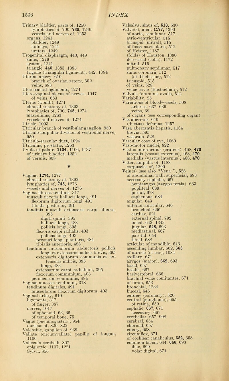 Urinary bladder, parts of, 1250 lymphatics of, 700, 739, 1249 vessels and nerves of, 1253 organs, 1241 bladder, 1249 kidneys, 1241 ureters, 1249 Urogenital diaphragm, 440, 449 sinus, 1279 system, 1241 triangle, 440, 1383, 1385 trigone (triangular ligament), 442, 1384 Uterine artery, 610 branch of ovarian artery, 602 veins, 683 Utero-sacral ligaments, 1274 Utero-vaginal plexus of nerves, 1047 of veins, 683 Uterus (womb), 1271 clinical anatomy of, 1393 lymphatics of, 700, 745, 1274 masculinus, 1263 vessels and nerves of, 1274 Utricle, 1093 Utricular branch of vestibular ganglion, 950 Utriculo-ampullar division of vestibular nerve, 950 Utriculo-sacoular duct, 1094 Utriculus, prostatic, 1263 Uvula of palate, 1104, 1106, 1137 of urinary bladder, 1252 of vermis, 808 Vagina, 1274, 1277 clinical anatomy of, 1392 lymphatics of, 745, 1276 vessels and nerves of, 1276 Vagina fibrosa tendinis, 317 musculi flexoris hallucis longi, 491 flexorum digitorum longi, 491 tibialis posterior, 491 tendinis musculi extensoris carpi ulnaris, 395 digiti quinti, 395 hallucis longi, 483 pollicis longi, 395 flexoris carpi radialis, 403 pollicis longi, 403 peronsei longi plantaris, 484 tibialis anterioris, 483 tendinum musculorum abductoris pollicis longi et extensoris pollicis brevis, 395 extensoris digitorum communis et ex- tensoris indicis, 395 longi, 483 . ' . . extensorum carpi radialium, 395 flexorum communium, 403 peroneorum communis, 484 VaginEE mucosa} tendinum, 318 tendinum digitales, 491 musculorum flexorum digitorum, 403 Vaginal artery, 610 ligaments, 317 of finger, 387 nerves, 1017 of sphenoid, 63, 66 of temporal bone, 76 Vagus (pneumogastric), 954 nucleus of, 820, 822 Valentine, ganglion of, 939 Vallate (circumvallate) papillis of tongue, 1106 Vallecula cerebelli, 807 epiglottic, 1107, 1221 Sylvii, 856 Valsalva, sinus of, 518, 530 Valve (s), anal, 1177, 1390 of aorta, semilunar, 517 atrio-ventricular, 515 bicuspid (mitral), 515 of fossa navicularis, 612 of Heister, 1187 (folds) of Houston, 1390 ileo-caical (colic), 1172 mitral, 515 pulmonary semilunar, 517 sinus coronarii, 512 (of Thebesius), 612 tricuspid, 515 of veins, 528 venfe cavaj (Eustachian), 512 Valvula foraminis ovalis, 512 Variability, 25 Variations of blood-vessels, 508 arteries, 637, 639 veins, 69 of organs (see corresponding organ) Vas aberrans, 640 (ductus) deferens, 1257 Vasa aberrantia hepatis, 1184 brevia, 696 vasorum, 628 Vascular coat of eye, 1060 Vaso-motor nuclei, 822 Vastus intermedins (crureus), 468, 470 lateralis (vastus externus), 468, 470 medialis (vastus internus), 468, 470 Vater, ampulla of, 1188 corpuscles of, 1290 Vein(s) (see also Vena), 528 of abdominal wall, superficial, 683 accessory cephalic, 667 hemiazygos (azygos tertia), 663 popliteal, 689 portal, 678 • saphenous, 684 angular, 643 anterior auricular, 646 bronchial, 666 cardiac, 521 external spinal, 792 facial, 643, 1343 jugular, 648, 693 mediastinal, 667 parotid, 644 tibial, 688 articular of mandible, 646 ascending lumbar, 662, 663 of auricle (of ear), 1084 axillary, 671 azygos (major), 662, 693 basal, 657 basilic, 667 basivertebral, 666 brachial vense comitantes, 671 of brain, 663 bronchial, 1234 buccal, 646 cardiac (coronary), 620 central (ganglionic), 666 of retina, 659 cephalic, 667, 671 accessory, 667 cerebellar, 657, 908 cerebral, 654 chorioid, 657 ciliary, 658 circumflex, 671 of cochlear canaliculus, 652, 658 common facial, 644, 646, 693 iliac, 699 volar digital, 671