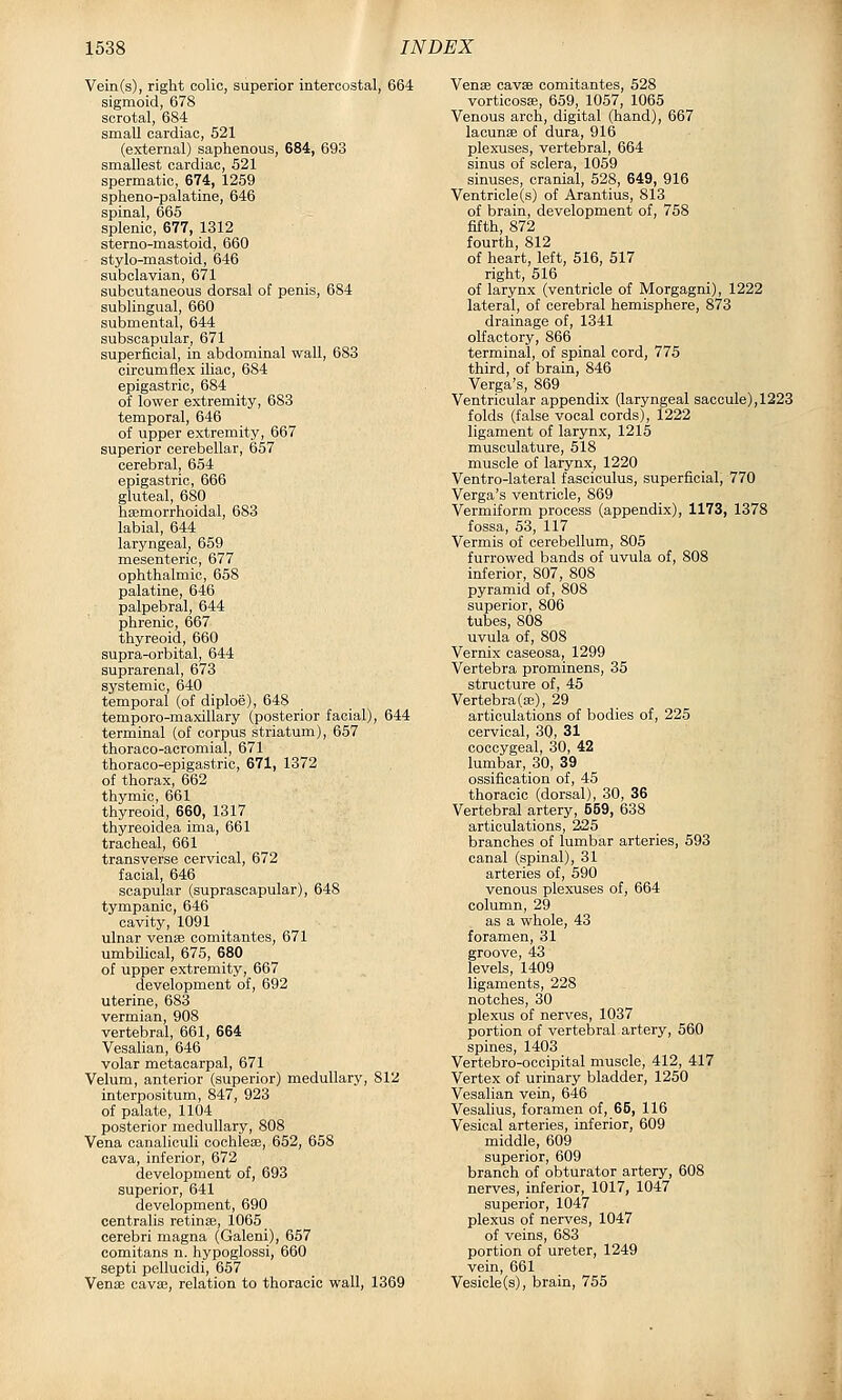 Vein(s), right colic, superior intercostal, 664 sigmoid, 678 scrotal, 684 small cardiac, 521 (external) saphenous, 684, 693 smallest cardiac, 521 spermatic, 674, 1259 spheno-palatine, 646 spinal, 665 splenic, 677, 1312 sterno-mastoid, 660 stylo-mastoid, 646 subclavian, 671 subcutaneous dorsal of penis, 684 sublingual, 660 submental, 644 subscapular, 671 superficial, in abdominal wall, 683 circumflex iliac, 684 epigastric, 684 of lower extremity, 683 temporal, 646 of upper extremity, 667 superior cerebellar, 657 cerebral, 654 epigastric, 666 gluteal, 680 hsemorrhoidal, 683 labial, 644 laryngeal, 659 mesenteric, 677 ophthalmic, 658 palatine, 646 palpebral, 644 phrenic, 667 thyreoid, 660 supra-orbital, 644 suprarenal, 673 systemic, 640 temporal (of diploe), 648 temporo-maxillary (posterior facial), 644 terminal (of corpus striatum), 657 thoraoo-acromial, 671 thoraoo-epigastric, 671, 1372 of thorax, 662 thymic, 661 thyreoid, 660, 1317 thyreoidea ima, 661 tracheal, 661 transverse cervical, 672 facial, 646 scapular (suprascapular), 648 tympanic, 646 cavity, 1091 ulnar venae comitantes, 671 umbilical, 675, 680 of upper extremity, 667 development of, 692 uterine, 683 vermian, 908 vertebral, 661, 664 Vesalian, 646 volar metacarpal, 671 Velum, anterior (superior) medullary, 812 interpositum, 847, 923 of palate, 1104 posterior medullary, 808 Vena canaliculi cochleae, 652, 658 cava, inferior, 672 development of, 693 superior, 641 development, 690 centralis retinae, 1065 cerebri magna (Galeni), 657 comitans n. hypoglossi, 660 septi pellucidi, 657 Venae cava?, relation to thoracic wall, 1369 Venae cavffi comitantes, 528 vorticosa;, 659, 1057, 1065 Venous arch, digital (hand), 667 lacunae of dura, 916 plexuses, vertebral, 664 sinus of sclera, 1059 sinuses, cranial, 528, 649, 916 Ventricle(s) of Arantius, 813 of brain, development of, 758 fifth, 872 fourth, 812 of heart, left, 516, 517 right, 516 of larynx (ventricle of Morgagni), 1222 lateral, of cerebral hemisphere, 873 drainage of, 1341 olfactory, 866 terminal, of spinal cord, 775 third, of brain, 846 Verga's, 869 Ventricular appendix (laryngeal saccule), 1223 folds (false vocal cords), 1222 ligament of larynx, 1215 musculature, 518 muscle of larynx, 1220 Ventro-lateral fasciculus, superficial, 770 Verga's ventricle, 869 Vermiform process (appendix), 1173, 1378 fossa, 53, 117 Vermis of cerebellum, 805 furrowed bands of uvula of, 808 inferior, 807, 808 pyramid of, 808 superior, 806 tubes, 808 uvula of, 808 Vernix caseosa, 1299 Vertebra prominens, 35 structure of, 45 Vertebra(a3), 29 articulations of bodies of, 225 cervical, 30, 31 coccygeal, 30, 42 lumbar, 30, 39 ossification of, 45 thoracic (dorsal), 30, 36 Vertebral artery, 559, 638 articulations, 225 branches of lumbar arteries, 593 canal (spinal), 31 arteries of, 590 venous plexuses of, 664 column, 29 as a whole, 43 foramen, 31 groove, 43 levels, 1409 ligaments, 228 notches, 30 plexus of nerves, 1037 portion of vertebral artery, 560 spines, 1403 Vertebro-occipital muscle, 412, 417 Vertex of urinary bladder, 1250 Vesalian vein, 646 Vesahus, foramen of, 66, 116 Vesical arteries, inferior, 609 middle, 609 superior, 609 branch of obturator artery, 608 nerves, inferior, 1017, 1047 superior, 1047 plexus of nerves, 1047 of veins, 683 portion of ureter, 1249 vein, 661 Vesicle(s), brain, 755