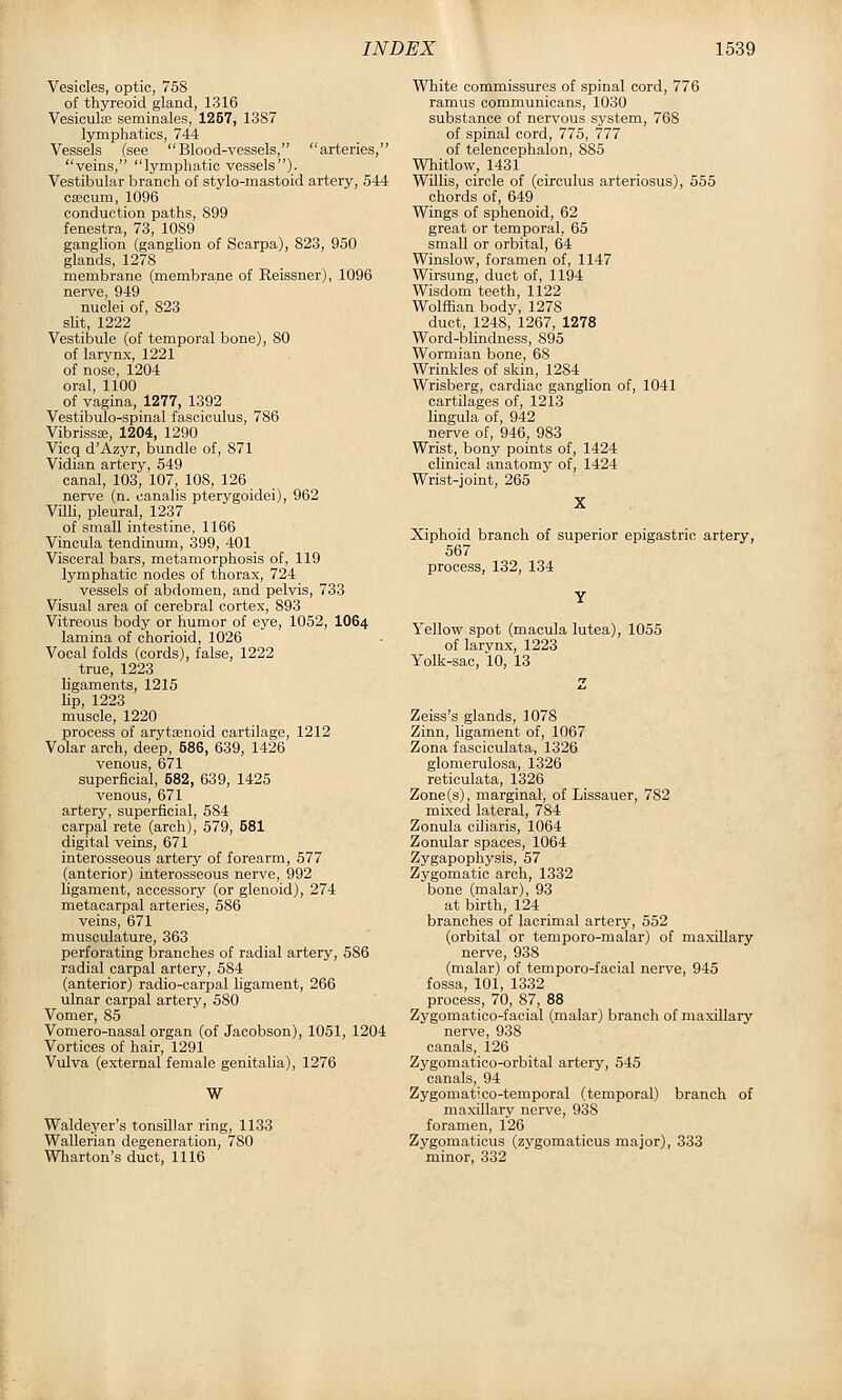 Vesicles, optic, 758 of thyreoid gland, 1316 Vesicula; seminales, 1257, 1387 lymphatics, 744 Vessels (see Blood-vessels, arteries, veins, lymphatic vessels). Vestibular branch of stylo-mastoid artery, 544 csecum, 1096 conduction paths, 899 fenestra, 73, 1089 ganglion (gangUon of Scarpa), 823, 950 glands, 1278 membrane (membrane of Reissner), 1096 nerve, 949 nuclei of, 823 slit, 1222 Vestibule (of temporal bone), 80 of larynx, 1221 of nose, 1204 oral, 1100 of vagina, 1277, 1392 Vestibulo-spinal fasciculus, 786 VibrisssB, 1204, 1290 Vicq d'Azyr, bundle of, 871 Vidian artery, 549 canal, 103, 107, 108, 126 nerve (n. canalis pterygoidei), 962 Villi, pleural, 1237 of small intestine, 1166 Vincula tendinum, 399, 401 Visceral bars, metamorphosis of, 119 lymphatic nodes of thorax, 724 vessels of abdomen, and pelvis, 733 Visual area of cerebral cortex, 893 Vitreous body or humor of eye, 1052, IO64 lamina of chorioid, 1026 Vocal folds (cords), false, 1222 true, 1223 ligaments, 1215 lip, 1223 muscle, 1220 process of arytenoid cartilage, 1212 Volar arch, deep, 586, 639, 1426 venous, 671 superficial, 682, 639, 1425 venous, 671 artery, superficial, 584 carpal rete (arch), 579, 581 digital veins, 671 interosseous artery of forearm, 577 (anterior) interosseous nerve, 992 ligament, accessory (or glenoid), 274 metacarpal arteries, 586 veins, 671 musculature, 363 perforating branches of radial artery, 586 radial carpal artery, 584 (anterior) radio-carpal ligament, 266 ulnar carpal artery, 580 Vomer, 85 Vomero-nasal organ (of Jaoobson), 1051, 1204 Vortices of hair, 1291 Vulva (external female genitalia), 1276 W Waldeyer's tonsillar ring, 1133 Wallerian degeneration, 780 Wharton's duct, 1116 White commissures of spinal cord, 776 ramus communicans, 1030 substance of nervous system, 768 of spinal cord, 775, 777 of telencephalon, 885 Whitlow, 1431 Willis, circle of (circulus arteriosus), 555 chords of, 649 Wings of sphenoid, 62 great or temporal, 65 small or orbital, 64 Winslow, foramen of, 1147 Wirsung, duct of, 1194 Wisdom teeth, 1122 Wolffian body, 1278 duct, 1248, 1267, 1278 Word-blindness, 895 Wormian bone, 68 Wrinkles of skin, 1284 Wrisberg, cardiac ganglion of, 1041 cartilages of, 1213 lingula of, 942 nerve of, 946, 983 Wrist, bony points of, 1424 clinical anatomy of, 1424 Wrist-joint, 265 Xiphoid branch of superior epigastric artery, 567 process, 132, 134 Yellovc spot (macula lutea), 1055 of larvnx, 1223 Yolk-sac, 10, 13 Zeiss's glands, 1078 Zinn, ligament of, 1067 Zona fasoiculata, 1326 glomerulosa, 1326 reticulata, 1326 Zone(s), marginal, of Lissauer, 782 mixed lateral, 784 Zonula oiliaris, 1064 Zonular spaces, 1064 Zygapophysis, 57 Zygomatic arch, 1332 bone (malar), 93 at birth, 124 branches of lacrimal artery, 552 (orbital or temporo-malar) of maxillary nerve, 938 (malar) of temporo-facial nerve, 945 fossa, 101, 1332 process, 70, 87, 88 Zygomatico-facial (malar) branch of maxillary nerve, 938 canals, 126 Zygomatioo-orbital artery, 545 canals, 94 Zygomatico-temporal (temporal) branch of maxillary nerve, 938 foramen, 126 Zygomaticus (zygomaticus major), 333 minor, 332