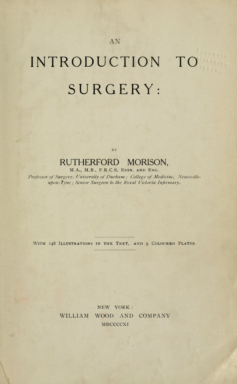 INTRODUCTION TO SURGERY: RUTHERFORD MORISON, M.A., M.B., F.R.C.S. Edin. and Eng. Professor of SuriTcry. University of Durham ; College of Medicine, Xewcastle- tipon-Tyne; Senior Surgeon to the Roval Victoria Infirtnary. With 146 Illustrations in the Text, and 5 Coloured Plates. NEW YORK : WILLIAM WOOD AND COMPANY MDCCCCXI