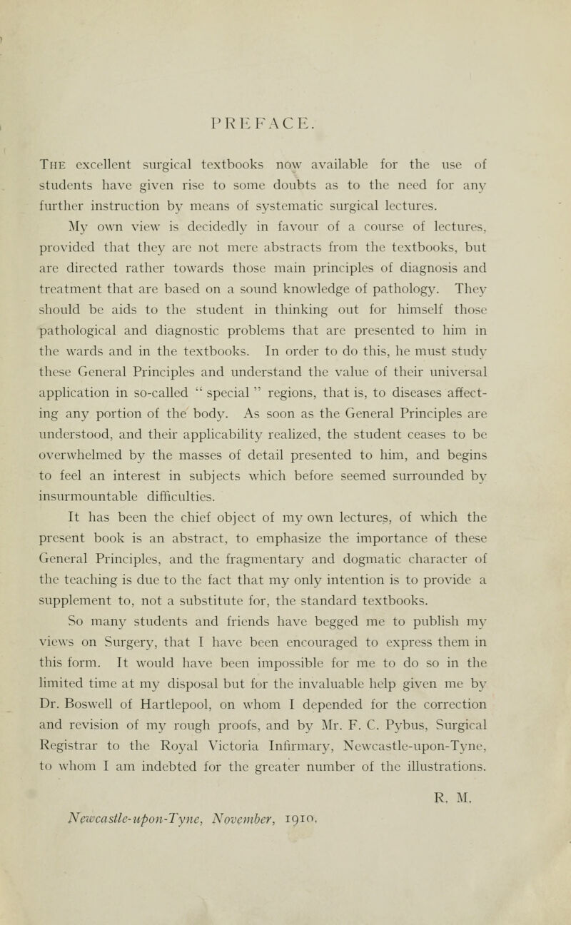 PREFACE. The excellent surgical textbooks now available for the use of students have given rise to some doubts as to the need for any further instruction by means of systematic surgical lectures. My own view is decidedly in favour of a course of lectures, provided that they are not mere abstracts from the textbooks, but are directed rather towards those main principles of diagnosis and treatment that are based on a sound knowledge of pathology. They should be aids to the student in thinking out for himself those pathological and diagnostic problems that are presented to him in the wards and in the textbooks. In order to do this, he must study these General Principles and understand the value of their universal application in so-called  special  regions, that is, to diseases affect- ing any portion of the body. As soon as the General Principles are understood, and their applicability realized, the student ceases to be overwhelmed by the masses of detail presented to him, and begins to feel an interest in subjects which before seemed surrounded by insurmountable difficulties. It has been the chief object of my own lectures, of which the present book is an abstract, to emphasize the importance of these General Principles, and the fragmentary and dogmatic character of the teaching is due to the fact that my only intention is to provide a supplement to, not a substitute for, the standard textbooks. So many students and friends have begged me to publish my views on Surgery, that I have been encouraged to express them in this form. It would have been impossible for me to do so in the limited time at my disposal but for the invaluable help given me by Dr. Boswell of Hartlepool, on whom I depended for the correction and revision of my rough proofs, and by Mr. F. C. Pybus, Surgical Registrar to the Royal Victoria Infirmary, Newcastle-upon-Tyne, to whom I am indebted for the greater number of the illustrations. R. M. Newcastle-upon-Tyne, November, 1910,