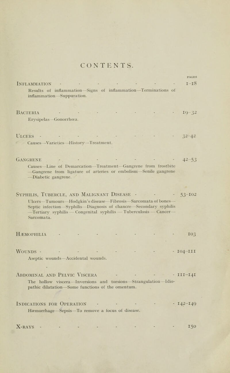 CONTENTS. PAGES Inflammation ------- 1-18 Results of inflammation—Signs of inflammation—Terminations of inflammation—Suppuration. Bacteria Erysipelas—Gonorrhoea. 19-32 Ulcers . . - - Causes—•X'arieties—-Historv—Treatment. 32-4-2 Gangrene ....--- 42-53 Causes—Line of Demarcation—Treatment—Gangrene from frostbite —Gangrene from ligature of arteries or embolism—Senile gangrene —Diabetic gangrene. Syphilis, Tubercle, .and Malignant Disease - - - 53-102 Ulcers—Tumours—Hodgkin's disease—Fibrosis—Sarcomata of bones— Septic infection—Syphilis—Diagnosis of chancre—Secondary syphilis —Tertiary syphilis — Congenital syphilis — Tuberculosis — Cancer—■ Sarcomata. Hemophilia 103 Wounds - - - - Aseptic wounds—Accidental wounds. I04-III Abdominal and Pelvic Viscera . . - - 111-141 The hollow viscera—Inversions and torsions—Strangulation—Idio- pathic dilatation—Some functions of the omentum. Indications for Operation Haemorrhage—Sepsis—To remove a focus of disease. 142-149 X-RAYS 150