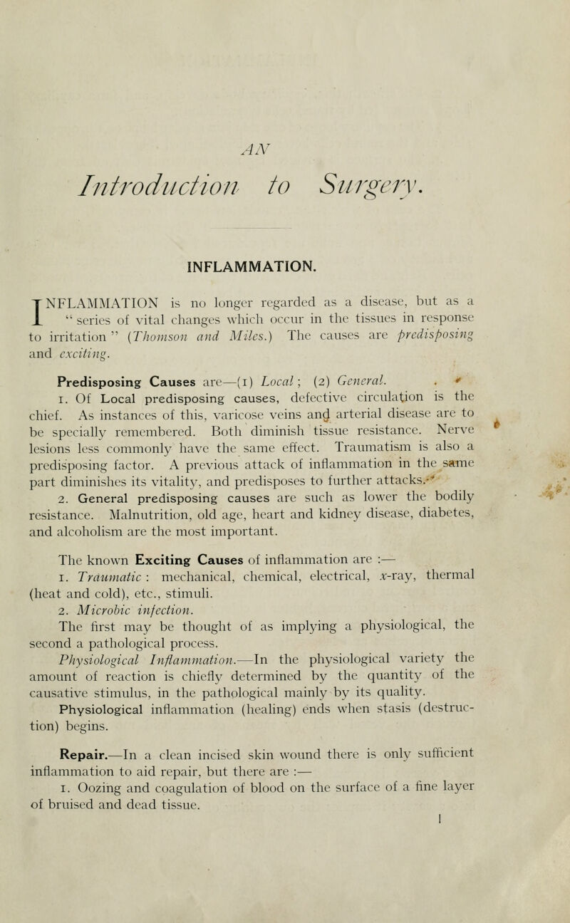 A/V Introduction to Siirjs'erv, ^ INFLAMMATION. INFLAMMATION is no longer regarded as a disease, but as a ■ series of vital changes which occur in the tissues in response to irritation  [Thomson and Miles.) The causes are predisposing and exciting. Predisposing Causes arc—(i) Local; (2) General. .  1. Of Local predisposing causes, defective circulation is the chief. As instances of this, varicose veins an^ arterial disease are to be specially remembered. Both diminish tissue resistance. Nerve lesions less commonly have the same effect. Traumatism is also a predisposing factor. A previous attack of inflammation in the same part diminishes its vitality, and predisposes to further attacks.-' 2. General predisposing causes are such as lower the bodily resistance. Malnutrition, old age, heart and kidney disease, diabetes, and alcoholism are the most important. The known Exciting Causes of inflammation are :— 1. Traumatic : mechanical, chemical, electrical, .v-ray, thermal (heat and cold), etc., stimuli. 2. Microhic infection. The first may be thought of as implying a physiological, the second a pathological process. Physiological Inflammation.—In the physiological variety the amount of reaction is chiefly determined by the quantity of the causative stimulus, in the pathological mainly by its quality. PhYsiological inflammation (healing) ends when stasis (destruc- tion) begins. Repair.—In a clean incised skin wound there is only sufficient inflammation to aid repair, but there are :— I. Oozing and coagulation of blood on the surface of a fine layer of bruised and dead tissue.