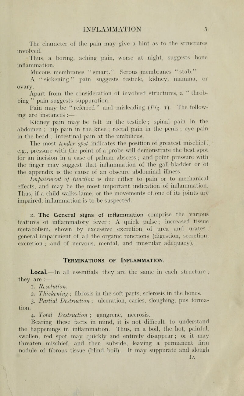The character of the pain may give a hint as to the structures involved. Thus, a boring, aching pain, worse at night, suggests bone iniiammation. Mucous membranes '' smart. Serous membranes '' stab. A sickening pain suggests testicle, kidney, mamma, or ovary. Apart from the consideration of involved structures, a throb- bing pain suggests suppuration. Pain may be referred and misleading {Fig. i). The follov.-- ing are instances :— Kidney pain may be felt in the testicle ; spinal pain in the abdomen ; hip pain in the knee ; rectal pain in the penis ; eye pain in the head ; intestinal pain at the umbilicus. The most tender spot indicates the position of greatest mischief . e.g., pressure with the point of a probe will demonstrate the best spot for an incision in a case of palmar abscess ; and point pressure with the finger may suggest that inflammation of the gall-bladder or of the appendix is the cause of an obscure abdominal illness. Impairment of function is due either to pain or to mechanical effects, and may be the most important indication of inflammation. Thus, if a child walks lame, or the movements of one of its joints are impaired, inflammation is to be suspected. 2. The General signs of inflammation comprise the various features of inflammatory fever : A quick pulse; increased tissue metabolism, shown by excessive excretion of urea and urates ; general impairment of all the organic functions (digestion, secretion, excretion ; and of nervous, mental, and muscular adequacy). Terminations of Inflammation. Local.—In all essentials they are the same in each structure ; they are :— 1. Resolution. 2. Thickening ; fibrosis in the soft parts, sclerosis in the bones. 3. Partial Destruction ; ulceration, caries, sloughing, pus forma- tion. 4. Total Destruction ; gangrene, necrosis. Bearing these facts in mind, it is not difficult to understand the happenings in inflammation. Thus, in a boil, the hot, painful, swollen, red spot may quickly and entirely disappear ; or it may threaten mischief, and then subside, leaving a permanent firm nodule of fibrous tissue (bhnd boil). It may suppurate and slough