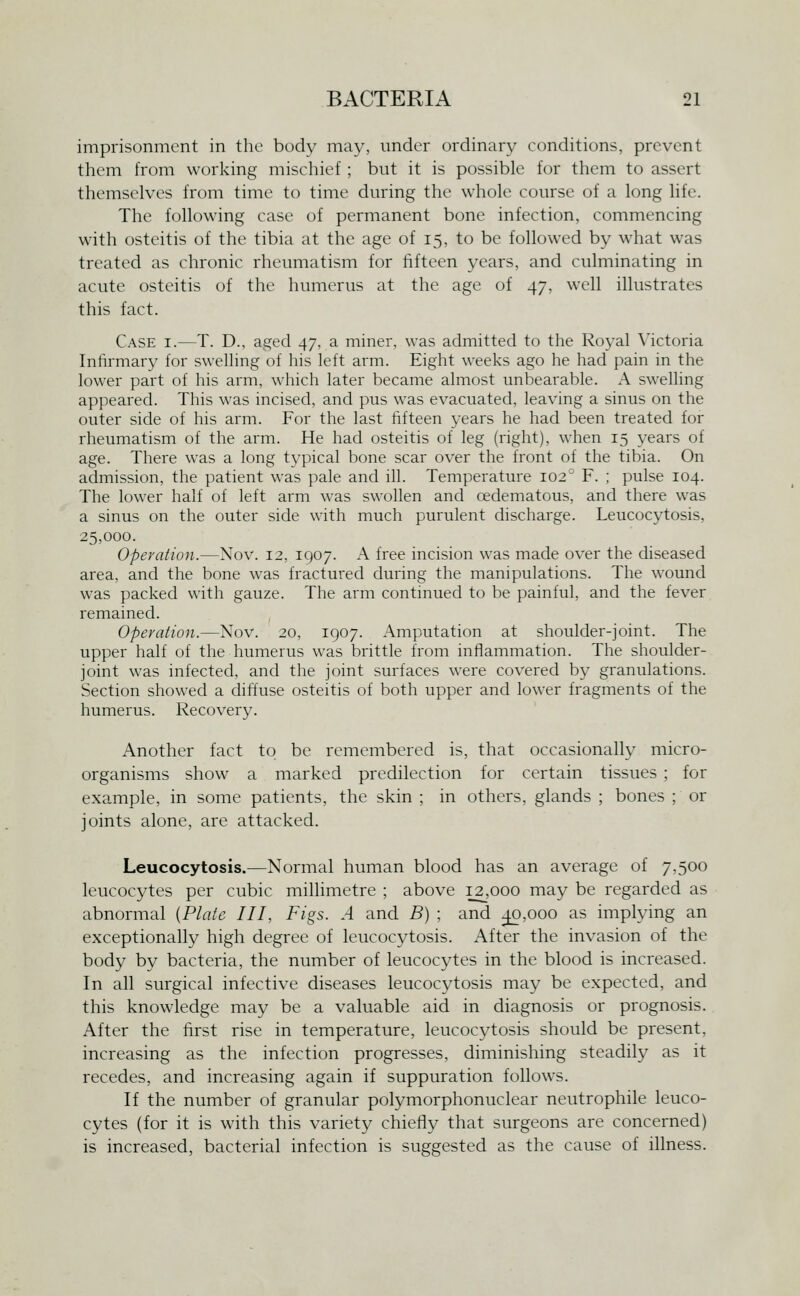 imprisonment in the body may, under ordinary conditions, prevent them from working mischief ; but it is possible for them to assert themselves from time to time during the whole course of a long life. The following case of permanent bone infection, commencing with osteitis of the tibia at the age of 15, to be followed by what was treated as chronic rheumatism for fifteen years, and culminating in acute osteitis of the humerus at the age of 47, well illustrates this fact. Case i.—T. D., aged 47, a miner, was admitted to the Royal Mctoria Infirmary for swelling of his left arm. Eight weeks ago he had pain in the lower part of his arm, which later became almost unbearable. A swelling appeared. This was incised, and pus was evacuated, leaving a sinus on the outer side of his arm. For the last fifteen years he had been treated for rheumatism of the arm. He had osteitis of leg (right), when 15 years of age. There was a long typical bone scar over the front of the tibia. On admission, the patient was pale and ill. Temperature 102° F. ; pulse 104. The lower half of left arm was swollen and cedematous, and there was a sinus on the outer side with much purulent discharge. Leucocytosis, 25,000. Operation.—Nov. 12, 1907. A free incision was made over the diseased area, and the bone was fractured during the manipulations. The wound was packed with gauze. The arm continued to be painful, and the fever remained. Operation.—Nov. 20, 1907. Amputation at shoulder-joint. The upper half of the humerus was brittle from inflammation. The shoulder- joint was infected, and the joint surfaces were covered by granulations. Section showed a diftuse osteitis of both upper and lower fragments of the humerus. Recovery. Another fact to be remembered is, that occasionally micro- organisms show a marked predilection for certain tissues ; for example, in some patients, the skin ; in others, glands ; bones ; or joints alone, are attacked. Leucocytosis.—Normal human blood has an average of 7,500 leucocytes per cubic millimetre ; above 12,000 may be regarded as abnormal {Plate III, Figs. A and B) ; and j^,ooo as implying an exceptionally high degree of leucocytosis. After the invasion of the body by bacteria, the number of leucocytes in the blood is increased. In all surgical infective diseases leucocytosis may be expected, and this knowledge may be a valuable aid in diagnosis or prognosis. After the first rise in temperature, leucocytosis should be present, increasing as the infection progresses, diminishing steadily as it recedes, and increasing again if suppuration follows. If the number of granular polymorphonuclear neutrophile leuco- cytes (for it is wdth this variety chiefly that surgeons are concerned) is increased, bacterial infection is suggested as the cause of illness.