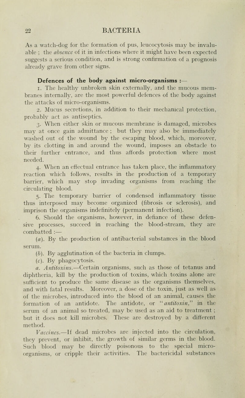 As a watch-dog for the formation of pus, leucocytosis may be invalu- able ; the absence of it in infections where it might have been expected suggests a serious condition, and is strong confirmation of a prognosis already grave from other signs. Defences of the body against micro-organisms :— 1. The healthy unbroken skin externally, and the mucous mem- branes internally, are the most powerful defences of the body against the attacks of micro-organisms. 2. Mucus secretions, in addition to their mechanical protection, probably act as antiseptics. 3. When either skin or mucous membrane is damaged, microbes may at once gain admittance ; but they may also be immediately washed out of the wound by the escaping blood, which, moreover, b}^ its clotting in and around the wound, imposes an obstacle to their further entrance, and thus affords protection where most needed. 4. When an effectual entrance has taken place, the inflammatory reaction which follows, results in the production of a temporary barrier, which may stop invading organisms from reaching the circulating blood. 5. The temporary barrier of condensed inflammatory tissue thus interposed may become organized (fibrosis or sclerosis), and imprison the organisms indefinitely (permanent infection). 6. Should the organisms, however, in defiance of these defen- sive processes, succeed in reaching the blood-stream, they are combatted :— {a). By the production of antibacterial substances in the blood serum. {h). By agglutination of the bacteria in clumps. (c). By phagocytosis. a. Antitoxins.—Certain organisms, such as those of tetanus and diphtheria, kill by the production of toxins, which toxins alone are sufficient to produce the same disease as the organisms themselves, and with fatal results. Moreover, a dose of the toxin, just as well as of the microbes, introduced into the blood of an animal, causes the formation of an antidote. The antidote, or 'antitoxin,'''' in the serum of an animal so treated, may be used as an aid to treatment ; but it docs not kill microbes. These are destroyed by a different method. Vacci7ies.—If dead microbes are injected into the circulation, they prevent, or inhibit, the growth of similar germs in the blood. Such blood may be directly poisonous to the special micro- organisms, or cripple their activities. The bactericidal substances