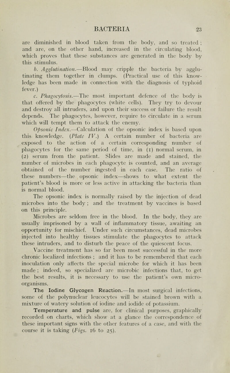 arc diminished in blood taken from the body, and so treated ; and are, on the other hand, increased in the circulating blood, which proves that these substances are generated in the body by this stimulus. h. AggliUination.—Blood may cripple the bacteria by agglu- tinating them together in clumps. (Practical use of this know- ledge has been made in connection with the diagnosis of typhoid fever.) c. Phagocytosis.—The most important defence of the body is that offered by the phagocytes (white cells). They try to devour and destroy all intruders, and upon their success or failure the result depends. The phagocytes, however, require to circulate in a serum which will tempt them to attack the enemy. Opsonic Index.—Calculation of the opsonic index is based upon this knowledge. {Plate IV.) A certain number of bacteria are exposed to the action of a certain corresponding number of phagocytes for the same period of time, in (i) normal serum, in (2) serum from the patient. Slides are made and stained, the number of microbes in each phagocyte is counted, and an average obtained of the number ingested in each case. The ratio of these numbers—the opsonic index—shows to what extent the patient's blood is more or less active in attacking the bacteria than is normal blood. The opsonic index is normally raised by the injection of dead microbes into the body ; and the treatment by vaccines is based on this principle. Microbes are seldom free in the blood. In the body, they are usually imprisoned by a wall of infiammator}^ tissue, awaiting an opportunity for mischief. Under such circumstances, dead microbes injected into healthy tissues stimulate the phagocytes to attack these intruders, and to disturb the peace of the quiescent focus. Vaccine treatment has so far been most successful in the more chronic localized infections ; and it has to be remembered that each inoculation only affects the special microbe for which it has been made ; indeed, so specialized are microbic infections that, to get the best results, it is necessary to use the patient's own micro- organisms. The Iodine Glycogen Reaction.—In most surgical infections, some of the polynuclear leucocvtes will be stained brown with a mixture of watery solution of iodine and iodide of potassium. Temperature and pulse are, for clinical purposes, graphically recorded on charts, which show at a glance the correspondence of these important signs with the other features of a case, and with the course it is taking {Figs. 16 to 25).