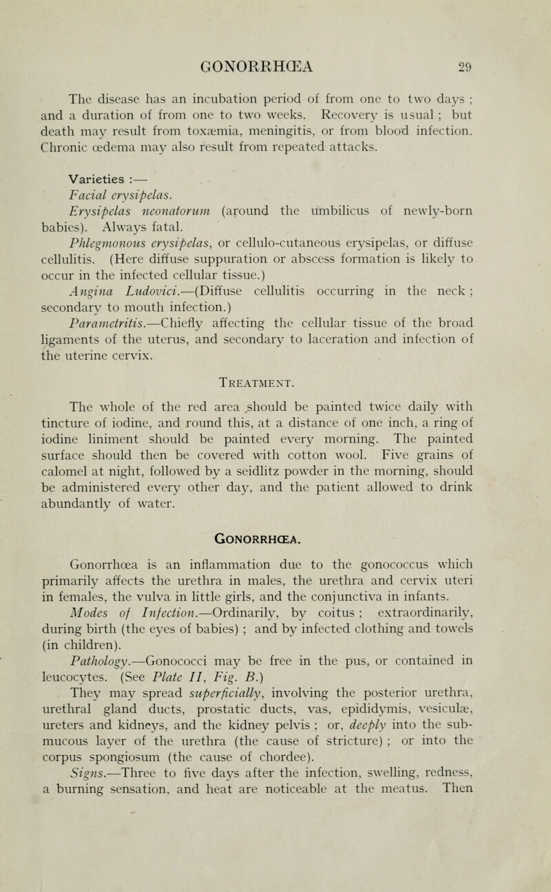 The disease has an incubation period of from one to two days ; and a duration of from one to two weeks. Recovery is usual ; but death may result from toxaemia, meningitis, or from blood infection. Chronic oedema may also result from repeated attacks. Varieties :— Facial erysipelas. Erysipelas iieonatonuji (around the umbilicus of newly-born babies). Always fatal. Phlegmonous erysipelas, or cellulo-cutaneous erysipelas, or diffuse cellulitis. (Here diffuse suppuration or abscess formation is likely to occur in the infected cellular tissue.) Angina Ludovici.—(Diffuse cellulitis occurring in the neck ; secondary to mouth infection.) Paranietritis.—Chiefly affecting the cellular tissue of the broad ligaments of the uterus, and secondary to laceration and infection of the uterine cervix. Treatment. The whole of the red area should be painted twice daily with tincture of iodine, and round this, at a distance of one inch, a ring of iodine liniment should be painted every morning. The painted surface should then be covered with cotton wool. Five grains of calomel at night, followed by a seidlitz powder in the morning, should be administered every other day, and the patient allowed to drink abundantly of water. GONORRHCEA. Gonorrhoea is an inflammation due to the gonococcus which primarily affects the urethra in males, the urethra and cervix uteri in females, the vulva in little girls, and the conjunctiva in infants. Modes of Infection.—Ordinarily, by coitus ; extraordinariH% during birth (the eyes of babies) ; and by infected clothing and towels (in children). Pathology.—Gonococci may be free in the pus, or contained in leucocytes. (See Plate II, Fig. B.) . They may spread superficially, involving the posterior urethra, urethral gland ducts, prostatic ducts, vas, epididymis, vesiculae, ureters and kidneys, and the kidney pelvis ; or, deeply into the sub- mucous layer of the urethra (the cause of stricture) ; or into the corpus spongiosum (the cause of chordee). Signs.—Three to five days after the infection, swelling, redness, a burning sensation, and heat are noticeable at the meatus. Then