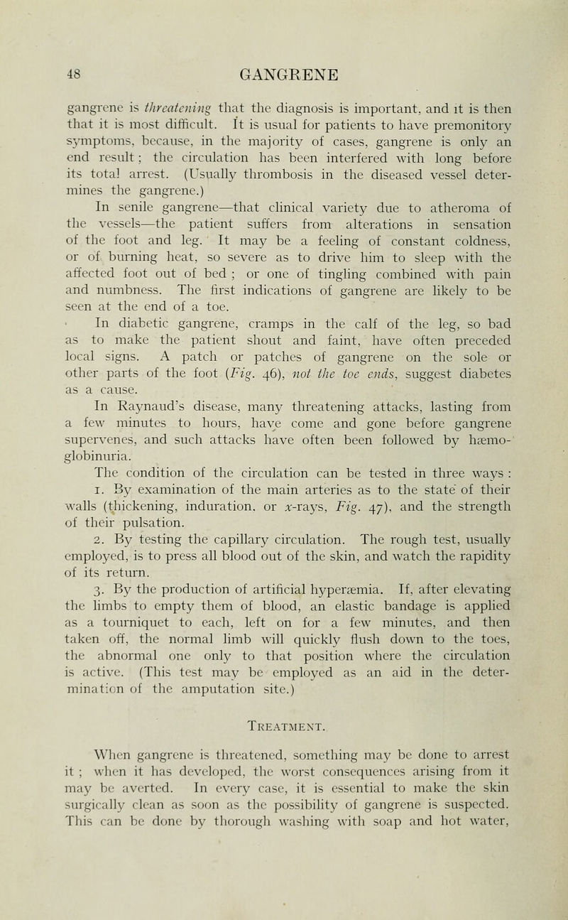 gangrene is threatening that the diagnosis is important, and it is then that it is most difficult. It is usual for patients to have premonitory s^-mptoms, because, in the majority of cases, gangrene is only an end result; the circulation has been interfered with long before its total arrest. (Usually thrombosis in the diseased vessel deter- mines the gangrene.) In senile gangrene—that clinical variety due to atheroma of the vessels—the patient suffers from alterations in sensation of the foot and leg. It may be a feeling of constant coldness, or of burning heat, so severe as to drive him to sleep with the affected foot out of bed ; or one of tingling combined with pain and numbness. The first indications of gangrene are likely to be seen at the end of a toe. In diabetic gangrene, cramps in the calf of the leg, so bad as to make the patient shout and faint, have often preceded local signs. A patch or patches of gangrene on the sole or other parts of the foot {Fig. 46), not the toe ends, suggest diabetes as a cause. In Raynaud's disease, many threatening attacks, lasting from a few minutes to hours, have come and gone before gangrene supervenes, and such attacks have often been followed by hccmo-' globinuria. The condition of the circulation can be tested in three ways : 1. By examination of the main arteries as to the state of their walls (thickening, induration, or :v-rays. Fig. 47), and the strength of their pulsation. 2. By testing the capillary circulation. The rough test, usually employed, is to press all blood out of the skin, and watch the rapidity of its return. 3. By the production of artificial hypenemia. If, after elevating the limbs to empty them of blood, an elastic bandage is applied as a tourniquet to each, left on for a few minutes, and then taken off, the normal limb will quickly flush down to the toes, the abnormal one only to that position where the circulation is active. (This test may be employed as an aid in the deter- mination of the amputation site.) Treatment. When gangrene is threatened, something may be done to arrest it ; when it has developed, the worst consequences arising from it may be averted. In every case, it is essential to make the skin surgically clean as soon as the possibility of gangrene is suspected. This can be done by thorough washing with soap and hot water.