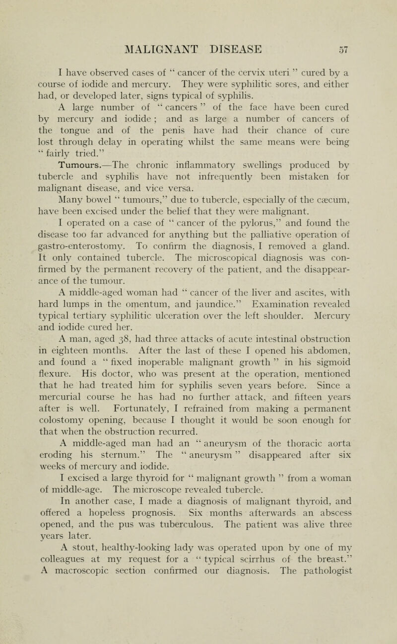 I have observed cases of  cancer of the cervix uteri  cured by a course of iodide and mercury. They were syphihtic sores, and either had, or developed later, signs typical of syphilis. A large number of  cancers  of the face have been cured by mercury and iodide ; and as large a number of cancers of the tongue and of the penis have had their chance of cure lost through delay in operating whilst the same means were being fairly tried. Tumours.—The chronic inliammatory swellings produced by tubercle and syphilis have not infrequently been mistaken for malignant disease, and vice versa. JMany bowel  tumours, due to tubercle, especially of the caecum, have been excised under the belief that they were malignant. I operated on a case of  cancer of the pylorus, and found the disease too far advanced for anything but the palliative operation of gastro-enterostomy. To confirm the diagnosis, I removed a gland. It only contained tubercle. The microscopical diagnosis was con- firmed by the permanent recovery of the patient, and the disappear- ance of the tumour. A middle-aged woman had  cancer of the liver and ascites, with hard lumps in the omentum, and jaundice. Examination revealed typical tertiary sj-^philitic ulceration over the left shoulder. Mercury and iodide cured her. A man, aged t,8, had three attacks of acute intestinal obstruction in eighteen months. After the last of these I opened his abdomen, and found a  fixed inoperable malignant growth  in his sigmoid flexure. His doctor, who was present at the operation, mentioned that he had treated him for syphilis seven years before. Since a mercurial course he has had no further attack, and fifteen years after is well. Fortunately, I refrained from making a permanent colostomy opening, because I thought it would be soon enough for that when the obstruction recurred. A middle-aged man had an  aneurysm of the thoracic aorta eroding his sternum. The  aneurvsm  disappeared after six weeks of mercury and iodide. I excised a large thyroid for  malignant growth  from a woman of middle-age. The microscope revealed tubercle. In another case, I made a diagnosis of malignant thyroid, and offered a hopeless prognosis. Six months afterwards an abscess opened, and the pus was tuberculous. The patient was alive three years later. A stout, healthy-looking lady was operated upon bv one of my colleagues at my request for a  typical scirrhus of the breast. A macroscopic section confirmed our diagnosis. The pathologist