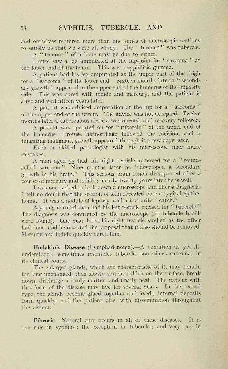 and ourselves required more than one series of microscopic sections to satisfy us that we were all wrong. The  tumour  was tubercle. A ' tumour  of a bone may be due to either. I once saw a leg amputated at the hip-joint for  sarcoma  at the lower end of the femur. This was a syphilitic gumma. A patient had his leg amputated at the upper part of the thigh for a  sarcoma  of the lower end. Sixteen months later a  second- ary growth  appeared in the upper end of the humerus of the opposite side. This was cured with iodide and mercury, and the patient is alive and well fifteen years later. A patient was advised amputation at the hip for a  sarcoma  of the upper end of the femur. The advice was not accepted. Twelve months later a tuberculous abscess was opened, and recovery followed. A patient was operated on for  tubercle  of the upper end of the humerus. Profuse haemorrhage followed the incision, and a fungating mahgnant growth appeared through it a few days later. Even a skiUed pathologist with his microscope may make mistakes. A man aged 35 had his right testicle removed for a  round- celled sarcoma. Nine months later he  developed a secondary growth in his brain. This serious brain lesion disappeared after a course of mercury and iodide ; nearly twenty years later he is well. I was once asked to look down a microscope and offer a diagnosis. I felt no doubt that the section of skin revealed bore a typical epithe- lioma. It was a nodule of leprosy, and a favourite  catch. A young married man had his left testicle excised for  tubercle. The diagnosis was confirmed by the microscope (no tubercle bacilli were found). One year later, his right testicle swelled as the other had done, and he resented the proposal that it also should be removed. Mercury and iodide quickly cured him. Hodgkin's Disease (Lymphadenoma).—A condition as yet ill- understood ; sometimes resembles tubercle, sometimes sarcoma, in its clinical course. The enlarged glands, which are characteristic of it, may remain for long unchanged, then slowly soften, redden on the surface, break down, discharge a curdy matter, and finally heal. The patient with this form of the disease may live for several years. In the second type, the glands become glued together and fixed; internal deposits form quickly, and the patient dies, with dissemination throughout the viscera. Fibrosis.—Natural cure occurs in all of these diseases. It is the rule in syphilis ; the exception in tubercle ; and very rare in