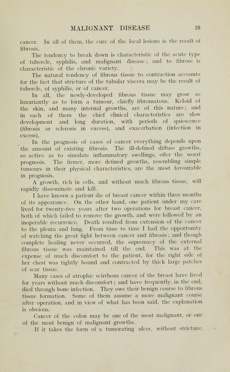 cancer. In all of them, the cure of the local lesions is the result of fibrosis. The tendency to break down is characteristic of the acute type of tubercle, syphilis, and malignant disease ; and to fibrose is characteristic of the chronic variety. The natural tendency of fibrous tissue to contraction accounts for the fact that stricture of the tubular viscera may be the result of tubercle, of syphilis, or of cancer. In all, the newly-developed fibrous tissue may grow so luxuriantly as to form a tumour, chiefly fibromatous. Keloid of the skin, and many internal growths, are of this nature; and in each of them the chief clinical characteristics are slow development and long duration, with periods of quiescence (fibrosis or sclerosis in excess), and exacerbation (infection in excess). In the prognosis of cases of cancer everything depends upon the amount of existing fibrosis. The ill-defined diftuse growths, so active as to simulate inflammatory swellings, offer the worst prognosis. The firmer, more defined growths, resembling simple tumours in their physical characteristics, are the most favourable in prognosis. A growth, rich in cells, and without much fibrous tissue, will rapidty disseminate and kill. I have known a patient die of breast cancer within three months of its appearance. On the other hand, one patient under my care lived for twenty-five years after two operations for breast cancer, both of which failed to remove the growth, and were followed by an inoperable recurrence. Death resulted from extension of the cancer to the pleura and lung. From time to time I had the opportunity of watching the great fight between cancer and fibrosis; and though complete healing never occurred, the supremacy of the external fibrous tissue was maintained till the end. This was at the expense of much discomfort to the patient, for the right side of her chest was tightly bound and contracted by thick large patches of scar tissue. Many cases of atrophic scirrhous cancer of the breast have lived for vears without much discomfort; and have frequently, in the end, died through bone infection. They owe their benign course to fibrous tissue formation. Some of them assume a more malignant course after operation, and in view of what has been said, the explanation is obvious. Cancer of the colon may be one of the most malignant, or one of the most benign of malignant growths. If it takes the form of a tumorating ulcer, without stricture,