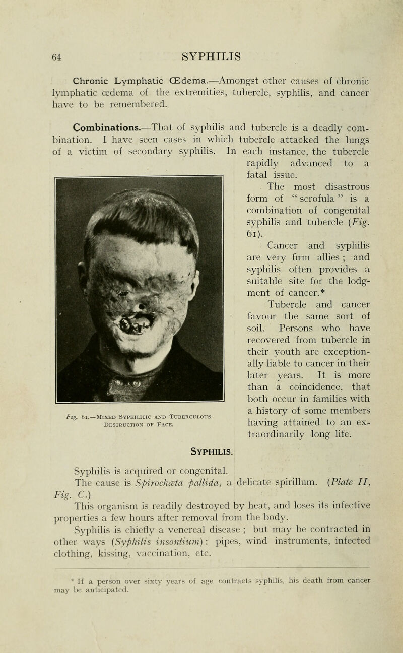 Chronic Lymphatic CEdema.—Amongst other causes of chronic lymphatic oedema of the extremities, tubercle, syphilis, and cancer have to be remembered. Combinations.—That of syphilis and tubercle is a deadly com- bination. I have seen cases in which tubercle attacked the lungs of a victim of secondary syphilis. In each instance, the tubercle rapidly advanced to a fatal issue. The most disastrous form of  scrofula is a combination of congenital syphilis and tubercle {Fig. 6i). Cancer and syphilis are very firm allies ; and syphilis often provides a suitable site for the lodg- ment of cancer.* Tubercle and cancer favour the same sort of soil. Persons who have recovered from tubercle in their youth are exception- ally liable to cancer in their later years. It is more than a coincidence, that both occur in families with a history of some members having attained to an ex- traordinarily long life. fig. 6i.—Mixed Syphilitic and Tuberculous Desiructiox of Face. Syphilis. Syphilis is acquired or congenital. The cause is Spirochcvta pallida, a dehcate spirillum. [Plate II, Fig. C.) This organism is readily destroyed by heat, and loses its infective properties a few hours after removal from the body. Syphilis is chiefly a venereal disease ; but may be contracted in other ways (Syphilis insontium) : pipes, wind instruments, infected clothing, kissing, vaccination, etc. * If a person over sixty years of age contracts syphilis, his death from cancer may be anticipated.