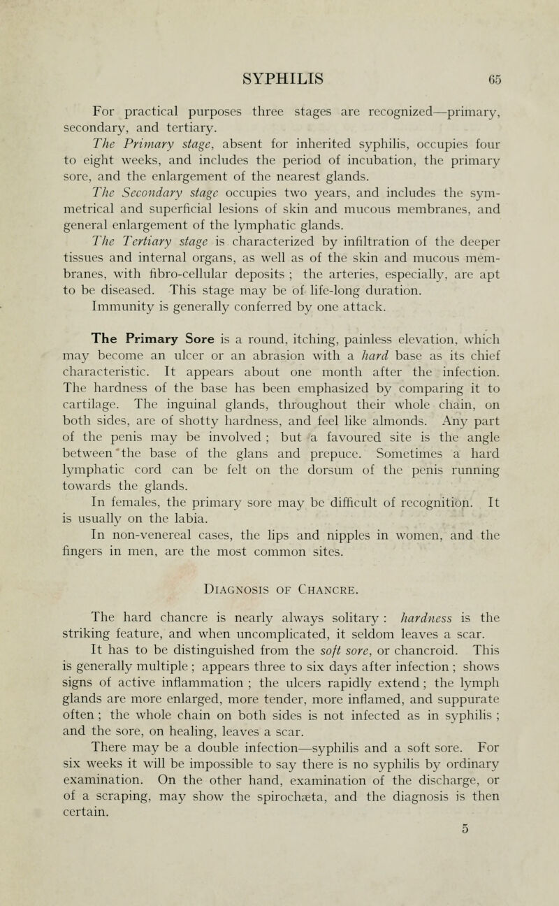 For practical purposes three stages are recognized—primary, secondary, and tertiary. The Primary stage, absent for inherited syphihs, occupies four to eight weeks, and includes the period of incubation, the primary sore, and the enlargement of the nearest glands. The Secondary stage occupies two years, and includes the sym- metrical and superficial lesions of skin and mucous membranes, and general enlargement of the lymphatic glands. The Tertiary stage is characterized by infiltration of the deeper tissues and internal organs, as well as of the skin and mucous mem- branes, with fibro-cellular deposits ; the arteries, especially, are apt to be diseased. This stage may be of life-long duration. Immunity is generally conferred by one attack. The Primary Sore is a round, itching, painless elevation, which may become an ulcer or an abrasion with a hard base as its chief characteristic. It appears about one month after the infection. The hardness of the base has been emphasized by comparing it to cartilage. The inguinal glands, throughout their whole chain, on both sides, are of shotty hardness, and feel like almonds. Any part of the penis may be involved ; but a favoured site is the angle between the base of the glans and prepuce. Sometimes a hard lymphatic cord can be felt on the dorsum of the penis running towards the glands. In females, the primary sore may be difficult of recognition. It is usually on the labia. In non-venereal cases, the lips and nipples in women, and the fingers in men, are the most common sites. Diagnosis of Chancre. The hard chancre is nearly always solitary : hardness is the striking feature, and when uncomplicated, it seldom leaves a scar. It has to be distinguished from the soft sore, or chancroid. This is generally multiple ; appears three to six days after infection ; shows signs of active inflammation ; the ulcers rapidly extend; the lymph glands are more enlarged, more tender, more inflamed, and suppurate often ; the whole chain on both sides is not infected as in syphilis ; and the sore, on healing, leaves a scar. There may be a double infection—syphilis and a soft sore. For six weeks it will be impossible to say there is no syphilis by ordinary examination. On the other hand, examination of the discharge, or of a scraping, may show the spirocheeta, and the diagnosis is then certain. 5