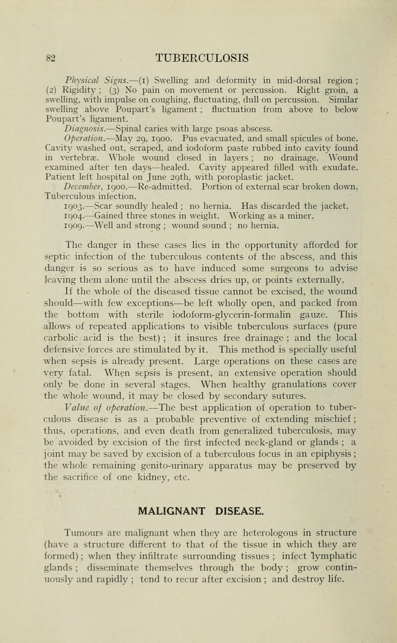 Physical Signs.—(i) Swelling and deformity in mid-dorsal region ; (2) Rigidity ; (3) No pain on movement or percussion. Right groin, a swelling, with impulse on coughing, fluctuating, dull on percussion. Similar swelling above Poupart's ligament ; fluctuation from above to below Poupart's ligament. Diagnosis.—Spinal caries with large psoas abscess. Operation.—May 29, 1900. Pus evacuated, and small spicules of bone. Cavity washed out, scraped, and iodoform paste rubbed into cavity found in vertebrse. Whole wound closed in layers; no drainage. Wound examined after ten days—healed. Cavity appeared filled with exudate. Patient left hospital on June 29th, with poroplastic jacket. December, 1900.—Re-admitted. Portion of external scar broken down. Tuberculous infection. 1903.—Scar soundly healed ; no hernia. Has discarded the jacket. 1904.—Gained three stones in weight. Working as a miner. 1909.—Well and strong ; wound sound ; no hernia. The danger in these cases lies in the opportunity afforded for septic infection of the tuberculous contents of the abscess, and this danger is so serious as to have induced some surgeons to advise leaving them alone until the abscess dries up, or points externally. If the whole of the diseased tissue cannot be excised, the wound should—with few exceptions—be left wholly open, and packed from the bottom with sterile iodoform-glycerin-formalin gauze. This allows of repeated applications to visible tuberculous surfaces (pure carbolic acid is the best) ; it insures free drainage ; and the local defensive forces are stimulated by it. This method is specially useful when sepsis is already present. Large operations on these cases are very fatal. When sepsis is present, an extensive operation should only be done in several stages. When healthy granulations cover the whole w'ound, it may be closed by secondary sutures. Value of operation.—The best application of operation to tuber- culous disease is as a probable preventive of extending mischief ; thus, operations, and even death from generalized tuberculosis, may be avoided by excision of the first infected neck-gland or glands ; a joint may be saved by excision of a tuberculous focus in an epiphysis ; the whole remaining genito-urinary apparatus may be preserved by the sacrifice of one kidney, etc. MALIGNANT DISEASE. Tumours arc malignant when they arc heterologous in structure (have a structure different to that of the tissue in which they are formed); when they infiltrate surrounding tissues ; infect lymphatic glands ; disseminate themselves through the body ; grow contin- uously and rapidly ; tend to recur after excision ; and destroy life.