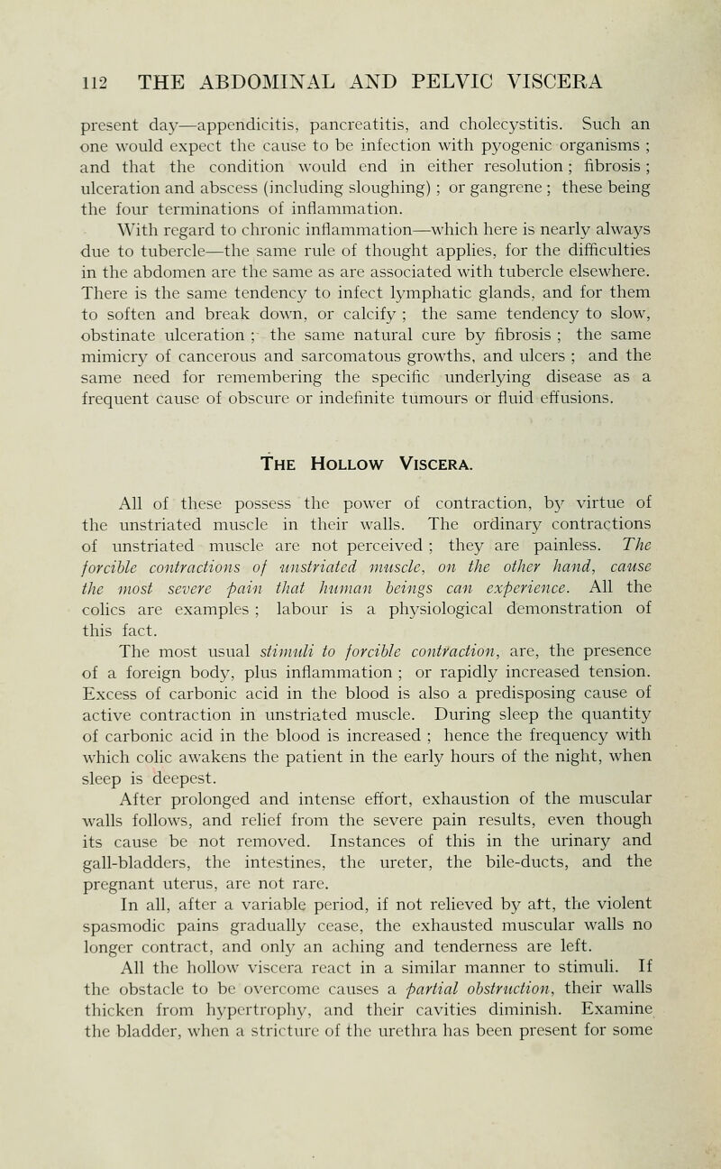present day—appendicitis, pancreatitis, and cholecystitis. Such an one would expect the cause to be infection with pyogenic organisms ; and that the condition would end in either resolution; fibrosis; ulceration and abscess (including sloughing) ; or gangrene ; these being the four terminations of inflammation. With regard to chronic inflammation—which here is nearly alwa^^s due to tubercle—the same rule of thought applies, for the difficulties in the abdomen are the same as are associated with tubercle elsewhere. There is the same tendency to infect lymphatic glands, and for them to soften and break down, or calcify ; the same tendency to slow, obstinate ulceration ;■ the same natural cure by fibrosis ; the same mimicry of cancerous and sarcomatous growths, and ulcers ; and the same need for remembering the specific underlying disease as a frequent cause of obscure or indefinite tumours or fluid effusions. The Hollow Viscera. All of these possess the power of contraction, b}^ virtue of the unstriated muscle in their walls. The ordinary contractions of unstriated muscle are not perceived; they are painless. The forcible contractions of unstriated muscle, on the other hand, cause the most severe pain that human beings can experience. All the colics are examples ; labour is a physiological demonstration of this fact. The most usual stimuli to forcible contraction, are, the presence of a foreign body, plus inflammation ; or rapidly increased tension. Excess of carbonic acid in the blood is also a predisposing cause of active contraction in unstriated muscle. During sleep the quantity of carbonic acid in the blood is increased ; hence the frequency with which colic awakens the patient in the early hours of the night, when sleep is deepest. After prolonged and intense effort, exhaustion of the muscular walls follows, and relief from the severe pain results, even though its cause be not removed. Instances of this in the urinary and gall-bladders, the intestines, the ureter, the bile-ducts, and the pregnant uterus, are not rare. In all, after a variable period, if not relieved by att, the violent spasmodic pains gradually cease, the exhausted muscular walls no longer contract, and only an aching and tenderness are left. All the hollow viscera react in a similar manner to stimuli. If the obstacle to be overcome causes a partial obstruction, their walls thicken from hypertrophy, and their cavities diminish. Examine the bladder, when a stricture of the urethra has been present for some