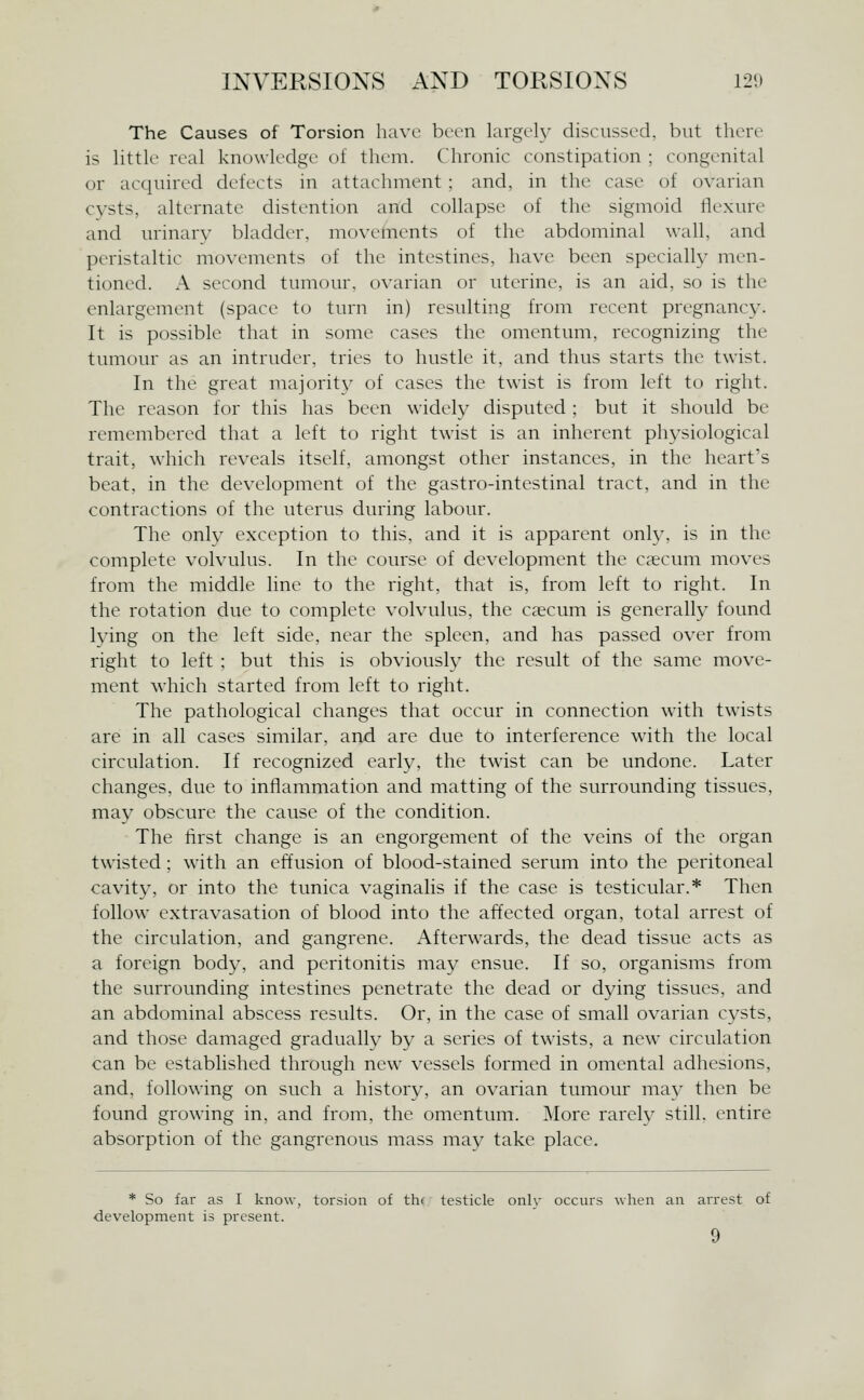 The Causes of Torsion have been largely discussed, but then' is little real knowledge of them. Chronic constipation ; congenital or acc^uired defects in attachment : and, in the case of ovarian cysts, alternate distention and collapse of the sigmoid flexure and urinary bladder, movements of the abdominal wall, and peristaltic movements of the intestines, have been specially men- tioned. A second tumour, ovarian or uterine, is an aid, so is the enlargement (space to turn in) resulting from recent pregnancy. It is possible that in some cases the omentum, recognizing the tumour as an intruder, tries to hustle it. and thus starts the twist. In the great majoritv of cases the twist is from left to right. The reason for this has been widely disputed ; but it should be remembered that a left to right twist is an inherent ph^^siological trait, which reveals itself, amongst other instances, in the heart's beat, in the development of the gastro-intestinal tract, and in the contractions of the uterus during labour. The only exception to this, and it is apparent onl}', is in the complete volvulus. In the course of development the caecum moves from the middle line to the right, that is, from left to right. In the rotation due to complete volvulus, the csecum is generally found lying on the left side, near the spleen, and has passed over from right to left ; but this is obviousl} the result of the same move- ment which started from left to right. The pathological changes that occur in connection with twists are in all cases similar, and are due to interference with the local circulation. If recognized early, the twist can be undone. Later changes, due to inflammation and matting of the surrounding tissues, may obscure the cause of the condition. The first change is an engorgement of the veins of the organ twisted; with an effusion of blood-stained serum into the peritoneal cavity, or into the tunica vaginalis if the case is testicular.* Then follow extravasation of blood into the affected organ, total arrest of the circulation, and gangrene. Afterwards, the dead tissue acts as a foreign body, and peritonitis may ensue. If so, organisms from the surrounding intestines penetrate the dead or dying tissues, and an abdominal abscess results. Or, in the case of small ovarian cysts, and those damaged gradually by a series of twists, a new circulation can be established through new vessels formed in omental adhesions, and, following on such a history, an ovarian tumour may then be found growing in, and from, the omentum. More rarely still, entire absorption of the gangrenous mass mav take place. * So far as I know, torsion of thf testicle only occurs when an arrest of development is present.