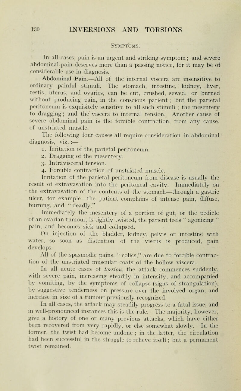 Symptoms. In all cases, pain is an urgent and striking symptom; and severe abdominal pain deserves more than a passing notice, for it may be of considerable use in diagnosis. Abdominal Pain.—All of the internal viscera are insensitive to ordinary painful stimuli. The stomach, intestine, kidney, liver, testis, uterus, and ovaries, can be cut, crushed, sewed, or burned without producing pain, in the conscious patient ; but the parietal peritoneum is exquisitely sensitive to all such stimuli ; the mesentery to dragging ; and the viscera to internal tension. Another cause of severe abdominal pain is the forcible contraction, from any cause, of unstriated muscle. The following four causes all require consideration in abdominal diagnosis, viz. :— 1. Irritation of the parietal peritoneum. 2. Dragging of the mesentery. 3. Intravisceral tension. 4. Forcible contraction of unstriated muscle. Irritation of the parietal peritoneum from disease is usually the result of extravasation into the peritoneal cavity. Immediately on the extravasation of the contents of the stomach—through a gastric ulcer, for example—the patient complains of intense pain, diffuse, burning, and  deadly. Immediately the mesentery of a portion of gut, or the pedicle of an ovarian tumour, is tightly twisted, the patient feels  agonizing  pain, and becomes sick and collapsed. On injection of the bladder, kidney, pelvis or intestine with water, so soon as distention of the viscus is produced, pain develops. All of the spasmodic pains,  colics, are due to forcible contrac- tion of the unstriated muscular coats of the hollow viscera. In all acute cases of torsion, the attack commences suddenly, with severe pain, increasing steadily in intensity, and accompanied by vomiting, by the symptoms of collapse (signs of strangulation), by suggestive tenderness on pressure over the involved organ, and increase in size of a tumour previously recognized. In all cases, the attack may steadily progress to a fatal issue, and in well-pronounced instances this is the rule. The majority, however, give a history of one or many previous attacks, which have either been recovered from very rapidly, or else somewhat slowly. In the former, the twist had become undone ; in the latter, the circulation had been successful in the struggle to relieve itself ; but a permanent twist remained.