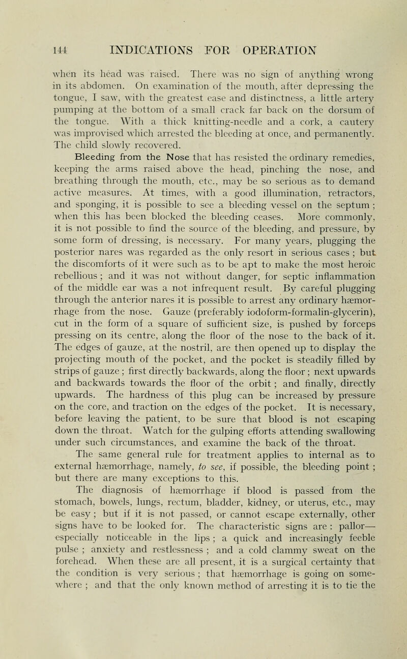 when its head was raised. There was no sign of anything wrong in its abdomen. On examination of the mouth, after depressing the tongue, I saw, with the greatest ease and distinctness, a Httle artery pumping at the bottom of a smah crack far back on the dorsum of the tongue. With a thick knitting-needle and a cork, a cautery was improvised wliich arrested the bleeding at once, and permanently. The child slowty recovered. Bleeding from the Nose that has resisted the ordinary remedies, keeping the arms raised above the head, pinching the nose, and breathing through the mouth, etc., may be so serious as to demand active measures. At times, with a good illumination, retractors, and sponging, it is possible to see a bleeding vessel on the septum ; when this has been blocked the bleeding ceases. More commonly, it is not possible to find the source of the bleeding, and pressure, by some form of dressing, is necessary. For many years, plugging the posterior nares was regarded as the only resort in serious cases ; but the discomforts of it were such as to be apt to make the most heroic rebelhous ; and it was not without danger, for septic inflammation of the middle ear was a not infrequent result. By careful plugging through the anterior nares it is possible to arrest any ordinary haemor- rhage from the nose. Gauze (preferably iodoform-formalin-glycerin), cut in the form of a square of sufficient size, is pushed by forceps pressing on its centre, along the floor of the nose to the back of it. The edges of gauze, at the nostril, are then opened up to display the projecting mouth of the pocket, and the pocket is steadily filled by strips of gauze ; first directly backwards, along the floor ; next upwards and backwards towards the floor of the orbit; and finally, directly upwards. The hardness of this plug can be increased by pressure on the core, and traction on the edges of the pocket. It is necessary, before leaving the patient, to be sure that blood is not escaping down the throat. Watch for the gulping efforts attending swallowing under such circumstances, and examine the back of the throat. The same general rule for treatment applies to internal as to external hcTmorrhage, namely, to see, if possible, the bleeding point ; but there are many exceptions to this. The diagnosis of haemorrhage if blood is passed from the stomach, bowels, lungs, rectum, bladder, kidney, or uterus, etc., may be easy ; but if it is not passed, or cannot escape externally, other signs have to be looked for. The characteristic signs are : pallor— especially noticeable in the lips ; a quick and increasingly feeble pulse ; anxiety and restlessness ; and a cold clammy sweat on the forehead. When these are all present, it is a surgical certainty that the condition is very serious ; that haemorrhage is going on some- where ; and that the only known method of arresting it is to tie the