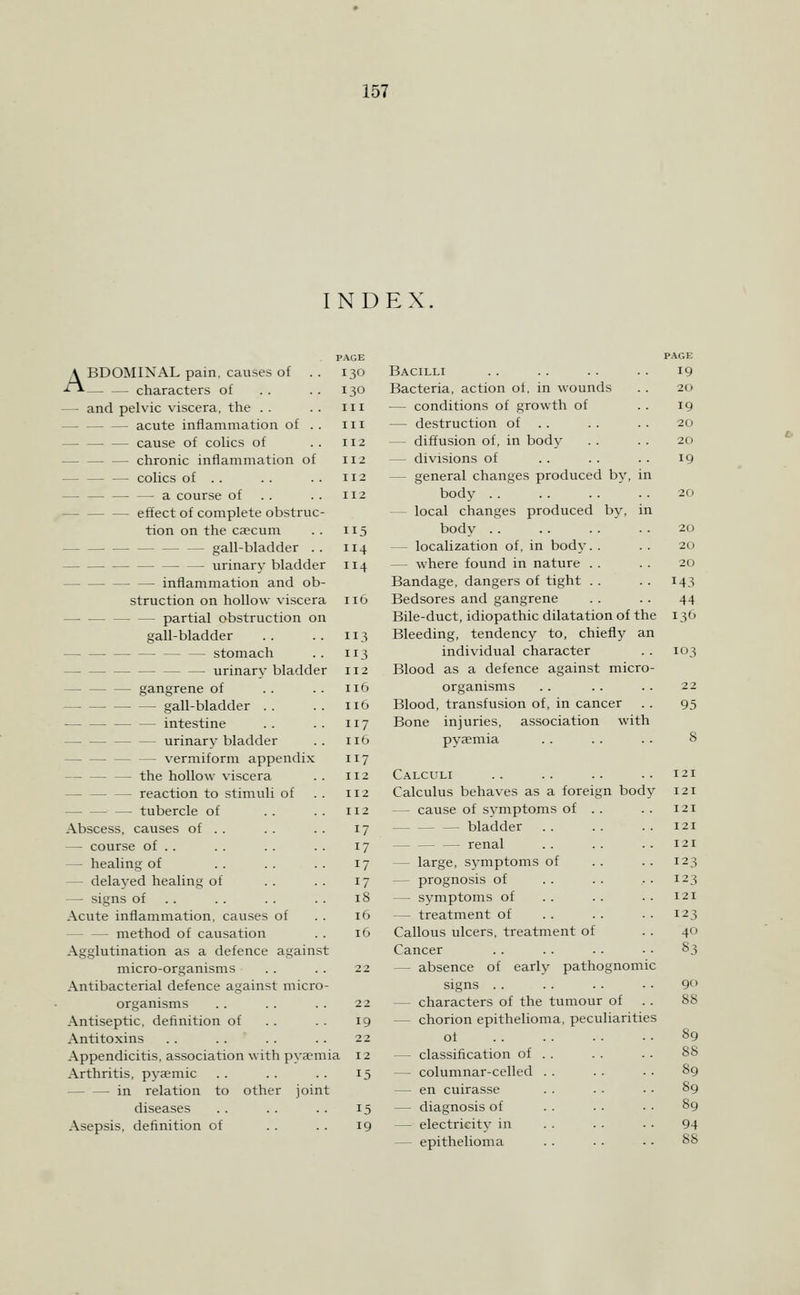 INDEX ABDOMINAL pain, causes of . . characters of — and pelvic viscera, the . . — acute inflammation of . . — — — cause of colics of — — — chronic inflammation of — colics of . . — a course of . . effect of complete obstruc- tion on the caecum gall-bladder . . urinary bladder inflammation and ob- struction on hollow viscera — partial obstruction on gall-bladder stomach — — — — — — urinary bladder gangrene of gall-bladder . . intestine urinary bladder — — vermiform appendix — — — the hollow viscera — — — reaction to stimuli of — tubercle of Abscess, causes of . . — course of . . — healing of — delayed healing of — signs of . . Acute inflammation, causes of — — method of causation Agglutination as a defence against micro-organisms Antibacterial defence against micro- organisms Antiseptic, definition of Antitoxins Appendicitis, association with pyaemia Arthritis, pysemic in relation to other joint diseases Asepsis, definition of PAGE 130 III III 112 112 112 112 114 3 112 116 116 117 116 117 112 112 1X2 17 17 17 17 18 16 16 22 19 22 12 19 Bacilli Bacteria, action of, in wounds — conditions of growth of — destruction of .. — diffusion of, in body — divisions of — general changes produced by, in body .. — local changes produced by, in body . . — localization of, in body. . — where found in nature . . Bandage, dangers of tight . . Bedsores and gangrene Bile-duct, idiopathic dilatation of the Bleeding, tendency to, chieflA' an individual character Blood as a defence against micro- organisms Blood, transfusion of, in cancer Bone injuries, association with pyaemia Calculi Calculus behaves as a foreign body — cause of symptoms of . bladder — — — renal — large, symptoms of — prognosis of — symptoms of . . — treatment of Callous ulcers, treatment of Cancer — absence of early pathognomic signs . . — characters of the tumour of — chorion epithelioma, peculiarities of — classification of — columnar-celled — en cuirasse — diagnosis of — electricity in — epithelioma PAGE 19 19 20 19 20 20 20 143 44 I3<J 103 22 95 121 121 121 121 121 123 123 121 12 40 83 90 88 89 88 89 89 89 94 88