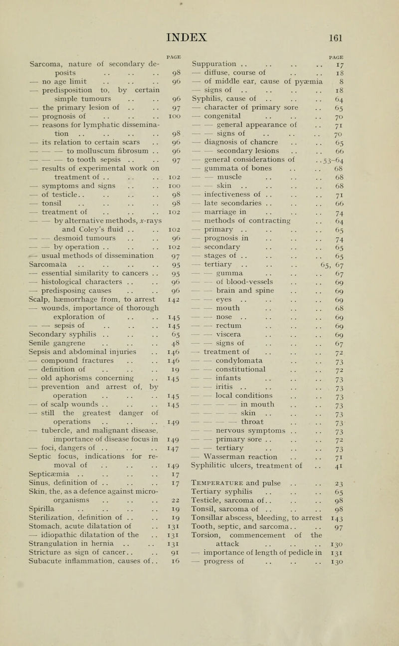 PACE PAGE Sarcoma, nature of secondary de- Suppuration .. 17 posits 98 — diffuse, course of 18 — no age limit 90 — of middle ear, cause of pyaemia 8 — predisposition to, by certain — signs of . . 18 simple tumours 96 Syphilis, cause of . . 64 — the primary lesion of . . 97 — character of primary sore 05 — prognosis of 100 — congenital 70 — reasons for lymphatic dissemina- — — general appearance of 71 tion 98 signs of 70 — its relation to certain scars 96 — diagnosis of chancre 65 to molluscum fibrosum . . 96 secondary lesions 66 — to tooth sepsis . . 97 — general considerations of . . - 3-64 — results of experimental work on — gummata of bones 68 treatment of .. 102 — — muscle 68 — symptoms and signs 100 skin 68 — of testicle. . 98 — infectiveness of . . 71 — tonsil 98 — late secondaries . . 66 — treatment of 102 — marriage in 74 by alternative methods, ,r-rays — methods of contracting 64 and Cole^-'s fluid . . 102 — primary . . 65 desmoid tumours 90 — prognosis in 74 by operation . . 102 — secondary 65 -— usual methods of dissemination 97 — stages of .. 65 Sarcomata 95 — tertiary . . . . . . 6 5, 67 — essential similarity to cancers . . 95 — — gumma 67 — histological characters . . 96 of blood-vessels 69 — predisposing causes 96 — — brain and spine 69 Scalp, haemorrhage from, to arrest 142 — — eyes 69 — wounds, importance of thorough mouth 68 exploration of 145 nose .. 69 sepsis of 145 rectum 69 Secondary syphilis . . 65 viscera 69 Senile gangrene 48 signs of 67 Sepsis and abdominal injuries 14b — treatment of 72 — compound fractures 146 — — condylomata 73 — definition of 19 — — constitutional 72 — old aphorisms concerning 145 — — infants 73 — prevention and arrest of, by — — iritis . . 73 operation 145 local conditions 73 — of scalp wounds . . 145 in mouth 73 — still the greatest danger of — skin 73 operations 149 — throat 73 — tubercle, and malignant disease, nervous symptoms . . 73 importance of disease focus in 149 — — primary sore . . 72 — foci, dangers of . . 147 tertiary 73 Septic focus, indications for re- — Wasserman reaction 71 moval of 149 Syphilitic ulcers, treatment of 41 Septicaemia . . 17 Sinus, definition of . . 17 Temperature and pulse 23 Skin, the, as a defence against micro- Tertiary syphilis 65 organisms 3 2 Testicle, sarcoma of. . 98 Spirilla 19 Tonsil, sarcoma of . . 98 Sterilization, definition of . . 19 Tonsillar abscess, bleeding, to arrest 143 Stomach, acute dilatation of 131 Tooth, septic, and sarcoma. . 97 — idiopathic dilatation of the 131 Torsion, commencement of the Strangulation in hernia 131 attack 130 Stricture as sign of cancer. . 91 — importance of length of pedicle in 131 Subacute inflammation, causes of. . 16 — progress of 130