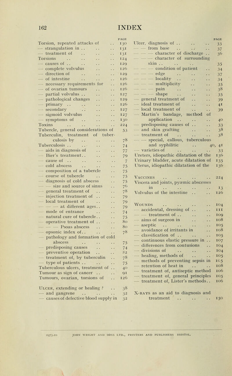 Torsion, repeated attacks of 130 — strangulation in . . 131 — treatment of 131 Torsions 124 — causes of . . 129 — complete volvulus 126 —• direction of 129 — of intestine 126 — necessary requirements for 126 — of ovarian tumours 126 — partial volvulus . . 127 — pathological changes 129 — primary . . 126 —■ secondary 127 — sigmoid volvulus 127 — symptoms of 130 Toxins 224 Tubercle, general considerations of 53 Tuberculin, treatment of tuber culosis by 78 Tuberculosis . . 74 — aids in diagnosis of 77 — Bier's treatment. . 79 — cause of . . 7 — cold abscess 75 — composition of a tubercle 75 — course of tubercle 75 — diagnosis of cold abscess 75 size and source of sinus 76 — general treatment of . . 78 — injection treatment of . . 79 — local treatment of 79 at different ages. . 79 — mode of entrance 74 — natural cure of tubercle. . 75 — operative treatment of . . 80 — Psoas abscess 80 — opsonic index of. . 78 — pathology and formation of cole abscess 75 — predisposing causes 74 — preventive operation 82 — treatment of, by tuberculin 78 — type of patients . . 75 Tuberculous ulcers, treatment of . 40 Tumour as sign of cancer . . 91 Tumours, ovarian, torsions of 126 Ulcer, extending or healing ? ■ 38 ■— and gangrene 32 — causes of defective blood supply n 32 tuberculous 40, Ulcer, diagnosis of .. from base character of discharge . . — character of surrounding skin . . — — — condition of patient edge — locality — — — multiplicity pain — — — shape — general treatment of — ideal treatment of — local treatment of — Martin's bandage, method application — predisposing causes of . . — and skin grafting — treatment of special, callous, and syphilitic — varieties of Ureters, idiopathic dilatation of the Urinary bladder, acute dilatation of Uterus, idiopathic dilatation of the Vaccines Viscera and joints, pyaemic abscesses in Volvulus of the intestine . . Wounds — accidental, dressing of . — — treatment of . . — aims of surgeon in — aseptic — avoidance of irritants in — classification of . . — continuous elastic pressure in — differences from contusions —• divisions of — healing, methods of — methods of preventing sepsis in — retention of heat in — treatment of, antiseptic method — treatment of, general principles — treatment of, Lister's methods. . X-RAYS as an aid to diagnosis and treatment PAGE 33 37 36 35 34 37 34 35 38 35 39 41 39 40 33 38 38 41 33 136 135 136 224 13 126 104 III 109 108 105 108 105 107 104 104 105 105 108 106 105 106 150 2975.10 JOHN WRIGHT AND SONS LTD., PKINTERS AND PUBLISHERS BRISTOL.