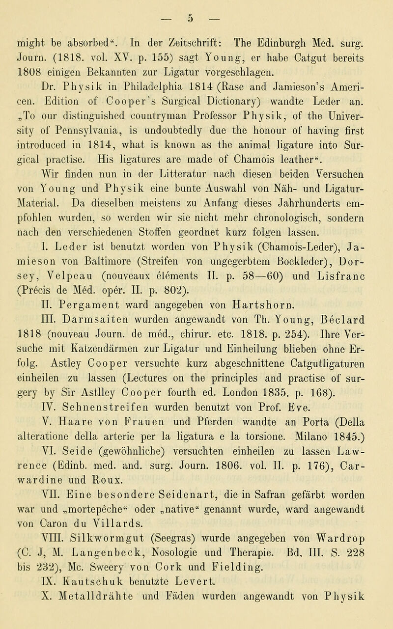 might be absorbed. In der Zeitschrift: The Edinburgh Med. surg. Journ. (1818. vol. XV. p. 155) sagt Young, er habe Catgut bereits 1808 einigen Bekannten zur Ligatur vorgeschlagen. Dr. Physik in Philadelphia 1814 (Rase and Jamieson's Ameri- cen. Edition of Cooper''s Surgical Dictionary) wandte Leder an. „To our distinguished countryman Professor Physik, of the Univer- sity of Pennsylvania, is undoubtedly due the honour of having first introduced in 1814, what is known as the animal ligature into Sur- gical practise. His ligatures are made of Chamois leather. Wir finden nun in der Litteratur nach diesen beiden Versuchen von Young und Physik eine bunte Auswahl von Näh- und Ligatur- MateriaL Da dieselben meistens zu Anfang dieses Jahrhunderts em- pfohlen wurden, so werden wir sie nicht mehr chronologisch, sondern nach den verschiedenen Stoffen geordnet kurz folgen lassen. I. Leder ist benutzt worden von Physik (Chamois-Leder), Ja- mieson von Baltimore (Streifen von ungegerbtem Bockleder), Dor- sey, Velpeau (nouveaux elements IL p. 58—60) und Lisfranc (Precis de Med. oper. IL p. 802). II. Pergament ward angegeben von Hartshorn. III. Darmsaiten wurden angewandt von Th. Young, Beclard 1818 (nouveau Journ. de med., chirur. etc. 1818. p. 254). Ihre Ver- suche mit Katzendärmen zur Ligatur und Einheilung blieben ohne Er- folg. Astley Co oper versuchte kurz abgeschnittene Catgutligaturen einheilen zu lassen (Lectures on the principles and practise of sur- gery by Sir AstUey Cooper fourth ed. London 1835. p. 168). IV. Sehnenstreifen wurden benutzt von Prof. Eve. V. Haare von Frauen und Pferden wandte an Porta (Della alteratione della arterie per la ligatura e la torsione. Milano 1845.) VI. Seide (gewöhnliche) versuchten einheilen zu lassen Law- rence (Edinb. med. and. surg. Journ. 1806. voL IL p. 176), Car- wardine und Roux. VII. Eine besondere Seidenart, die in Safran gefärbt worden war und „mortepeche oder „native genannt wurde, ward angewandt von Caron du Villards. VlIL Silkwormgut (Seegras) wurde angegeben von Wardrop (C. J, M. Langenbeck, Nosologie und Therapie. Bd. IIL S. 228 bis 232), Mc. Sweery von Cork und Pielding. IX. Kautschuk benutzte Levert. X. Metalldrähte und Fäden wurden angewandt von Physik