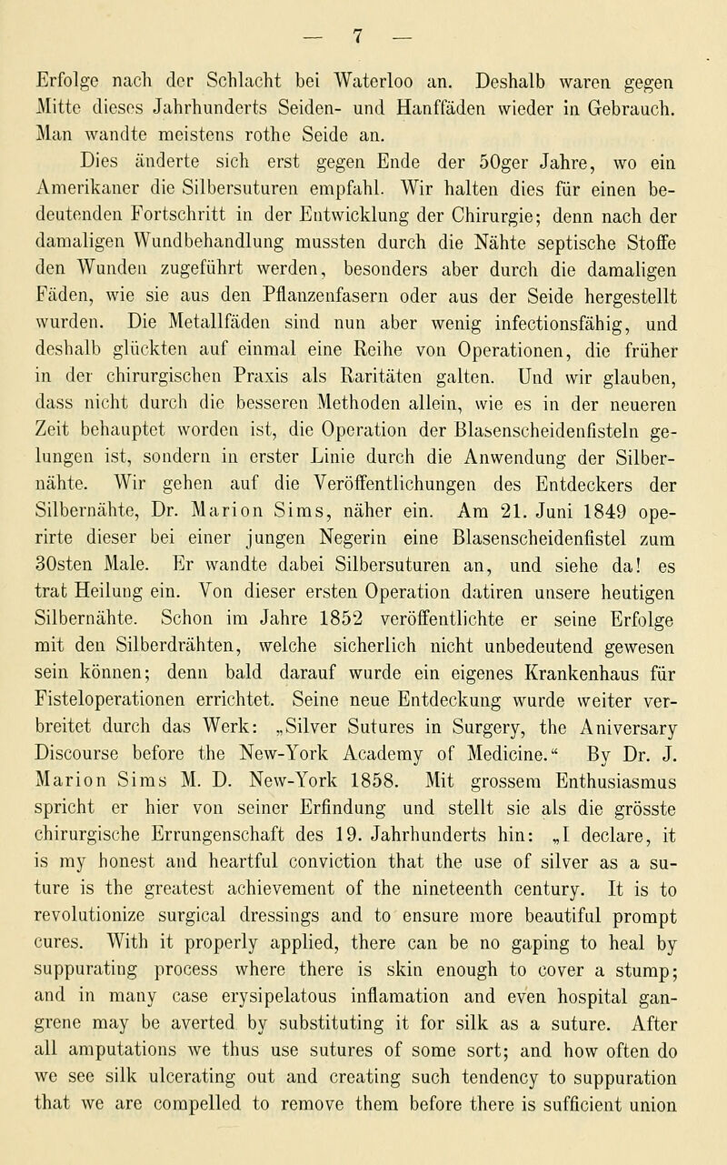 Erfolge nach der Schlacht bei Waterloo an. Deshalb waren gegen Mitte dieses Jahrhunderts Seiden- und Hanffäden wieder in Gebrauch. Man wandte meistens rothe Seide an. Dies änderte sich erst gegen Ende der 50ger Jahre, wo ein Amerikaner die Silbersuturen empfahl. Wir halten dies für einen be- deutenden Fortschritt in der Entwicklung der Chirurgie; denn nach der damaligen Wundbehandlung mussten durch die Nähte septische Stoffe den Wunden zugeführt werden, besonders aber durch die damaligen Fäden, wie sie aus den Pflanzenfasern oder aus der Seide hergestellt wurden. Die Metallfäden sind nun aber wenig infectionsfähig, und deshalb glückten auf einmal eine Reihe von Operationen, die früher in der chirurgischen Praxis als Raritäten galten. Und wir glauben, dass nicht durch die besseren Methoden allein, wie es in der neueren Zeit behauptet worden ist, die Operation der Blasenscheidenfisteln ge- lungen ist, sondern in erster Linie durch die Anwendung der Silber- nähte. Wir gehen auf die Veröffentlichungen des Entdeckers der Silbernähte, Dr. Marion Sims, näher ein. Am 21. Juni 1849 ope- rirte dieser bei einer jungen Negerin eine Blasenscheidenfistel zum 30sten Male. Er wandte dabei Silbersuturen an, und siehe da! es trat Heilung ein. Von dieser ersten Operation datiren unsere heutigen Silbernähte. Schon im Jahre 1852 veröffentlichte er seine Erfolge mit den Silberdrähten, welche sicherlich nicht unbedeutend gewesen sein können; denn bald darauf wurde ein eigenes Krankenhaus für Fisteloperationen errichtet. Seine neue Entdeckung wurde weiter ver- breitet durch das Werk: „Silver Sutures in Surgery, the Aniversary Discourse before the New-York Acaderay of Medicine. By Dr. J. Marion Sims M. D. New-York 1858. Mit grossem Enthusiasmus spricht er hier von seiner Erfindung und stellt sie als die grösste chirurgische Errungenschaft des 19. Jahrhunderts hin: „I declare, it is my honest and heartful conviction that the use of silver as a su- ture is the greatest achievement of the nineteenth Century. It is to revolutionize surgical dressings and to ensure more beautiful prompt eures. With it properly applied, there can be no gaping to heal by suppurating process where there is skin enough to cover a stump; and in many case erysipelatous inflamation and even hospital gan- grene may be averted by substituting it for silk as a suture. After all amputations we thus use sutures of some sort; and how often do we see silk ulcerating out and creating such tendency to suppuration that we are compelled to remove them before there is sufficient union