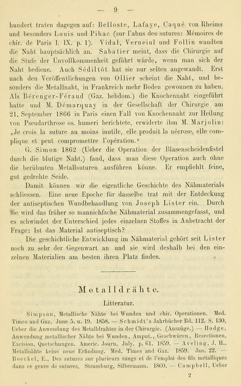 hundert traten dagegen auf: Beiloste, Lafaye, Caque von Rlieims und besonders Louis und Pibac (sur Tabus des sutures: Memoires de chir. de Paris I. IX. p. 1). Vidal-, Verneiul und Follin wandten die Naht hauptscächlich an. Sabatier meint, dass die Chirurgie auf die Stufe der Unvollkomraenheit geführt würde, wenn man sich der Naht bediene. Auch Sediltot hat sie nur selten angewandt. Erst nach den Veröffentlichungen von Ollier scheint die Naht, und be- sonders die Metallnaht, in Frankreich mehr Boden gewonnen zu haben. x\ls Berenger-Feraud (Gaz. hebdom.) die Knochennaht eingeführt hatte und M. Demarquay in der Gesellschaft der Chirurgie am 21. September 1866 in Paris einen Fall von Knochennaht zur Heilung von Pseudarthrose os. humeri berichtete, erwiderte ihm M. Marjolin: „Je crois la suture au moins inutile, eile produit la necrose. eile com- plique et peut compromettre l'operation. G. Simon 1862 (üeber die Operation der Blasenscheidenfistel durch die blutige Naht.) fand, dass man diese Operation auch ohne die berühmten Metallsuturen ausführen könne. Er empfiehlt feine, gut gedrehte Seide. Damit können wir die eigentliche Geschichte des Nähmaterials schliessen. Eine neue Epoche für dasselbe trat mit der Entdeckung der antiseptischen Wundbehandlung von Joseph Lister ein. Durch sie wird das früher so mannichfache Nähmaterial zusaramengefasst, und es schwindet der Unterschied jedes einzelnen Stoffes in Anbetracht der Frage: Ist das Material antiseptisch? Die geschichtliche Entwicklung im Nähmaterial gehört seit Lister noch zu sehr der Gegenwart an und sie wird deshalb bei den ein- zelnen Materialien am besten ihren Platz finden. Metalldrähte. Litteratur. Simpson, Metallische Nähte bei Wunden und chir. Operationen. Med. Times and Gaz. June 5. u. 19. 1858. — Schmidt's Jahrbücher Bd. 112. S. 130, Ueber die Anwendung des Metalldrahtes in der Chirurgie. (Auszüge.) — Ho dg e, Anwendung metallischer Nähte bei Wunden, Amput., Geschwüren, Resectionen, Excision, Quetschungen. Americ. Journ. July. p. 61. 1859. — Aveling, J. H., Metalluähte Iceine neue Erfindung. Med. Times and Gaz. 1859. Jan. 22. — Boeckel, E., Des sutures sur plurieurs rängs et de l'emploi des fils metalliques dans ce genre de sutures. Strassbuvg, Silberraann. 1860. — Campbell, Ueher 2