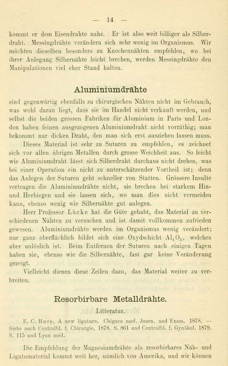 kommt er dem Eiseiidrahte nahe. Er ist also weit billiger als Silber- draht. ^Messingdrähte verändern sich sehr wenig im Organismus. Wir möchten dieselben besonders zu Knochennähten empfehlen, wo bei ihrer xAnlegung Silbernähte leicht brechen, werden Messingdrähte den ]\Ianipulationen viel eher Stand halten. Aluminiumdrähte sind gegenwärtig ebenfalls zu chirurgischen Nähten nicht im Gebrauch, was wohl daran liegt, dass sie im Handel nicht verkauft werden, und selbst die beiden grossen Fabriken für Aluminium in Paris und Lon- don haben feinen ausgezogenen Aluminiumdraht nicht vorräthig; man bekommt nur dicken Draht, den man sich erst ausziehen lassen muss. Dieses Material ist sehr zu Suturen zu empfehlen, es zeichnet sich vor allen übrigen Metallen durch grosse Weichheit aus. So leicht wie Aluminiumdraht lässt sich Silberdraht durchaus nicht drehen, was bei einer Operation ein nicht zu unterschätzender Vortheil ist; denn das Anlegen der Suturen geht schneller von Statten. Grössere Insulte vertragen die Aluminiumdrähte nicht, sie brechen bei starkem Hin- und Herbiegen und sie lassen sich, wo man dies nicht vermeiden kann, ebenso wenig wie Silbernähte gut anlegen. Herr Professor Lücke hat die Güte gehabt, das Material zu ver- schiedenen Nähten zu versuchen und ist damit vollkommen zufrieden gewesen. Aluminiumdrähte werden im Organismus wenig verändert; nur ganz oberflächlich bildet sich eine Oxydschicht AI, O3, welches aber unlöslich ist. Beim Entfernen der Suturen nach einigen Tagen haben sie, ebenso wie die Silbernähte, fast gar keine Veränderung gezeigt. Vielleicht dienen diese Zeilen dazu, das Material weiter zu ver- breiten. Resorbirbare Metalldrähte. Litteratur. E. C. Hure, A new ligature. Cliigaco med. Joiirn. and Exam. 1878. — Sielie auch Centralbl. f. Chirurgie. 1878. S. 861 und Centralbl. f. Gynäkol. 1879. S. 115 und Lyon med. Die Empfehlung der Magnesiumdrähte als resorbirbares Näh- und Ligatumaterial kommt weit lier, nämlich von Amerika, und wir können