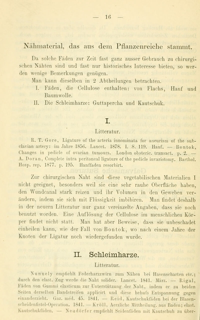 Nähmaterial, das aus dem Pflanzenreiche stammt. Da solche Fäden zur Zeit fast ganz ausser Gebrauch zu chirurgi- schen Nähten sind und fast nur historisches Interesse bieten, so wer- den wenige Bemerkungen genügen. Man kann dieselben in 2 Abtheilungen betrachten. I. Fäden, die Cellulose enthalten: von Flachs, Hanf und Baumwolle. IL Die Schleiraharze: Guttapercha und Kautschuk. I. Litteratur. R. T. Gore, Ligature of tlie arteria innominata for aueurism of the sub- clavian artery: im .Jahre 1856. Lancet. 1878. I. S. 119. Hanf. — Bontok, Changes in pedicle of ovarian tumours. London obsteric. transact. p. 2. — A. Doran, Complete intra peritoneal ligature of the pedicle invariotomy. Barthol. Hosp. rep. 1877. p. 195. Hanffadeu resorbirt. Zur chirurgischen Naht sind diese vegetabilischen Materialien I nicht geeignet, besonders weil sie eine sehr rauhe Oberfläche haben, den Wundcanal stark reizen und ihr Volumen in den Geweben ver- ändern, indem sie sich mit Flüssigkeit imbibiren. Man findet deshalb in der neuern Litteratur nur ganz vereinzelte Angaben, dass sie noch benutzt worden. Eine Auflösung der Cellulose im menschlichen Kör- per findet nicht statt. Man hat aber Beweise, dass sie unbeschadet einheilen kann, wie der Fall von Bontok, wo nach einem Jahre der Knoten der Ligatur noch wiedergefunden wurde. II. Sclileimliarze. Litteratur. Niinnely empfiehlt Federharzzwirn zum jS'ähen bei Hasenscharten etc.; durch den elasl. Zug werde die IS^aht solider. Lancet. 1841. März. — Kigal, Fäden von Gummi elasticum zur Unterstützung der Naht, indem er zu beiden Seiten derselben Bandstreifen applicirt und diese hehufs Entspannung gegen einanderzieht. Gaz. med. 45. 1841. — Reid. Kautschukfäden bei der Blasen- scheidcnfistcl-Operation. 1841. — Kröll, Aerzliche Mittheilung, aus Baden; elast. Kautschukfäden. — Neudörfer empfiehlt Seideiifäden mit Kautschuh zu über-