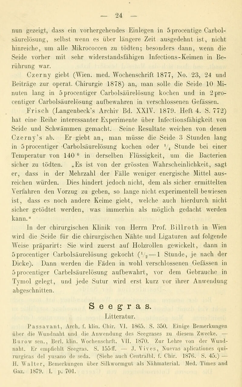 nun gezeigt, dass ein vorhergehendes Einlegen in 5procentige Carbol- säurelüsung, selbst wenn es über längere Zeit ausgedehnt ist, nicht hinreiche, um alle Mikrococcen zu tödten; besonders dann, wenn die Seide vorher mit sehr widerstandsfähigen Infections-Keimen in Be- rührung war. Czerny giebt (Wien. med. Wochenschrift 1877, No. 23, 24 und Beiträge zur operat. Chirurgie 1878) an, man solle die Seide 10 Mi- nuten lang in 5procentiger Carbolsäürelösung kochen und in 2pro- centiger Carbolsäürelösung aufbewahren in verschlossenen Gefässen. Frisch (Langenbeck's Archiv Bd. XXIV. 1879. Heft 4. S. 772) hat eine Reihe interessanter Experimente über Infectionsfähigkeit von Seide und Schwämmen gemacht. Seine Resultate weichen von denen Czerny's ab. Er giebt an, man müsse die Seide 3 Stunden lang in 5procentiger Carbolsäürelösung kochen oder V4 Stunde bei einer Temperatur von 140 ° in derselben Flüssigkeit, um die Bacterien sicher zu tödten. „Es ist von der grössten Wahrscheinlichkeit, sagt er, dass in der Mehrzahl der Fälle weniger energische Mittel aus- reichen würden. Dies hindert jedoch nicht, dem als sicher ermittelten Verfahren den Vorzug zu geben, so lange nicht experimentell bewiesen ist, dass es noch andere Keime giebt, welche auch hierdurch nicht sicher getödtet werden, was immerhin als möglich gedacht werden kann. In der chirurgischen Klinik von Herrn Prof. Billroth in Wien wird die Seide für die chirurgischen Nähte und Ligaturen auf folgende Weise präparirt: Sie wird zuerst auf Holzrollen gewickelt, dann in öprocentiger Carbolsäürelösung gekocht (V2 — 1 Stunde, je nach der Dicke). Dann werden die Fäden in wohl verschlossenen Gefässen in öprocentiger Carbolsäürelösung aufbewahrt, vor dem Gebrauche in Tymol gelegt, und jede Sutur wird erst kurz vor ihrer Anwendung abgeschnitten. Seegras. Litteratur. Passavant, Aroh. f. Idiii. Chir. VI. 18G5. S. 350. Einige Bemerkungen über die Wundnaht und die Anwendung des Seegrases zu diesem Zwecke. — Burow sen., Berl. klin. Wochenschrft. YU. 1870. Zur Lehre von der Wuiid- naht. Er empfielili Seegras. S. 155(T. — J. Vives, Nuevas aplicationes qui- rurgicas del yusano de seda. (Siehe auch Centralbl. f. Chir. 1876. S. 45.) — 11. Walter, Bemerkungen übi'r Sili^wonngui als Nähniaierial. Med. 'i'imcs and Gaz. 1879. I. p. 701.