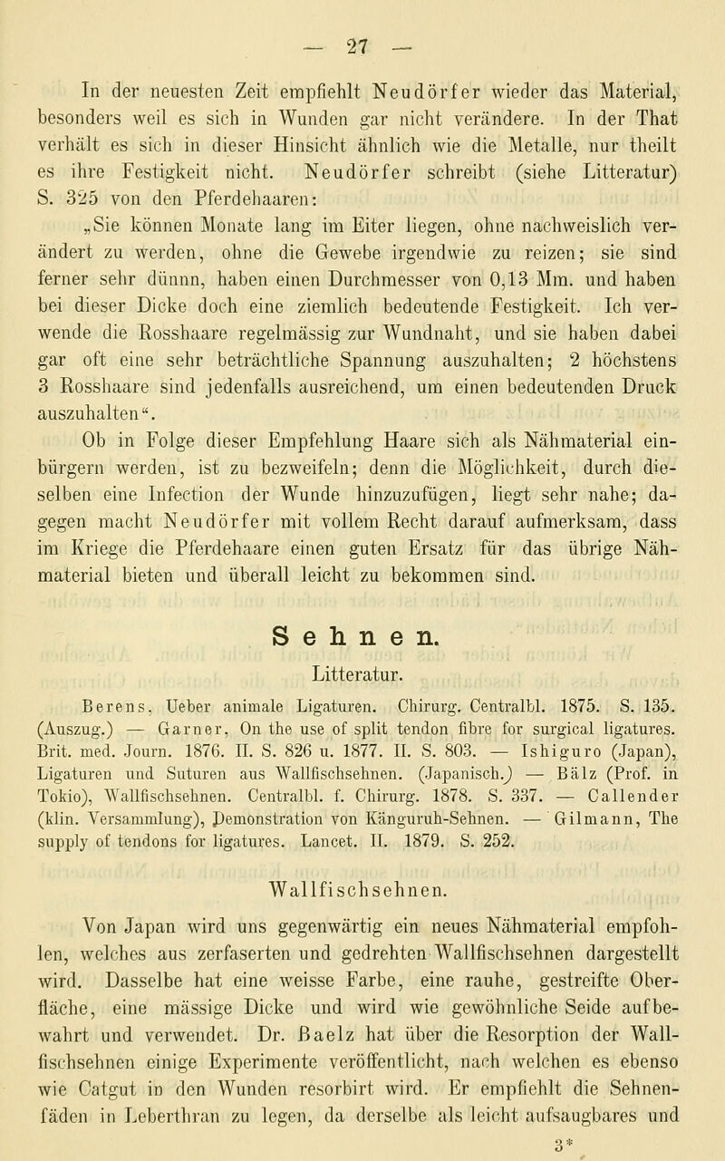 In der neuesten Zeit empfiehlt Neudörfer wieder das Material, besonders weil es sich in Wunden gar nicht verändere. In der That verhält es sich in dieser Hinsicht ähnlich wie die Metalle, nur theilt es ihre Festigkeit nicht. Neudörfer schreibt (siehe Litteratur) S. 325 von den Pferdehaaren: „Sie können Monate lang im Eiter liegen, ohne nachweislich ver- ändert zu werden, ohne die Gewebe irgendwie zu reizen; sie sind, ferner sehr dünnn, haben einen Durchmesser von 0,13 Mm. und haben bei dieser Dicke doch eine ziemlich bedeutende Festigkeit. Ich ver- wende die Rosshaare regelmässig zur Wundnaht, und sie haben dabei gar oft eine sehr beträchtliche Spannung auszuhalten; 2 höchstens 3 Rosshaare sind jedenfalls ausreichend, um einen bedeutenden Druck auszuhalten. Ob in Folge dieser Empfehlung Haare sich als Nähmaterial ein- bürgern werden, ist zu bezweifeln; denn die Möglichkeit, durch die- selben eine Infection der Wunde hinzuzufügen, liegt sehr nahe; da- gegen macht Neudörfer mit vollem Recht darauf aufmerksam, dass im Kriege die Pferdehaare einen guten Ersatz für das übrige Näh- material bieten und überall leicht zu bekommen sind. Sehnen. Litteratur. Berens, Ueber animale Ligaturen. Cliirurg. Centralbl. 1875. S. 135. (Auszug.) — Garner, On the use of split tendon fibre for surgical ligatures. Brit. med. Journ. 1876. IL S. 826 u. 1877. IL S. 80-3. — Ishiguro (Japan), Ligaturen und Suturen aus Wallfischsehnen. (.Japanisch.^ — Balz (Prof. in Tokio), Wallfischsehnen. Centralbl. f. Chirurg. 1878. S. 337. — Callender (klin. Versammlung), Pemonstration von Känguruh-Sehnen. — Gilmann, The supply of tendons for ligatures. Lancet. IL 1879. S. 252. Wallfischsehnen. Von Japan wird uns gegenwärtig ein neues Nähraaterial empfoh- len, welches aus zerfaserten und gedrehten Wallfischsehnen dargestellt wird. Dasselbe hat eine weisse Farbe, eine rauhe, gestreifte Ober- fläche, eine massige Dicke und wird wie gewöhnliche Seide aufbe- wahrt und verwendet. Dr. ßaelz hat über die Resorption der Wall- fischsehnen einige Experimente veröffentlicht, nach welchen es ebenso wie Catgut in den Wunden resorbirt wird. Er empfiehlt die Sehnen- fäden in Leberthran zu legen, da derselbe als leicht aufsaugbares und 3*