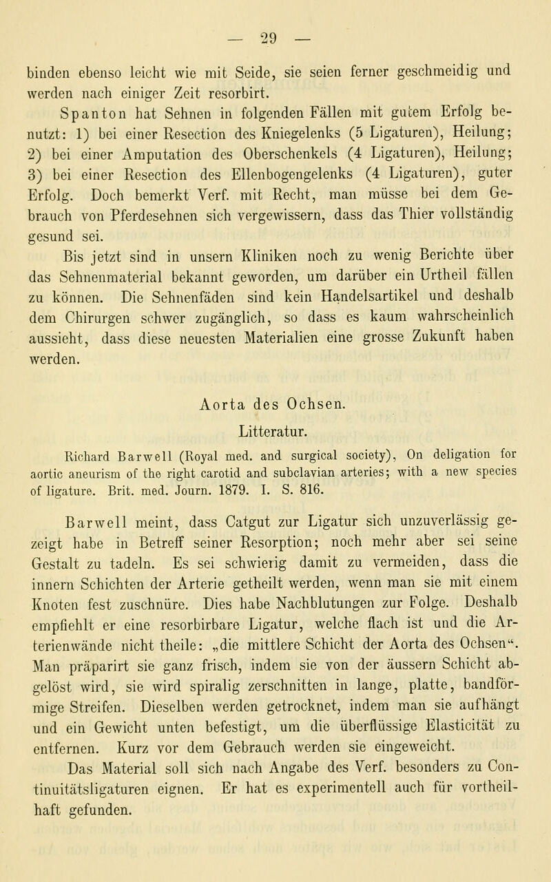 binden ebenso leicht wie mit Seide, sie seien ferner geschnaeidig und werden nach einiger Zeit resorbirt. Spanton hat Sehnen in folgenden Fällen mit gutem Erfolg be- nutzt: 1) bei einer Resection des Kniegelenks (5 Ligaturen), Heilung; 2) bei einer Amputation des Oberschenkels (4 Ligaturen), Heilung; 3) bei einer Resection des Ellenbogengelenks (4 Ligaturen), guter Erfolg. Doch bemerkt Verf. mit Recht, man müsse bei dem Ge- brauch von Pferdesehnen sich vergewissern, dass das Thier vollständig gesund sei. Bis jetzt sind in unsern Kliniken noch zu wenig Berichte über das Sehnenmaterial bekannt geworden, um darüber ein Urtheil fällen zu können. Die Sehnenfäden sind kein Handelsartikel und deshalb dem Chirurgen schwer zugänglich, so dass es kaum wahrscheinlich aussieht, dass diese neuesten Materialien eine grosse Zukunft haben werden. Aorta des Ochsen. Litteratur. Richard Barwell (Royal med. and surgical society), On deligation for aortic aneurism of the right carotid and subclavian arteries; with a new species of ligature. Brit. med. Journ. 1879. L S. 816. Bar well meint, dass Catgut zur Ligatur sich unzuverlässig ge- zeigt habe in Betreff seiner Resorption; noch mehr aber sei seine Gestalt zu tadeln. Es sei schwierig damit zu vermeiden, dass die Innern Schichten der Arterie getheilt werden, wenn man sie mit einem Knoten fest zuschnüre. Dies habe Nachblutungen zur Folge. Deshalb empfiehlt er eine resorbirbare Ligatur, welche flach ist und die Ar- terienwände nicht theile: „die mittlere Schicht der Aorta des Ochsen. Man präparirt sie ganz frisch, indem sie von der äussern Schicht ab- gelöst wird, sie wird spiralig zerschnitten in lange, platte, bandför- mige Streifen. Dieselben werden getrocknet, indem man sie aufhängt und ein Gewicht unten befestigt, um die überflüssige Elasticität zu entfernen. Kurz vor dem Gebrauch werden sie eingeweicht. Das Material soll sich nach Angabe des Verf. besonders zu Con- tinuitätsligaturen eignen. Er hat es experimentell auch für vortheil- haft gefunden.