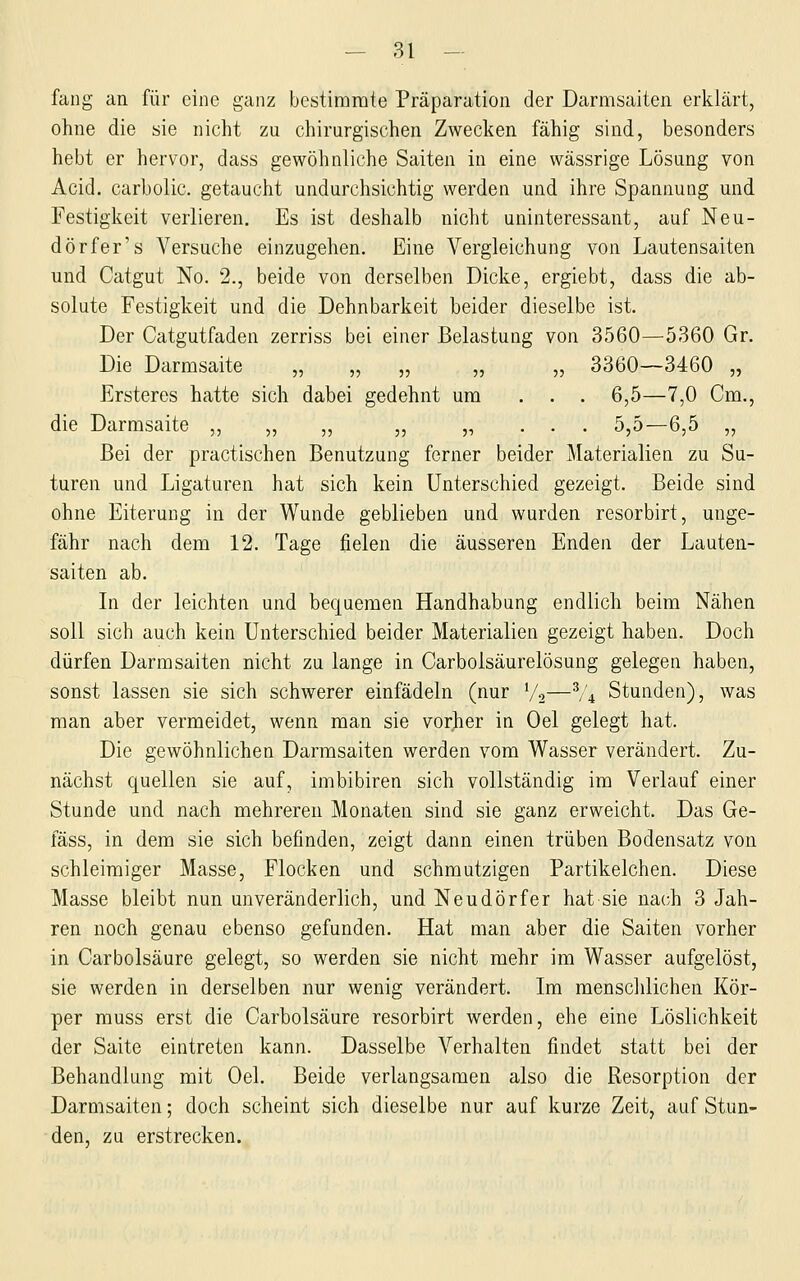 fang an für eine ganz bestimmte Präparation der Darmsaiten erklärt, ohne die sie nicht zu chirurgischen Zwecken fähig sind, besonders hebt er hervor, dass gewöhnliche Saiten in eine wässrige Lösung von Acid. carbolic. getaucht undurchsichtig werden und ihre Spannung und Festigkeit verlieren. Es ist deshalb nicht uninteressant, auf Neu- dörfer's Versuche einzugehen. Eine Vergleichung von Lautensaiten und Catgut No. 2., beide von derselben Dicke, ergiebt, dass die ab- solute Festigkeit und die Dehnbarkeit beider dieselbe ist. Der Catgutfaden zerriss bei einer Belastung von 3560—5360 Gr. Die Darmsaite „ „ „ ,, ,, 3360—3460 „ Ersteres hatte sich dabei gedehnt um ... 6,5—7,0 Cm., die Darmsaite ,, „ ,, ,, „ . . . 5,5—6,5 ,, Bei der practischen Benutzung ferner beider Materialien zu Su- turen und Ligaturen hat sich kein Unterschied gezeigt. Beide sind ohne Eiterung in der Wunde geblieben und wurden resorbirt, unge- fähr nach dem 12. Tage fielen die äusseren Enden der Lauten- saiten ab. In der leichten und bequemen Handhabung endlich beim Nähen soll sich auch kein Unterschied beider Materialien gezeigt haben. Doch dürfen Darmsaiten nicht zu lange in Carbolsäurelösung gelegen haben, sonst lassen sie sich schwerer einfädeln (nur Va—% Stunden), was man aber vermeidet, wenn man sie vorher in Oel gelegt hat. Die gewöhnlichen Darmsaiten werden vom Wasser verändert. Zu- nächst quellen sie auf, imbibiren sich vollständig im Verlauf einer Stunde und nach mehreren Monaten sind sie ganz erweicht. Das Ge- fäss, in dem sie sich befinden, zeigt dann einen trüben Bodensatz von schleimiger Masse, Flocken und schmutzigen Partikelchen. Diese Masse bleibt nun unveränderlich, und Neudörfer hat sie nach 3 Jah- ren noch genau ebenso gefunden. Hat man aber die Saiten vorher in Carbolsäure gelegt, so werden sie nicht mehr im Wasser aufgelöst, sie werden in derselben nur wenig verändert. Im menschlichen Kör- per muss erst die Carbolsäure resorbirt werden, ehe eine Löslichkeit der Saite eintreten kann. Dasselbe Verhalten findet statt bei der Behandlung mit Oel. Beide verlangsamen also die Resorption der Darmsaiten; doch scheint sich dieselbe nur auf kurze Zeit, auf Stun- den, zu erstrecken.